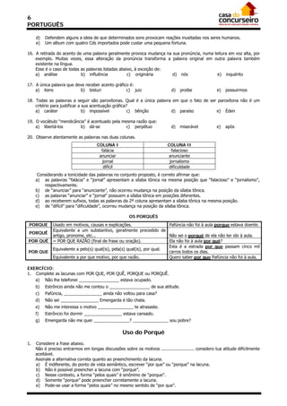 6
PORTUGUÊS

     d)   Defendem alguns a ideia de que determinados sons provocam reações inusitadas nos seres humanos.
     e)   Um album com quatro Cds importados pode custar uma pequena fortuna.

16. A retirada do acento de uma palavra geralmente provoca mudança na sua pronúncia, numa leitura em voz alta, por
    exemplo. Muitas vezes, essa alteração da pronúncia transforma a palavra original em outra palavra também
    existente na língua.
    Esse é o caso de todas as palavras listadas abaixo, à exceção de:
    a) análise             b) influência            c) originária     d) nós                e) inquérito

17. A única palavra que deve receber acento gráfico é:
    a) itens              b) bisturi              c) juiz                     d)   proibe              e)   possuirmos

18. Todas as palavras a seguir são paroxítonas. Qual é a única palavra em que o fato de ser paroxítona não é um
    critério para justificar a sua acentuação gráfica?
    a) caráter                 b) impossível          c) bênção       d) paraíso           e) Éden

19. O vocábulo “mendicância” é acentuado pela mesma razão que:
    a) libertá-los       b) dá-se              c) perpétuo                    d)   miserável           e)   após

20. Observe atentamente as palavras nas duas colunas.
                                      COLUNA I                              COLUNA II
                                        falácia                               falacioso
                                       anunciar                             anunciante
                                         jornal                              jornalismo
                                         difícil                             dificuldade
      Considerando a tonicidade das palavras no conjunto proposto, é correto afirmar que:
     a) as palavras “falácia” e “jornal” apresentam a sílaba tônica na mesma posição que “falacioso” e “jornalismo”,
         respectivamente.
     b) de “anunciar” para “anunciante”, não ocorreu mudança na posição da sílaba tônica.
     c) as palavras “anunciar” e “jornal” possuem a sílaba tônica em posições diferentes.
     d) ao receberem sufixos, todas as palavras da 2ª coluna apresentam a sílaba tônica na mesma posição.
     e) de “difícil” para “dificuldade”, ocorreu mudança na posição da sílaba tônica.

                                                       OS PORQUÊS
PORQUE        Usado em motivos, causas e explicações.                     Pafúncia não foi à aula porque estava doente.
              Equivalente a um substantivo, geralmente precedido de
PORQUÊ
              artigo, pronome, etc...                                     Não sei o porquê de ela não ter ido à aula.
POR QUÊ       = POR QUE RAZÃO (final de frase ou oração).                 Ela não foi à aula por quê?
                                                                          Esta é a estrada por que passam cinco mil
              Equivalente a pelo(s) qual(is), pela(s) qual(is), por qual.
POR QUE                                                                   carros todos os dias.
              Equivalente a por que motivo, por que razão.                Quero saber por que Pafúncia não foi à aula.

EXERCÍCIO:
1. Complete as lacunas com POR QUE, POR QUÊ, PORQUE ou PORQUÊ.
   a) Não lhe telefonei _________________ estava ocupado.
     b)   Estrôncio ainda não me contou o _________________ de sua atitude.
     c)   Pafúncia, ________________ ainda não voltou para casa?
     d)   Não sei ________________ Emengarda é tão chata.
     e)   Não me interessa o motivo _______________ te atrasaste.
     f)   Estrôncio foi dormir ________________ estava cansado.
     g)   Emengarda não me quer _______________? _______________ sou pobre?

                                                    Uso do Porquê
1.   Considere a frase abaixo.
     Não é preciso entrarmos em longas discussões sobre os motivos ......................... considero tua atitude dificilmente
     aceitável.
     Assinale a alternativa correta quanto ao preenchimento da lacuna.
     a) É indiferente, do ponto de vista semântico, escrever “por que” ou “porque” na lacuna.
     b) Não é possível preencher a lacuna com “porque”.
     c) Nesse contexto, a forma “pelos quais” é sinônimo de “porque”.
     d) Somente “porque” pode preencher corretamente a lacuna.
     e) Pode-se usar a forma “pelos quais” no mesmo sentido de “por que”.
 