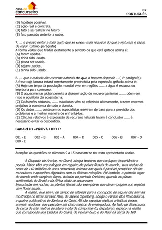 87
                                                                            PORTUGUÊS

(B) hipótese possível.
(C) ação real e concreta.
(D) fato a se realizar no futuro.
(E) fato passado anterior a outro.

7. ... é preciso evitar a todo custo que se usem mais recursos do que a natureza é capaz
de repor. (último parágrafo)
A forma verbal que traduz exatamente o sentido da que está grifada acima é:
(A) foram usados.
(B) tinha sido usado.
(C) possa ser usado.
(D) sejam usados.
(E) tenha sido usado.

8. ... que a maioria dos recursos naturais de que o homem depende ... (1º parágrafo)
A frase cuja lacuna estará corretamente preenchida pela expressão grifada acima é:
(A) Hoje um terço da população mundial vive em regiões ...... a água é escassa ou
imprópria para consumo.
(B) O aquecimento global permite a disseminação de micro-organismos ...... põem em
risco o equilíbrio do ecossistema.
(C) Catástrofes naturais, ...... estudiosos vêm se referindo ultimamente, trazem enormes
prejuízos à economia de todo o planeta.
(D) Os dados ...... contavam os especialistas serviram de base para a previsão dos
problemas e a melhor maneira de enfrentá-los.
(E) Cálculos relativos à exploração de recursos naturais levam à conclusão ...... é
necessário evitar o desperdício.

GABARITO –PROVA TIPO E1

001 - E      002 - B       003 - A     004 - D       005 - C      006 - B      007 - D
008 - E


Atenção: As questões de números 9 a 15 baseiam-se no texto apresentado abaixo.

       A Chapada do Araripe, no Ceará, abriga tesouros que conjugam importância e
poesia. Maior sítio arqueológico em registro de peixes fósseis do mundo, suas rochas de
cerca de 110 milhões de anos conservam animais nos quais é possível pesquisar células
musculares e aparelhos digestivos com as últimas refeições. Foi também o primeiro lugar
do mundo onde surgiram flores, datadas do período Cretáceo, quando as placas
continentais do Brasil e da África ainda se separavam.
Incrustadas em rochas, as plantas fósseis são exemplares que deram origem aos vegetais
com flores atuais.
       A região, que serviu de campo de estudos para a concepção de alguns dos animais
mostrados no filme Jurassic Park, de Steven Spielberg, abriga o Parque dos Pterossauros,
a quatro quilômetros de Santana do Cariri. Ali são expostas réplicas artísticas desses
animais voadores que possuíam até cinco metros de envergadura. Ao lado de dinossauros
de cerca de três metros de altura e oito de comprimento, disputaram espaço na região
que corresponde aos Estados do Ceará, de Pernambuco e do Piauí há cerca de 100
 
