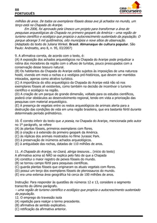 88
PORTUGUÊS

milhões de anos. De todos os exemplares fósseis dessa ave já achados no mundo, um
terço está na Chapada do Araripe.
       Em 2006, foi aprovado pela Unesco um projeto para transformar a área de
pesquisas arqueológicas da Chapada no primeiro geopark da América – uma região de
turismo científico e ecológico que propicia o autocrescimento sustentado da população. O
parque abrange 5 mil quilômetros, oito municípios e nove sítios de observação.
(Adaptado do texto de Juliana Winkel. Brasil. Almanaque de cultura popular. São
Paulo: Andreatto, ano 8, n. 95, 03/2007)

9. A afirmativa correta, de acordo com o texto, é:
(A) A exposição dos achados arqueológicos na Chapada do Araripe pode prejudicar a
rotina dos moradores da região com o afluxo de turistas, pouco preocupados com a
conservação desse tesouro natural.
(B) Os habitantes da Chapada do Araripe estão sujeitos às imposições de uma natureza
hostil, vivendo em meio a rochas e a vestígios pré-históricos, que devem ser mantidos
intocados, apenas como atrativo turístico.
(C) A importância do sítio arqueológico da Chapada do Araripe está não só nos
exemplares fósseis ali existentes, como também na decisão de incentivar o turismo
científico e ecológico na região.
(D) A criação de um parque de grande dimensão, voltado para os estudos científicos,
poderá criar obstáculos ao desenvolvimento regional, tendo em vista a priorização das
pesquisas com material arqueológico.
(E) A presença de vegetais entre os restos arqueológicos de animais alerta para a
destruição das condições de vida em uma região brasileira, que era bastante fértil durante
determinado período préhistórico.

10. É correto inferir do texto que a poesia, na Chapada do Araripe, mencionada pelo autor
no 1º parágrafo, se refere
(A) às plantas fósseis, primeiros exemplares com flores.
(B) à criação e à extensão do primeiro geopark da América.
(C) às réplicas dos animais mostrados no filme Jurassic Park.
(D) à preservação de inúmeros achados arqueológicos.
(E) à antiguidade das rochas, datadas de 110 milhões de anos.

11. A Chapada do Araripe, no Ceará, abriga tesouros... (início do texto)
A afirmativa acima só NÃO se explica pelo fato de que a Chapada
(A) constitui o maior registro de peixes fósseis do mundo.
(B) se tornou campo fértil para pesquisas científicas.
(C) guarda plantas fósseis que originaram os atuais vegetais com flores.
(D) possui um terço dos exemplares fósseis de pterossauros do mundo.
(E) era uma extensa área geográfica há cerca de 100 milhões de anos.

Instrução: Para responder às questões de números 12 e 13, considere o segmento
transcrito do último parágrafo.
– uma região de turismo científico e ecológico que propicia o autocrescimento sustentado
da população.
12. O emprego do travessão isola
(A) repetição para realçar o termo precedente.
(B) afirmativa de sentido explicativo.
(C) retificação da afirmativa anterior.
 