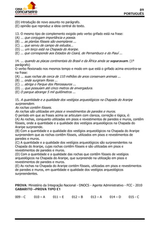 89
                                                                             PORTUGUÊS

(D) introdução de novo assunto no parágrafo.
(E) opinião que reproduz a ideia central do texto.

13. O mesmo tipo de complemento exigido pelo verbo grifado está na frase:
(A) ... que conjugam importância e poesia.
(B) ... as plantas fósseis são exemplares ...
(C) ... que serviu de campo de estudos...
(D) ... um terço está na Chapada do Araripe.
(E) ... que corresponde aos Estados do Ceará, de Pernambuco e do Piauí ...

14. ... quando as placas continentais do Brasil e da África ainda se separavam. (1º
parágrafo)
O verbo flexionado nos mesmos tempo e modo em que está o grifado acima encontra-se
na frase:
(A) ... suas rochas de cerca de 110 milhões de anos conservam animais ...
(B) ... onde surgiram flores ...
(C) ... abriga o Parque dos Pterossauros ...
(D) ... que possuíam até cinco metros de envergadura.
(E) O parque abrange 5 mil quilômetros ...

15. A quantidade e a qualidade dos vestígios arqueológicos na Chapada do Araripe
surpreendem.
As rochas contêm fósseis.
As rochas são utilizadas em pisos e revestimentos de paredes e muros.
O período em que as frases acima se articulam com clareza, correção e lógica, é:
(A) As rochas, conquanto utilizadas em pisos e revestimentos de paredes e muros, contêm
fósseis, onde a quantidade e a qualidade dos vestígios arqueológicos na Chapada do
Araripe surpreende.
(B) Com a quantidade e a qualidade dos vestígios arqueológicos na Chapada do Araripe
surpreendem que as rochas contêm fósseis, utilizados em pisos e revestimentos de
paredes e muros.
(C) A quantidade e a qualidade dos vestígios arqueológicos são surpreendentes na
Chapada do Araripe, cujas rochas contêm fósseis e são utilizadas em pisos e
revestimentos de paredes e muros.
(D) Com a quantidade e a qualidade das rochas que contêm fósseis de vestígios
arqueológicos na Chapada do Araripe, que surpreende na utilização em pisos e
revestimentos de paredes e muros.
(E) As rochas na Chapada do Araripe contém fósseis, utilizadas em pisos e revestimentos
de paredes e muros, em quantidade e qualidade dos vestígios arqueológicos
surpreendentes.


PROVA: Ministério da Integração Nacional - DNOCS - Agente Administrativo - FCC - 2010
GABARITO –PROVA TIPO E1

009 - C      010 – A       011 – E      012 – B      013 – A    014 – D        015 - C
 