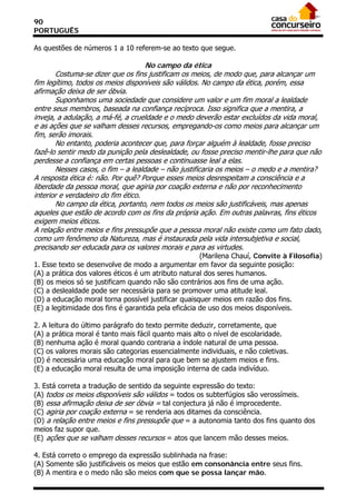 90
PORTUGUÊS

As questões de números 1 a 10 referem-se ao texto que segue.

                                    No campo da ética
       Costuma-se dizer que os fins justificam os meios, de modo que, para alcançar um
fim legítimo, todos os meios disponíveis são válidos. No campo da ética, porém, essa
afirmação deixa de ser óbvia.
       Suponhamos uma sociedade que considere um valor e um fim moral a lealdade
entre seus membros, baseada na confiança recíproca. Isso significa que a mentira, a
inveja, a adulação, a má-fé, a crueldade e o medo deverão estar excluídos da vida moral,
e as ações que se valham desses recursos, empregando-os como meios para alcançar um
fim, serão imorais.
       No entanto, poderia acontecer que, para forçar alguém à lealdade, fosse preciso
fazê-lo sentir medo da punição pela deslealdade, ou fosse preciso mentir-lhe para que não
perdesse a confiança em certas pessoas e continuasse leal a elas.
       Nesses casos, o fim – a lealdade – não justificaria os meios – o medo e a mentira?
A resposta ética é: não. Por quê? Porque esses meios desrespeitam a consciência e a
liberdade da pessoa moral, que agiria por coação externa e não por reconhecimento
interior e verdadeiro do fim ético.
       No campo da ética, portanto, nem todos os meios são justificáveis, mas apenas
aqueles que estão de acordo com os fins da própria ação. Em outras palavras, fins éticos
exigem meios éticos.
A relação entre meios e fins pressupõe que a pessoa moral não existe como um fato dado,
como um fenômeno da Natureza, mas é instaurada pela vida intersubjetiva e social,
precisando ser educada para os valores morais e para as virtudes.
                                                      (Marilena Chauí, Convite à Filosofia)
1. Esse texto se desenvolve de modo a argumentar em favor da seguinte posição:
(A) a prática dos valores éticos é um atributo natural dos seres humanos.
(B))os meios só se justificam quando não são contrários aos fins de uma ação.
(C) a deslealdade pode ser necessária para se promover uma atitude leal.
(D) a educação moral torna possível justificar quaisquer meios em razão dos fins.
(E) a legitimidade dos fins é garantida pela eficácia de uso dos meios disponíveis.

2. A leitura do último parágrafo do texto permite deduzir, corretamente, que
(A) a prática moral é tanto mais fácil quanto mais alto o nível de escolaridade.
(B) nenhuma ação é moral quando contraria a índole natural de uma pessoa.
(C) os valores morais são categorias essencialmente individuais, e não coletivas.
(D) é necessária uma educação moral para que bem se ajustem meios e fins.
(E) a educação moral resulta de uma imposição interna de cada indivíduo.

3. Está correta a tradução de sentido da seguinte expressão do texto:
(A) todos os meios disponíveis são válidos = todos os subterfúgios são verossímeis.
(B) essa afirmação deixa de ser óbvia = tal conjectura já não é improcedente.
(C) agiria por coação externa = se renderia aos ditames da consciência.
(D) a relação entre meios e fins pressupõe que = a autonomia tanto dos fins quanto dos
meios faz supor que.
(E))ações que se valham desses recursos = atos que lancem mão desses meios.

4. Está correto o emprego da expressão sublinhada na frase:
(A) Somente são justificáveis os meios que estão em consonância entre seus fins.
(B) A mentira e o medo não são meios com que se possa lançar mão.
 
