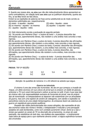 92
PORTUGUÊS

9. Quanto aos nossos atos, os atos que não são indiscutivelmente éticos apresentam-se
como contraditórios, em relação tanto aos atos que se justificam eticamente, quanto aos
fins, se os fins forem de fato éticos.
Evitam-se as repetições de palavras da frase acima substituindo-se de modo correto os
elementos sublinhados por, respectivamente
(A) esses - à aqueles - aqueles               (D) estes - àqueles - esses
(B) os mesmos - aqueles - os mesmos           (E) aqueles - a aqueles - esses
(C)) aqueles - àqueles - estes

10. Está inteiramente correta a pontuação do seguinte período:
(A)) De acordo com Marilena Chauí – a autora do texto –, é preciso desconfiar das
afirmações que, aparentemente óbvias, não resistem a uma análise mais concreta e mais
rigorosa.
(B) De acordo com Marilena Chauí, a autora do texto: é preciso desconfiar das afirmações
que aparentemente óbivias, não resistem a uma análise, mais concreta e mais rigorosa.
(C) De acordo com Marilena Chauí, a autora do texto; é preciso: desconfiar das afirmações
que, aparentemente óbvias não resistem, a uma análise mais concreta, e mais rigorosa.
(D) De acordo com Marilena Chauí, a autora do texto, é preciso desconfiar, das
afirmações, que aparentemente óbvias não resistem a uma análise, mais concreta e mais
rigorosa.
(E) De acordo com Marilena Chauí, – a autora do texto - é preciso desconfiar das
afirmações, que, aparentemente óbvias não resistem a uma análise mais concreta e, mais
rigorosa.
21/05/03 – 1
:58
PROVA: TRF-5ª REGIÃO

1.B          2.D          3.E           4.C          5.A            6.D
7.B          8.E          9.C           10.A


        Atenção: As questões de números 11 a 20 referem-se aotexto que segue.

                                   Guerra na televisão
       O cinismo é uma das armas dos humoristas. No dia em que começou a invasão do
Iraque, um deles escreveu em sua coluna de jornal que ia comprar um balde de pipocas,
sintonizar a TV num canal internacional e esticar as pernas no sofá. O pior é que esse tipo
de cinismo não é de responsabilidade exclusiva do humorista do jornal, mas do próprio
tipo de transmissão: os telespectadores se deparam não exatamente com as atrocidades
da guerra, mas com uma espécie de cenário de videogame, com clarões e explosões na
panorâmica noturna de uma cidade fantasmagórica. As emissoras fazem da cobertura da
guerra um espetáculo para grande audiência.
       Poupado das visões particularizadas dos corpos atingidos, das expressões de dor,
dos inúmeros rostos dos mortos e feridos, o telespectador é induzido a uma percepção
asséptica de cada bombardeio, como num combate puramente virtual. Some-se a isso o
tempo que gastam os canais de TV na descrição dos armamentos, no preço de cada
operação, nas estatísticas de todo tipo, nas análises dos especialistas – e praticamente
nada sobra de espaço para o que realmente deveria contar: a trágica experiência humana
dos envolvidos.
 