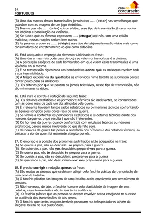 94
PORTUGUÊS

(B) Uma das marcas dessas transmissões jornalísticas ...... (estar) nas semelhanças que
guardam com as imagens de um jogo eletrônico.
(C) Mesmo que não ...... (criar) outros efeitos, esse tipo de transmissão já seria nocivo
por implicar a banalização da violência.
(D) Se tudo o que as câmeras captassem ...... (chegar) até nós, sem uma edição
maliciosa, nossas reações seriam bem outras.
(E) As pessoas a quem se ...... (dirigir) esse tipo de telejornalismo são vistas mais como
consumidores de entretenimento do que como cidadãos.
21/05/03 - 16:58
15. Está adequado o emprego do elemento sublinhado na frase:
(A) Uma das armas mais poderosas de cuja se valem os humoristas é o cinismo.
(B) A percepção asséptica de cada bombardeio em que visam essas transmissões é uma
violência em si mesma.
(C) É na transmissão higienizada dos bombardeios aonde que as emissoras revelam toda
a sua insensibilidade.
(D) A trágica experiência da qual todos os envolvidos numa batalha se submetem parece
contar pouco para as emissoras.
(E)) Os critérios por que se pautam os jornais televisivos, nesse tipo de transmissão, não
são minimamente éticos.

16. Está clara e correta a redação da seguinte frase:
(A)) Os detalhes estatísticos e os pormenores técnicos são irrelevantes, se confrontados
com as dores reais de cada um dos atingidos pela guerra.
(B) É irrelevante haverem tantos dados estatísticos ou pormenores técnicos confrontando-
se àqueles atingidos pelas dores reais de uma guerra.
(C) Se virmos a confrontar os pormenores estatísticos e os detalhes técnicos diante dos
horrores da guerra, o que resulta é que são irrelevantes.
(D) Os horrores da guerra, quando confrontada com miudezas técnicas ou números
estatísticos, parece menos irrelevante do que de fato seria.
(E) Os horrores da guerra faz perder a relevância dos números e dos detalhes técnicos, ao
destacar a dor de quem foi realmente atingido por ela.

17. O emprego e a posição dos pronomes sublinhados estão adequados na frase:
(A) Se queres a paz, não se descuide: se prepara para a guerra.
(B)) Se quiserdes a paz, não vos descuideis: preparai-vos para a guerra.
(C) Se quer a paz, não te descuide: te prepara para a guerra.
(D) Se quereis a paz, não se descuidem: preparai-se para a guerra.
(E) Se queremos a paz, não descuidemo-nos: nos preparemos para a guerra.

18. É preciso corrigir a redação apenas da frase:
(A) São muitas as pessoas que se deixam atingir pelo fascínio plástico da transmissão de
uma cena de batalha.
(B) O fascínio plástico das imagens de uma batalha acaba envolvendo um sem número de
pessoas.
(C) Não houvesse, de fato, o fascínio humano pela plasticidade da imagem de uma
batalha, essas transmissões não teriam tanta audiência.
(D)) O fascínio plástico que as pessoas se deixam envolver acaba ensejando no sucesso
de audiência das transmissões de tais cenas.
(E) O fascínio que certas imagens terríveis provocam nos telespectadores advém da
inegável beleza de sua plasticidade.
 