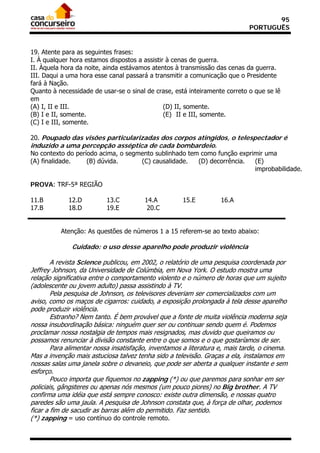 95
                                                                             PORTUGUÊS


19. Atente para as seguintes frases:
I. À qualquer hora estamos dispostos a assistir à cenas de guerra.
II. Àquela hora da noite, ainda estávamos atentos à transmissão das cenas da guerra.
III. Daqui a uma hora esse canal passará a transmitir a comunicação que o Presidente
fará à Nação.
Quanto à necessidade de usar-se o sinal de crase, está inteiramente correto o que se lê
em
(A) I, II e III.                               (D) II, somente.
(B) I e II, somente.                           (E)) II e III, somente.
(C) I e III, somente.

20. Poupado das visões particularizadas dos corpos atingidos, o telespectador é
induzido a uma percepção asséptica de cada bombardeio.
No contexto do período acima, o segmento sublinhado tem como função exprimir uma
(A) finalidade.    (B) dúvida.      (C) causalidade.   (D) decorrência.  (E)
                                                                         improbabilidade.

PROVA: TRF-5ª REGIÃO

11.B         12.D         13.C          14.A         15.E          16.A
17.B         18.D         19.E           20.C


          Atenção: As questões de números 1 a 15 referem-se ao texto abaixo:

              Cuidado: o uso desse aparelho pode produzir violência

        A revista Science publicou, em 2002, o relatório de uma pesquisa coordenada por
Jeffrey Johnson, da Universidade de Colúmbia, em Nova York. O estudo mostra uma
relação significativa entre o comportamento violento e o número de horas que um sujeito
(adolescente ou jovem adulto) passa assistindo à TV.
        Pela pesquisa de Johnson, os televisores deveriam ser comercializados com um
aviso, como os maços de cigarros: cuidado, a exposição prolongada à tela desse aparelho
pode produzir violência.
        Estranho? Nem tanto. É bem provável que a fonte de muita violência moderna seja
nossa insubordinação básica: ninguém quer ser ou continuar sendo quem é. Podemos
proclamar nossa nostalgia de tempos mais resignados, mas duvido que queiramos ou
possamos renunciar à divisão constante entre o que somos e o que gostaríamos de ser.
        Para alimentar nossa insatisfação, inventamos a literatura e, mais tarde, o cinema.
Mas a invenção mais astuciosa talvez tenha sido a televisão. Graças a ela, instalamos em
nossas salas uma janela sobre o devaneio, que pode ser aberta a qualquer instante e sem
esforço.
        Pouco importa que fiquemos no zapping (*) ou que paremos para sonhar em ser
policiais, gângsteres ou apenas nós mesmos (um pouco piores) no Big brother. A TV
confirma uma idéia que está sempre conosco: existe outra dimensão, e nossas quatro
paredes são uma jaula. A pesquisa de Johnson constata que, à força de olhar, podemos
ficar a fim de sacudir as barras além do permitido. Faz sentido.
(*) zapping = uso contínuo do controle remoto.
 