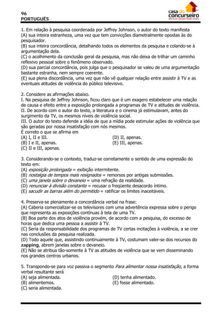96
PORTUGUÊS

1. Em relação à pesquisa coordenada por Jeffrey Johnson, o autor do texto manifesta
(A) sua inteira estranheza, uma vez que tem convicções diametralmente opostas às do
pesquisador.
(B) sua inteira concordância, detalhando todos os elementos da pesquisa e colando-se à
argumentação dela.
(C) o acolhimento da conclusão geral da pesquisa, mas não deixa de trilhar um caminho
reflexivo pessoal sobre o fenômeno observado.
(D) sua parcial concordância, pois julga que o pesquisador se valeu de uma argumentação
bastante estranha, nem sempre coerente.
(E) sua plena discordância, uma vez que não vê qualquer relação entre assistir à TV e as
eventuais atitudes de violência do público televisivo.

2. Considere as afirmações abaixo.
I. Na pesquisa de Jeffrey Johnson, ficou claro que é um exagero estabelecer uma relação
de causa e efeito entre a exposição prolongada a programas de TV e atitudes de violência.
II. De acordo com o autor do texto, a literatura e o cinema já estimulavam, antes do
surgimento da TV, os mesmos níveis de violência social.
III. O autor do texto defende a idéia de que a mídia pode estimular ações de violência que
são geradas por nossa insatisfação com nós mesmos.
É correto o que se afirma em
(A) I, II e III.                               (D) II, apenas.
(B) I e II, apenas.                            (E) III, apenas.
(C) II e III, apenas.

3. Considerando-se o contexto, traduz-se corretamente o sentido de uma expressão do
texto em:
(A) exposição prolongada = exibição intermitente.
(B) nostalgia de tempos mais resignados = remorsos por antigas submissões.
(C) uma janela sobre o devaneio = uma refração da realidade.
(D) renunciar à divisão constante = recusar o freqüente desacordo íntimo.
(E) sacudir as barras além do permitido = ratificar os limites inaceitáveis.

4. Preserva-se plenamente a concordância verbal na frase:
(A) Caberia comercializar-se os televisores com uma advertência expressa sobre o perigo
que representa as exposições contínuas à tela de uma TV.
(B) Boa parte dos atos de violência provém, de acordo com a pesquisa, do excesso de
horas que dedica uma pessoa a assistir à TV.
(C) Seria da responsabilidade dos programas de TV certas incitações à violência, a se crer
nas conclusões da pesquisa realizada.
(D) Todo aquele que, assistindo continuamente à TV, costumam valer-se dos recursos do
zapping, abrem janelas sobre o devaneio.
(E) Não se atribua tão-somente à TV as atitudes de violência que se vem disseminando
nos grandes centros urbanos.

5. Transpondo-se para voz passiva o segmento Para alimentar nossa insatisfação, a forma
verbal resultante será
(A) seja alimentada.                       (D) tenha alimentado.
(B) alimentemos.                           (E) fosse alimentado.
(C) seria alimentada.
 