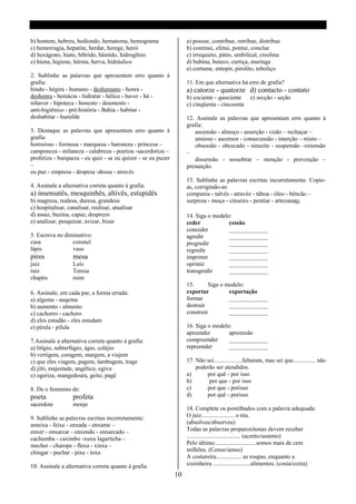 b) hontem, hebreu, hediondo, hematoma, hemograma                   a) possue, contribue, retribue, distribue
c) hemorragia, hepatite, herdar, herege, herói                     b) continui, efetui, pontui, conclue
d) hexágono, hiato, híbrido, húmido, hidrogênio                    c) irrequieto, pátio, umbilical, creolina
e) hiena, higiene, hérnia, herva, hidráulico                       d) bubina, buteco, curtiça, muringa
                                                                   e) cortume, entopir, pirolito, reboliço
2. Sublinhe as palavras que apresentem erro quanto á
grafia:                                                            11. Em que alternativa há erro de grafia?
hindu - hégira - humano - deshumano - honra -                      a) catorze - quatorze d) contacto - contato
deshonra - hemácia - hidratar - hélice - haver - há -              b) cociente - quociente         e) secção - seção
rehaver - hipoteca - honesto - desonesto -                         c) cinqüenta - cincoenta
anti-higiênico - pré-história - Bahia - habitar -
deshabitar - humilde                                               12. Assinale as palavras que apresentam erro quanto á
                                                                   grafia:
3. Destaque as palavras que apresentem erro quanto á                  ascensão - almoço - asserção - cisão – rechaçar –
grafia:                                                               ansioso - ascensor - consecussão - imerção – misto –
horroroso - formosa - marquesa - baroneza - princesa –                obsessão - obcecado - sinuzite - suspensão –extensão
camponeza - milaneza - calabreza - poetiza -sacerdotiza –          –
profetiza - burqueza - eu quiz - se eu quizer - se eu puzer           dissensão - sossobrar – menção - prevenção –
–                                                                  presunção.
eu puz - empresa - despesa -deusa - através
                                                                   13. Sublinhe as palavras escritas incorretamente. Copie-
4. Assinale a alternativa correta quanto á grafia:                 as, corrigindo-as:
a) insensatês, mesquinhês, altivês, estupidês                      compania - talvês - atravéz - táboa - óleo - bêncão –
b) magresa, realesa, duresa, grandesa                              surpresa - moça - cinseiro - pentiar - artezanato
c) hospitalisar, canalisar, realisar, atualisar
d) assaz, buzina, capaz, desprezo                                  14. Siga o modelo:
e) analizar, pesquizar, avizar, bizar                              ceder            cessão
                                                                   conceder         _____________
5. Escreva no diminutivo:                                          agredir          _____________
casa             coronel                                           progredir        _____________
lápis            vaso                                              regredir         _____________
pires              mesa                                            imprimir         _____________
juiz               Luís                                            oprimir          _____________
raiz               Teresa                                          transgredir      _____________
chapéu             ruim
                                                                   15.      Siga o modelo:
6. Assinale, em cada par, a forma errada:                          exportar         exportação
a) algema - auqema                                                 formar           _____________
b) aumento - almento                                               destruir         _____________
c) cachorro - cachoro                                              construir        _____________
d) eles estudão - eles estudam
e) pírula - pilula                                                 16. Siga o modelo:
                                                                   apreender        apreensão
7.Assinale a alternativa correta quanto á grafia:                  compreender      _____________
a) litígio, subterfúgio, ágio, coléjio                             repreender       _____________
b) vertigem, coragem, margem, a viajem
c) que eles viagem, pagem, lambugem, trage                         17. Não sei...................faltaram, mas sei que............... não
d) jiló, majestade, angélico, ogiva                                    poderão ser atendidos.
e) ogeriza, mangedoura, geito, pagé                                a)      por quê - por isso
                                                                   b)       por que - por isso
8. De o feminino de:                                               c)      por que - porisso
poeta              profeta                                         d)      por quê - porisso
sacerdote          monje
                                                                   18. Complete os pontilbados com a palavra adequada:
9. Sublinhe as palavras escritas incorretamente:                   O juiz...................... o réu.
ameixa - feixe - enxada - enxame –                                 (absolveu/absorveu)
enxer - enxarcar - enxendo - enxarcado –                           Todas as palavras proparoxítonas devem receber
cachumba - caximbo -xuxu lagarticha –                              .................................... (acento/assento)
mecher - charope - flexa - xinxa –                                 Pelo último............................somos mais de cem
chingar - puchar - pixe - toxa                                     milhões. (Censo/senso)
                                                                   A costureira................. as roupas, enquanto a
10. Assinale a alternativa correta quanto á grafia.                cozinheira .........................alimentos. (cosia/cozia)
                                                              10
 
