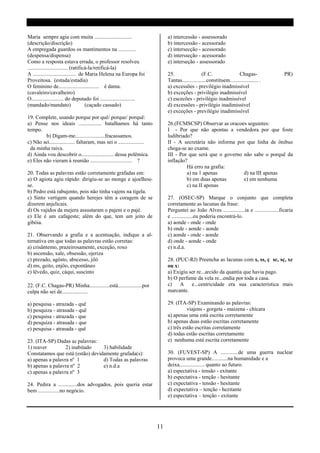 Maria sempre agia com muita ............................                     a) intercessão - assessorado
(descrição/discrição)                                                        b) intercessão - acessorado
A empregada guardou os mantimentos na .............                          c) intersecção - acessorado
(despensa/dispensa)                                                          d) intersseção - acessorado
Como a resposta estava errada, o professor resolveu                          e) interseção - assessorado
.............................. (ratificá-la/retificá-la)
A ................................ de Maria Helena na Europa foi             25.                 (F.C.                Chagas-                 PR)
Proveitosa. (estada/estadia)                                                 Tantas..................constituem..................... .
O feminino de.............................. é dama.                          a) excessões - previlégio inadmissível
(cavaleiro/cavalheiro)                                                       b) exceções - privilégio inadmissível
O........................ do deputado foi ..........................         c) escecões - privilégio inadmissível
(mandado/mandato)                      (caçado cassado)                      d) excessões - privilégio inadimissível
                                                                             e) exceções - previlégio inadimissível
19. Complete, usando porque por quê/ porque/ porquê:
a) Pense nos ideais ................. batalhamos há tanto                    26.(FCMSCSP) Observar as oracoes seguintes:
tempo.                                                                       I - Por que não apontas a vendedora por que foste
         b) Digam-me......................fracassamos.                       ludibriado?
c) Não sei................... faltaram, mas sei o ...................        II - A secretária não informa por que linha de ônibus
  da minha raiva.                                                            chega-se ao exame.
d) Ainda vou descobrir o........................ dessa polêmica.             III - Por que será que o governo não sabe o porquê da
e) Eles não vieram à reunião ............................... ?               inflação?
                                                                                      Há erro na grafia:
20. Todas as palavras estão corretamente grafadas em:                                 a) na 1 apenas          d) na III apenas
a) O agiota agiu rápido: dirigiu-se ao monge e ajoelhou-                              b) em duas apenas       e) em nenhuma
se.                                                                                   c) na II apenas
b) Pedro está rabujento, pois não tinha vajens na tigela.
c) Sinto vertigem quando herejes têm a coragem de se                         27. (OSEC-SP) Marque o conjunto que completa
dizerem anjelicais.                                                          corretamente as lacunas da frase:
d) Os vajidos da mejera assustaram o pajem e o pajé.                         Perguntei ao João Alves ................ia e ..................ficaria
e) Ele é um cafageste; além do que, tem um jeito de                          e ................eu poderia encontrá-lo.
gibóia.                                                                      a) aonde - onde - onde
                                                                             b) onde - aonde - aonde
21. Observando a grafia e a acentuação, indique a al-                        c) aonde - onde - aonde
ternativa em que todas as palavras estão corretas:                           d) onde - aonde - onde
a) crisântemo, prazeirosamente, exceção, roxo                                e) n.d.a.
b) ascensão, xale, obsessão, ojeriza
c) prezado, agôsto, abscesso, jiló                                           28. (PUC-RJ) Preencha as lacunas com s, ss, ç sc, sç, xc
d) ms, geito, enjôo, expontâneo                                              ou x:
e) lêvedo, quiz, cáqui, suscinto                                             a) Exigiu ser re...arcido da quantia que havia pago.
                                                                             b) O perfume da vela re...endia por toda a casa.
22. (F.C. Chagas-PR) Minha...............está..................por           c) A e...centricidade era sua característica mais
culpa não sei de...................                                          marcante.

a) pesquisa - atrazada - quê                                                 29. (ITA-SP) Examinando as palavras:
b) pesquiza - atrasada - quê                                                           viajens - gorgeta - maizena - chícara
c) pesquisa - atrazada - que                                                 a) apenas uma está escrita corretamente
d) pesquiza - atrasada - que                                                 b) apenas duas estão escritas corretamente
e) pesquisa - atrasada - quê                                                 c) três estão escritas corretamente
                                                                             d) todas estão escritas corretamente
23. (ITA-SP) Dadas as palavras:                                              e) nenhuma está escrita corretamente
1) reaver         2) inabitado    3) habilidade
Constatamos que está (estão) devidamente grafada(s):                         30. (FUVEST-SP) A .............de uma guerra nuclear
a) apenas a palavra nº 1          d) Todas as palavras                       provoca uma grande............na humanidade e a
b) apenas a palavra nº 2          e) n.d.a                                   deixa................... quanto ao futuro.
c) apenas a palavra nº 3                                                     a) espectativa - tensão - exitante
                                                                             b) espectativa - tenção - hesitante
24. Pedira a ..............dos advogados, pois queria estar                  c) expectativa - tensão - hesitante
bem ................no negócio.                                              d) expectativa – tenção - hezitante
                                                                             e) espectativa – tenção - exitante




                                                                        11
 