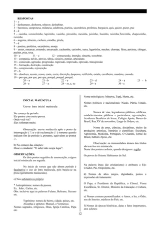 RESPOSTAS
1- c
2 – deshumano, deshonra, rehaver, deshabitar.
3 – baroneza, camponesa, milanesa, calabreza, poetiza, sacerdotiza, profetiza, burgueza, quis, quizer, puzer, puz
4–d
5 – casinha, coronelzinho, lapizinho, vasinho, piresinho, mesinha, juizinho, liusinho, raizinha,Terezinha, chapeuzinho,
ruizinho
6 – augema, almento, cachoro, estudão, pírula,
7–d
8 – poetisa, profetisa, sacerdotisa, monja
9 – enxer, enxarcar, enxendo, enxarcado, cachumba, caximbo, xuxu, lagartixha, mecher, charope, flexa, pexinxa, chingar,
puchar, pixe, toxa.
10 – c            11 – c             12 – consecussão, imerção, sinuzite, sossobrar.
13 – compania, talvês, atraves, táboa, cinseiro, pentiar, artezanato.
14 – concessão, agressão, progressão, regressão, impressão, opressão, transgressão
15 – formação, destrição, construção
16 – compreensão, repreenção.
17 – b
18 – absolveu, acento, censo, cosia, cozia, discrição, despensa, retificá-la, estada, cavalheiro, mandato, cassado.
19 – por que, por que, por que, porquê, porquê, porquê.
         20 – a             21 - b           22 - e                       23 – d                     24 – a         25 – b
         26 - e             27 – a           28 – ss, c, xc               29 - e                     30 - c



                                                                 Nome mitológicos: Minerva, Tupã, Marte, etc.
        INICIAL MAIÚSCULA
                                                                 Nomes políticos e nacionalistas: Nação, Pátria, Estado,
        Usa-se letra inicial maiúscula:                          etc.

No começo de período:                                                     Nomes de vias, logradouros públicos, edifícios,
Ele passou com muita pressa.                                     estabelecimentos públicos e particulares, agremiações,
Onde você vai?                                                   Academia Brasileira de letras, Colégio Apoio, Banco do
Eles sofreram muito.                                             Brasil, Rua XV de novembro, Largo da Ordem, etc.

                                                                          Nome de artes, ciências, disciplinas, títulos de
         Observação: usa-se maiúscula após o ponto de            produções artísticas, literárias e científicas: Escultura,
interrogação ( ? ) e o de exclamação ( ! ) somente quando        Agronomia, Medicina, Português, O Guarani, Jornal do
indicam fim de período e, portanto, equivalem ao ponto(          Brasil, Editora Apoio, etc.
.) .
                                                                          Observação: os monossílabos átonos dos títulos
b) No começo das citações:                                       são escritos em minúscula.
Disse o estudante: “O saber não ocupa lugar”.                    Nome dos pontos cardeais, quando designam região:
OBSERVAÇÕES:                                                     Os povos do Oriente Habitantes do Sul.
         Os dois pontos seguidos de enumeração, exigem
inicial minúscula em seguida.
                                                                 Na palavra Deus (do cristianismo) e atributos a Ele:
          No inicio de versos que não abrem período é            Criador, Pai, Onipotente, etc.
facultativo o uso de letra maiúscula, pois baseia-se na
prosa (geralmente maiúsculas).                                   d) Nomes de altos cargos, dignidades, postos e
                                                                 expressões de tratamento:
c) Nos substantivos próprio:
                                                                 O Papa, o Presidente da República, o Cônsul, Vossa
* Antropônimos: nomes de pessoa.
                                                                 Excelência, Sr. Diretor, Ministro da Educação e Cultura,
Ex. João , Carlos, etc.
Obs: inclui-se aqui as palavras Fulano, Beltrano, Sicrano        etc.
etc.
                                                                 e) Nomes comuns personificados: o Amor, a Ira, o Ódio,
       Topônimo: nomes de bairro, cidade, países, etc.           sou do Interior, médicos do País, etc.
       Alcunhas e epítetos: Manuel, o Venturoso.
Nomes sagrados, religiosos, Deus, Igreja Católica, Papa          f) Nomes de épocas históricas, datas e fatos importantes,
etc.                                                             atos solenes:
                                                            12
 