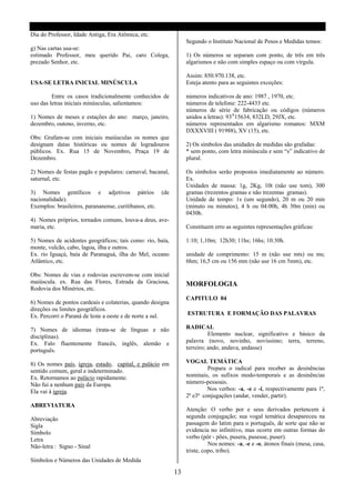 Dia do Professor, Idade Antiga, Era Atômica, etc.
                                                                Segundo o Instituto Nacional de Pesos e Medidas temos:
g) Nas cartas usa-se:
estimado Professor, meu querido Pai, caro Colega,               1) Os números se separam com ponto, de três em três
prezado Senhor, etc.                                            algarismos e não com simples espaço ou com vírgula.

                                                                Assim: 850.970.138, etc.
USA-SE LETRA INICIAL MINÚSCULA                                  Esteja atento para as seguintes exceções:

         Entre os casos tradicionalmente conhecidos de          números indicativos de ano: 1987 , 1970, etc.
uso das letras iniciais minúsculas, salientamos:                números de telefone: 222-4433 etc.
                                                                números de série de fabricação ou códigos (números
1) Nomes de meses e estações do ano: março, janeiro,            unidos a letras): 93A15634, 832LD, 29JX, etc.
dezembro, outono, inverno, etc.                                 números representados em algarismo romanos: MXM
                                                                DXXXVIII ( 91988), XV (15), etc.
Obs: Grafam-se com iniciais maiúsculas os nomes que
designam datas históricas ou nomes de logradouros               2) Os símbolos das unidades de medidas são grafadas:
públicos. Ex. Rua 15 de Novembro, Praça 19 de                   * sem ponto, com letra minúscula e sem “s” indicativo de
Dezembro.                                                       plural.

2) Nomes de festas pagãs e populares: carnaval, bacanal,        Os símbolos serão propostos imediatamente ao número.
saturnal, etc.                                                  Ex.
                                                                Unidades de massa: 1g, 2Kg, 10t (não use tom), 300
3) Nomes gentílicos e adjetivos pátrios (de                     gramas (trezentos gramas e não trezentas gramas).
nacionalidade).                                                 Unidade de tempo: 1s (um segundo), 20 m ou 20 min
Exemplos: brasileiros, parananense, curitibanos, etc.           (minuto ou minutos), 4 h ou 04:00h, 4h 30m (min) ou
                                                                0430h.
4) Nomes próprios, tornados comuns, louva-a deus, ave-
maria, etc.                                                     Constituem erro as seguintes representações gráficas:

5) Nomes de acidentes geográficos; tais como: rio, baía,        1:10; 1,10m; 12h30; 11hs; 16hs; 10:30h.
monte, vulcão, cabo, lagoa, ilha e outros.
Ex. rio Iguaçú, baía de Paranaguá, ilha do Mel, oceano          unidade de comprimento: 15 m (não use mts) ou ms;
Atlântico, etc.                                                 6hm; 16,5 cm ou 156 mm (não use 16 cm 5mm), etc.

Obs: Nomes de vias e rodovias escrevem-se com inicial
maiúscula. ex. Rua das Flores, Estrada da Graciosa,             MORFOLOGIA
Rodovia dos Minérios, etc.
                                                                CAPITULO 04
6) Nomes de pontos cardeais e colaterias, quando designa
direções ou limites geográficos.
Ex. Percorri o Paraná de leste a oeste e de norte a sul.        ESTRUTURA E FORMAÇÃO DAS PALAVRAS

7) Nomes de idiomas (trata-se de línguas e não                  RADICAL
disciplinas).                                                             Elemento nuclear, significativo e básico da
Ex. Falo fluentemente francês, inglês, alemão e                 palavra (novo, novinho, novíssimo; terra, terreno,
português.                                                      terreiro; ando, andava, andasse)

8) Os nomes país, igreja, estado, capital, e palácio em         VOGAL TEMÁTICA
sentido comum, geral e indeterminado.                                    Prepara o radical para receber as desinências
Ex. Retornamos ao palácio rapidamente.                          nominais, os sufixos modo-temporais e as desinências
Não fui a nenhum país da Europa.                                número-pessoais.
Ela vai à igreja.                                                        Nos verbos: -a, -e e -i, respectivamente para 1ª,
                                                                2ª e3ª conjugações (andar, vender, partir).
ABREVIATURA
                                                                Atenção: O verbo por e seus derivados pertencem á
Abreviação                                                      segunda conjugação; sua vogal temática desapareceu na
Sigla                                                           passagem do latim para o português, de sorte que não se
Símbolo                                                         evidencia no infinitivo, mas ocorre em outras formas do
Letra                                                           verbo (pôr - pões, pusera, pusesse, puser).
Não-letra : Signo - Sinal                                                 Nos nomes: -a, -e e -o, átonos finais (mesa, casa,
                                                                triste, copo, tribo).
Símbolos e Números das Unidades de Medida

                                                           13
 