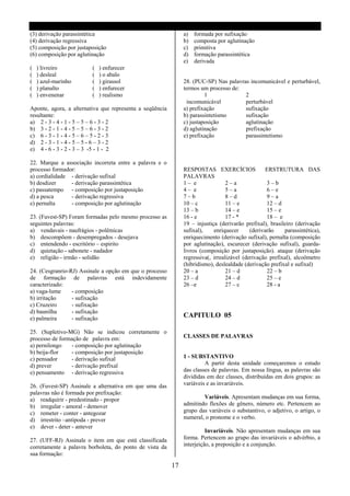 (3) derivação parassintética                                   a)   formada por sufixação
(4) derivação regressiva                                       b)   composta por aglutinação
(5) composição por justaposição                                c)   primitiva
(6) composição por aglutinação                                 d)   formação parassintética
                                                               e)   derivada
(   ) livreiro           (   ) enfurecer
(   ) desleal            (   ) o abalo
(   ) azul-marinho       (   ) girassol                        28. (PUC-SP) Nas palavras incomunicável e perturbável,
(   ) planalto           (   ) enfurecer                       termos um processo de:
(   ) envenenar          (   ) realismo                                 1              2
                                                                 incomunicável         perturbável
Aponte, agora, a alternativa que representa a seqüência        a) prefixação           sufixação
resultante:                                                    b) parassintetismo      sufixação
a) 2 - 3 - 4 - 1 - 5 – 5 – 6 - 3 - 2                           c) justaposição         aglutinação
b) 3 - 2 - 1 - 4 - 5 – 5 – 6 - 3 - 2                           d) aglutinação          prefixação
c) 6 - 3 - 1 - 4 - 5 – 6 – 5 - 2 - 3                           e) prefixação           parassintetismo
d) 2 - 3 - 1 - 4 - 5 – 5 - 6 – 3 - 2
e) 4 - 6 - 3 - 2 - 3 – 3 -5 - 1 - 2

22. Marque a associação incorreta entre a palavra e o
processo formador:                                             RESPOSTAS EXERCÍCIOS                ERSTRUTURA DAS
a) cordialidade - derivação sufixal                            PALAVRAS
b) desdizer     - derivação parassintética                     1– e               2–a              3–b
c) passatempo - composição por justaposição                    4– e               5–a              6–e
d) a pesca      - derivação regressiva                         7–b                8–d              9–a
e) pernalta     - composição por aglutinação                   10 – c             11 – e           12 – d
                                                               13 – b             14 – e           15 – e
23. (Fuvest-SP) Foram formadas pelo mesmo processo as          16 - e             17 - *           18 – e
seguintes palavras:                                            19 – injustiça (derivarão prefixal), brasileiro (derivação
a) vendavais - naufrágios - polêmicas                          sufixal),    enriquecer      (derivarão    parassintética),
b) descompõem - desempregados - desejava                       enriquecimento (derivação sufixal), pernalta (composição
c) entendendo - escritório – espirito                          por aglutinação), escurecer (derivação sufixal), guarda-
d) quietação - sabonete - nadador                              livros (composição por justaposição). ataque (derivação
e) religião - irmão - solidão                                  regressiva(, irrealizável (derivação prefixal), alcoômetro
                                                               (hibridismo), deslealdade (derivação prefixal e sufixal)
24. (Cesgranrio-RJ) Assinale a opção em que o processo         20 – a             21 – d           22 – b
de formação de palavras está indevidamente                     23 – d             24 – d           25 – e
caracterizado:                                                 26 –e              27 – c           28 - a
a) vaga-lume     - composição
b) irritação     - sufixação
c) Cruzeiro      - sufixação
d) baunilha      - sufixação
e) palmeira      - sufixação                                   CAPITULO 05

25. (Supletivo-MG) Não se indicou corretamente o
processo de formação de palavra em:                            CLASSES DE PALAVRAS
a) pernilongo   - composição por aglutinação
b) beija-flor   - composição por justaposição
c) pensador     - derivação sufixal                            1 - SUBSTANTIVO
d) prever       - derivação prefixal                                    A partir desta unidade começaremos o estudo
e) pensamento - derivação regressiva                           das classes de palavras. Em nossa língua, as palavras são
                                                               divididas em dez classes, distribuídas em dois grupos: as
26. (Fuvest-SP) Assinale a alternativa em que uma das          variáveis e as invariáveis.
palavras não é formada por prefixação:
a) readquirir - predestinado - propor                                  Variáveis. Apresentam mudanças em sua forma,
b) irregular - amoral - demover                                admitindo flexões de gênero, número etc. Pertencem ao
c) remeter - conter - antegozar                                grupo das variáveis o substantivo, o adjetivo, o artigo, o
d) irrestrito –antípoda - prever                               numeral, o pronome e o verbo.
e) dever - deter - antever
                                                                         Invariáveis. Não apresentam mudanças em sua
27. (UFF-RJ) Assinale o item em que está classificada          forma. Pertencem ao grupo das invariáveis o advérbio, a
corretamente a palavra borboleta, do ponto de vista da         interjeição, a preposição e a conjunção.
sua formação:

                                                          17
 