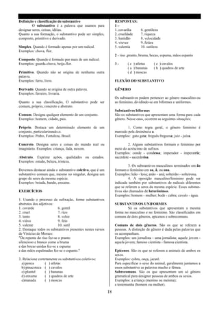 Definição e classificação do substantivo                         RESPOSTAS:
         O substantivo é a palavra que usamos para               1–
designar seres, coisas, idéias.                                  1. covardia      6. gentileza
Quanto a sua formação, o substantivo pode ser simples,           2. crueldade     7. riqueza
composto, primitivo e derivado.                                  3. lentidão      8. velocidade
                                                                 4. viuvez        9. feiúra
Simples. Quando é formado apenas por um radical.                 5. valentia      10. sutileza
Exemplos: chuva, flor.
                                                                 2 - riso ,pranto, bruma, bocas, espuma, mãos espanto
Composto. Quando é formado por mais de um radical.
Exemplos: guarda-chuva, beija-flor.                              3-      ( c ) atletas     ( e ) cavalos
                                                                         ( a ) bananas     ( h ) quadros de arte
Primitivo. Quando não se origina de nenhuma outra                        ( d ) moscas
palavra.
Exemplos: ferro, livro.                                          FLEXÃO DO SUBSTANTIVO

Derivado. Quando se origina de outra palavra.                    GÊNERO
Exemplos: ferreiro, livraria.
                                                                 Os substantivos podem pertencer ao gênero masculino ou
Quanto a sua classificação, O substantivo pode ser               ao feminino, dividindo-se em biformes e uniformes.
comum, próprio, concreto e abstrato.
                                                                 Substantivos biformes
Comum. Designa qualquer elemento de um conjunto.                 São os substantivos que apresentam uma forma para cada
Exemplos: homem, cidade, pais.                                   gênero. Nesse caso, ocorrem as seguintes situações:

Próprio. Destaca um determinado elemento de um                           1. Como regra geral, o gênero feminino é
conjunto, particularizando-o.                                    marcado pela desinência a.
Exemplos: Pedro, Fortaleza, Brasil.                              Exemplos: gato gata; freguês freguesa; juiz - juíza.

Concreto. Designa seres e coisas do mundo real ou                         2. Alguns substantivos formam o feminino por
imaginário. Exemplos: criança, fada, nuvem.                      meio do acréscimo de sufixos
                                                                 Exemplos: conde - condessa; imperador - imperatriz;
Abstrato. Exprime ações, qualidades ou estados.                  sacerdote - sacerdotisa.
Exemplos: estudo, beleza, tristeza.
                                                                          3. Os substantivos masculinos terminados em ão
Devemos destacar ainda o substantivo coletivo, que é um          formam o feminino em oa, ã, ou ona.
substantivo comum que, mesmo no singular, designa um             Exemplos: leão - leoa; anão - aná; solteirão - solteirona.
grupo de seres da mesma espécie.                                          4. A oposição masculino/feminino pode ser
Exemplos: boiada, bando, enxame.                                 indicada também por substantivos de radicais diferentes
                                                                 que se referem a seres da mesma espécie. Esses substan-
EXERCÍCIOS                                                       tivos são chamados de heterônimos.
                                                                 Exemplos: homem - mulher; bode - cabra; cavalo - égua.
1. Usando o processo da sufixação, forme substantivos
abstratos dos adjetivos:                                         SUBSTANTIVOS UNIFORMES
1. covarde                 6. gentil                                     Sã os substantivos que apresentam a mesma
2. cruel                   7. rico                               forma no masculino e no feminino. São classificados em
3. lento                   8. veloz                              comuns de dois gêneros, epicenos e sobrecomuns.
4. viúvo                   9. feio
5. valente                 10. sutil                             Comuns de dois gêneros. São os que se referem a
2. Destaque todos os substantivos presentes nestes versos        pessoas. A distinção de gênero é dada pelas palavras que
de Vinícius de Moraes:                                           os acompanham.
"De repente do riso fez-se o pranto                              Exemplos: um jornalista - uma jornalista; aquele jovem -
silencioso e branco como a bruma                                 aquela jovem; famoso cientista - famosa cientista.
e das bocas unidas fez-se a espuma
e das mãos espalmadas fez-se o espanto."                         Epicenos. São os que se referem a animais de ambos os
                                                                 sexos.
3. Relacione corretamente os substantivos coletivos:             Exemplos: cobra, onça, jacaré.
  a) penca        ( ) atletas                                    Para especificar o sexo do animal, geralmente juntamos a
  b) pinacoteca ( ) cavalos                                      esses substantivo as palavras macho e fêmea.
  c) plantel     ( ) bananas                                     Sobrecomuns. São os que apresentam um só gênero
  d) enxame      ( ) quadros de arte                             gramatical para designar pessoas de ambos os sexos.
  e)manada       ( ) moscas                                      Exemplos: a criança (menino ou menina);
                                                                 a testemunha (homem ou mulher).

                                                            18
 