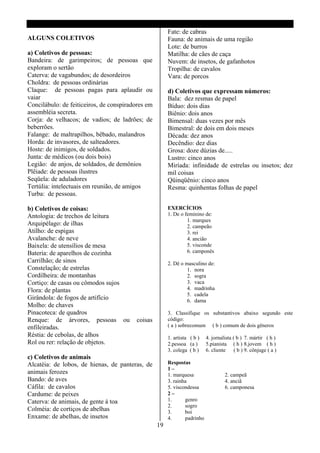 Fate: de cabras
ALGUNS COLETIVOS                                        Fauna: de animais de uma região
                                                        Lote: de burros
a) Coletivos de pessoas:                                Matilha: de cães de caça
Bandeira: de garimpeiros; de pessoas que                Nuvem: de insetos, de gafanhotos
exploram o sertão                                       Tropilha: de cavalos
Caterva: de vagabundos; de desordeiros                  Vara: de porcos
Choldra: de pessoas ordinárias
Claque: de pessoas pagas para aplaudir ou               d) Coletivos que expressam números:
vaiar                                                   Bala: dez resmas de papel
Concilábulo: de feiticeiros, de conspiradores em        Bíduo: dois dias
assembléia secreta.                                     Biênio: dois anos
Corja: de velhacos; de vadios; de ladrões; de           Bimensal: duas vezes por mês
beberrões.                                              Bimestral: de dois em dois meses
Falange: de maltrapilhos, bêbado, malandros             Década: dez anos
Horda: de invasores, de salteadores.                    Decêndio: dez dias
Hoste: de inimigos, de soldados.                        Grosa: doze dúzias de.....
Junta: de médicos (ou dois bois)                        Lustro: cinco anos
Legião: de anjos, de soldados, de demônios              Miríada: infinidade de estrelas ou insetos; dez
Plêiade: de pessoas ilustres                            mil coisas
Seqüela: de aduladores                                  Qüinqüênio: cinco anos
Tertúlia: intelectuais em reunião, de amigos            Resma: quinhentas folhas de papel
Turba: de pessoas.

b) Coletivos de coisas:                                 EXERCÍCIOS
Antologia: de trechos de leitura                        1. De o feminino de:
                                                                 1. marques
Arquipélago: de ilhas                                            2. campeão
Atilho: de espigas                                               3. rei
Avalanche: de neve                                               4. ancião
Baixela: de utensílios de mesa                                   5. visconde
Bateria: de aparelhos de cozinha                                 6. camponês
Carrilhão; de sinos                                     2. Dê o masculino de:
Constelação; de estrelas                                         1. nora
Cordilheira: de montanhas                                        2. sogra
Cortiço: de casas ou cômodos sujos                               3. vaca
Flora: de plantas                                                4. madrinha
                                                                 5. cadela
Girândola: de fogos de artifício                                 6. dama
Molho: de chaves
Pinacoteca: de quadros                                  3. Classifique os substantivos abaixo segundo este
Renque: de árvores, pessoas ou           coisas         código:
enfileiradas.                                           ( a ) sobrecomum ( b ) comum de dois gêneros
Réstia: de cebolas, de alhos                            1. artista ( b )   4. jornalista ( b ) 7. mártir ( h )
Rol ou rer: relação de objetos.                         2.pessoa (a )      5.pianista ( h ) 8.jovem ( h )
                                                        3. colega ( b )    6. cliente ( b ) 9. cônjuge ( a )
c) Coletivos de animais
Alcatéia: de lobos, de hienas, de panteras, de          Respostas
                                                        1–
animais ferozes                                         1. marquesa                 2. campeã
Bando: de aves                                          3. rainha                   4. anciã
Cáfila: de cavalos                                      5. viscondessa              6. camponesa
Cardume: de peixes                                      2–
Caterva: de animais, de gente á toa                     1.      genro
                                                        2.      sogro
Colméia: de cortiços de abelhas                         3.      boi
Enxame: de abelhas, de insetos                          4.      padrinho
                                                   19
 