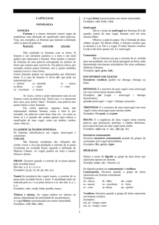 CAPÍTULO 01                                    A vogal átona é pronunciada com menor intensidade.
                                                                     Exemplos: café, bola, vidro.
                      FONOLOGIA
                                                                     Semivogais
    FONEMA                                                                     Dá-se o nome de semivogal aos fonemas /i/ e /u/
         Fonema é o menor elemento sonoro capaz de                   quando, juntos de uma vogal, formam com ela uma
estabelecer uma distinção de significado entre palavras.             mesma sílaba.
Veja, nos exemplos, os fonemas que marcam a distinção                          Observe a palavra papai. Ela é formada de duas
entre os pares de palavras:                                          silabas: pa-pai. Na última sílaba, o fonema vocálico que
         bola/cola          mata/mala     sela/sala                  se destaca é o a. Ele é a vogal. O outro fonema vocálico
                                                                     (i) não é tão forte quanto ele. É a semivogal.
         Não confunda os fonemas com as letras. O
fonema é um elemento acústico e a letra é um sinal                   Consoantes
gráfico que representa o fonema. Nem sempre o número                          São os fonemas em que a corrente de ar, emitida
de fonemas de uma palavra corresponde ao número de                   para sua produção, teve de forçar passagem na boca, onde
letras que usamos para escreve-la. Na palavra chuva, por             determinado movimento articulatório lhe criou embaraço
exemplo, termos quatro fonemas, isto é, quatro unidades              (Mattoso Câmara).
sonoras (xuva) e cinco letras.                                       Exemplos: gato, pena, lado.
Certos fonemas podem ser representados por diferentes
letras. É o caso do fonema /s/ (lê-se sê), que pode ser              ENCONTROS VOCÁLICOS
representado por:                                                    Encontros vocálicos podem ser ditongo, tritongo ou
s – pensar        ss – passado             sc – nascer               hiato.
sç desço          ç – caçar                c – cinto
xc – excelente x - trouxe                                            DITONGO. É o encontro de uma vogal e uma semivogal
                                                                     (ou vice-versa) numa mesma sílaba.
          Às vezes, a letra x pode representar mais de um            Exemplos: pai (vogal + semivogal = ditongo
fonema, como na palavra táxi. Nesse caso, o x representa             decrescente);
dois sons, pois lemos "táksi". Portanto, essa palavra tem            ginásio (semivogal + vogal = ditongo crescente).
quatro letras e cinco fonemas.
          Em certas palavras, algumas letras não                     TRITONGO. É o encontro de uma semivogal com uma
representam nenhum fonema, como a letra h, por                       vogal e outra semivogal numa mesma sílaba.
exemplo, em palavras como hora, hoje etc., ou como as                Exemplos: Paraguai, averiguou.
letras m e n quando são usadas apenas para indicar a
nasalização de uma vogal, como em tambor, tombo,                     HIATO. É a seqüência de duas vogais numa mesma
canto, tinta etc.                                                    palavra, que pertencem, portanto, a sílabas diferentes,
                                                                     pois nunca há mais de uma vogal numa sílaba.
CLASSIFICAÇÃO DOS FONEMAS                                            Exemplos: saída (sa - í - da), juiz (ju - iz).
Os fonemas classificam-se em vogais, semivogais e
consoantes.                                                          Encontros consonantais
VOGAIS                                                               Ocorrem encontros consonantais quando há grupos de
         São fonemas resultantes das vibrações das                   consoantes sem vogal intermediária.
cordas vocais e em cuja produção a corrente de ar passa              Exemplos: flor, grade, digno.
livremente na cavidade bucal, segundo a definição de
Mattoso Câmara. As vogais podem ser orais e nasais;                  DÍGRAFOS
tônicas e átonas.
                                                                     Damos o nome de dígrafo ao grupo de duas letras que
ORAIS: Ocorrem quando a corrente de ar passa apenas                  representa apenas um fonema.
pela cavidade bucal.                                                 Exemplo: passo (ss = fonema /s/).
São elas: a, é, ê, i, ó, ô, u.
Exemplos: já, pé, vê, ali, pó, dor, uva.                             Os dígrafos podem ser consonantais e vocálicos.
                                                                     Consonantais. Ocorrem quando o grupo de letras
Nasais.Na pronúncia das vogais nasais, a corrente de ar              representa um fonema consonantal
passa pela cavidade bucal e nasal. A nasalidade pode ser             Exemplos:
indicada pelo tu (~) ou pelas letras n e m. são elas: ã, e, i,       ch - chuva       lh - filho      nh - vinho
o, u.                                                                sc - nascer      xc - excelente  rr – ferro
Exemplos: mãe, venda, lindo, pomba, nunca.                           ss – osso        sç- desça       qu - quente

Tônicas e átonas. As vogais podem ser tônicas ou                     Vocálicos. Ocorrem quando o grupo de letras representa
átonas, dependendo da intensidade de sua pronúncia.                  um fonema vocálico.
A vogal tônica é pronunciada com maior intensidade.                  Exemplos:
Exemplos: café, bola, vidro.                                         am, an - tampa, canto
                                                                     em, en - tempo, vento

                                                                 1
 