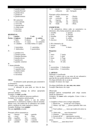 2. guarda-comida                                          zão     - pezão              zarrão - homenzarrão orra
         3. guarda-florestal                                               - cabeçorra          udo - barrigudo
         4. guarda-chuva
         5. guarda-sol                                             Principais sufixos diminutivos
         6. guarda-noturno                                         acho     - riacho         im          - flautim
                                                                   culo     - versículo      ino         - livrinho
4.      Dê o plural de:                                            ejo      - lugarejo       ito         - rapazito
        1. mesa-redonda                                            elho     - rapazelho      ola         - rapazola
        2. couve-flor                                              ela      - rueda          ota         - ilhota
        3. segunda-feira
        4. criado-mudo                                             EXERCÍCIOS
        5. bate-boca                                               1. Os substantivos abaixo estão no aumentativo ou
        6. tira-teima                                              diminutivo. Dê a forma normal de cada um deles.
                                                                   1. muralha               2. igrejola
RESPOSTAS                                                          3. óvulo                 4. gotícula
1-      1.nações                   2. sois            3.           5. fornalha              6. vagalhão
Porões 4. ingleses        5. adeuses         6. vulcões            7. viela                 8. cordel
        7. luzes          8. deuses          9.      cantis        9. chuvisco              10. rabicho
        10. dores         11. raízes         12. campeões
        13. cidadãos      14. folião foliões 15. reptes            2. Dê o diminutivo de:
2-                                                                 1. nuvens        3. limões
         1. hoteizinhos            2. aneiziohos                   2. papéis                 4. túneis
         3 . balõezinhos           4. pasteizinhos
3–                                                                 Respostas:
        1. guardas-civis                                           1-
        2. guarda-comidas                                          1. muro          2. igreja
        3. guardas-florestais                                      3. ovo           4. gota
        4. guarda-chuvas                                           5. forno         6. Vaga
        5. guarda-sóis                                             7. via           8. corda
        6. guardas -noturnos                                       9. chuva         10. rabo
4-
1. mesas-redondas                                                  2-
        2. couves-flores                                           1. nuvenzinhas   3. limõezinhos
        3. segundas-feiras                                         2. papeizinhos   4. tuneizinhos
        4. criados-mudos
        5. bate-bocas                                              2. ARTIGO
        6. tira-teimas                                             Definição e c1assificação
                                                                   Artigo é a palavra que se usa antes de um substantivo
                                                                   para dar-lhe um sentido definido ou indefinido.
GRAU                                                               Os artigos definidos são: o, a, os, as.
          O substantivo pode apresentar grau aumentativo           Exemplo: Os alunos vão viajar.
ou diminutivo.
Exemplo: nariz - narigão - narizinho.                              Os artigos indefinidos são: um, uma, uns, umas.
          A indicação de grau pode ser feita de duas               Exemplo: Uns alunos vão viajar.
maneiras:
          a) Pelo emprego de sufixos apropriados                   Observação
(processo sintético).                                              Qualquer palavra acompanhada pelo artigo assume
Exemplos: livrinho, paredão.                                       função de substantivo.
    b) Pelo uso de adjetivos (processo analítico).                 Exemplos: Os maus serão castigados. Como é triste o
Exemplos: livro pequeno, parede grande.                            meu viver.
          Nem sempre, porém, o uso de sufixos
aumentativos ou diminutivos implica a idéia de tamanho.            1. Complete as frases com os artigos adequados:
Muitas vezes, eles podem dar ao substantivo um sentido                 1. Mostre-me ____ revista que você comprou.
afetivo, carinhoso ou, então, pejorativo, irônico.                     2. Ontem, vejo aqui ____pessoa querendo falar com
Exemplos: Rodrigo é meu amigão!                                    você.
Mas que sujeitinho covarde!                                            3. Você conhece ____ moca que acabou de entrar na
                                                                   sala?
Principais sufixos aumentativos                                        4. Onde estão ____ meus documentos?
aça      - barcaça        arrão    - gatarrão                          5. Chamem ____pais desse aluno.
aço      - ricaço         az       - lobaz                             6. Gostaria de ter ____ apartamento na praia.
alhão -vagalhão           ázio     - copázio                           7. Ele inventou ____ desculpas para justificar ____
anzil    - corpanzil      eirão    - vozeirão                      atraso.
ão       - paredão        ona      - mulherona                         8. Quem é ____ autor desse livro?

                                                              21
 