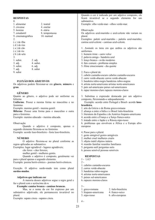 Quando a cor é indicada por um adjetivo composto, ele
RESPOSTAS                                                        ficará invariável se o segundo elemento for um
1.                                                               substantivo.
1. alimentar               2. teatral                            Exemplo: olho verde-mar - olhos verde-mar.
3. circense                4. estelar
5. leonina                 6. etária                             Observação
7. estudantil              8. tempestuosa                        Os adjetivos azul-marinho e azul-celeste não variam no
9. cinematográfica         10. matinal                           plural.
2.                                                               Exemplos: paletó azul-marinho - paletós azul-marinho;
( c ) de ilha                                                    camisa azul-celeste - camisas azul-celeste.
( d ) de rim
( a ) de cão                                                     1. Assinale os itens em que ambos os adjetivos são
( e ) de rio                                                     uniformes.
( b ) de selo                                                    1. homem triste - carro veloz
3.                                                               2. palavra amiga - bandeira azul
1. subst.        2. adj.                                         3. lenço branco - avião moderno
3. adj.          4. aubst.                                       4. fato comum - problema simples
5. subst.        6. adj.                                         5. filme emocionante - dia quente
7. adj.          8. subst
9. subst                                                         2. Faca o plural de:
                                                                 1. cabelo castanho-escuro cabelos castanho-escuros
                                                                 2. carro verde-abacate carros verde-abacate
   FLEXÃO DOS ADJETIVOS                                          3. bandeira rubro-negra bandeiras rubro-negras
Os adjetivos podem flexionar-se em gênero, número e              4. artista norte-americano artistas norte-americanos
grau.                                                            5. país sul-americano países sul-americanos
                                                                 6. rapaz moreno-claro rapazes moreno-claros
    GÊNERO
Quanto ao gênero, o adjetivo pode ser uniforme ou                3. Substitua a expressão destacada por um adjetivo
biforme.                                                         composto, flexionando-o adequadamente.
Uniforme. Possui a mesma forma no masculino e no                     Exemplo: acordo entre Portugal e Brasil- acordo luso-
feminino.                                                        brasileiro.
Exemplo: menino gentil - menina gentil.                          1. arte da Grécia e de Roma greco-romana
Biforme. Possui uma forma para o masculino e outra               2. aliança a entre a Itália e o Brasil ítalo-brasileira
para o feminino.                                                 3. literatura da Espanha e da América hispano-americana
Exemplo: menino educado - menina educada.                        4. acordo entre a França e a Suíça franco-suíco
                                                                 5. tratado entre o Japão e a Rússia nipo-russo
Observação                                                       6. problemas que envolvem a África e a Europa afro-
        Quando o adjetivo é composto, apenas o                   europeus
segundo elemento flexiona-se no feminino.
Exemplo: acordo luso-brasileiro - festa luso-brasileira.         4. Passe para o plural.
                                                                 1. gesto amigável gestos amigáveis
   NÚMERO                                                        2. mulher cruel mulheres cruéis
         O adjetivo flexiona-se no plural conforme as            3. objeto inútil objetos inúteis
regras aplicadas ao substantivo.                                 4. reunião familiar reuniões familiares
Exemplos: lugar agradável - lugares agradáveis;                  5. pergunta sutil perguntas sutis
         cão feroz - cães ferozes;                               6. pessoa sensível pessoas sensíveis
         mulher gentil - mulheres gentis.
         Quando o adjetivo é composto, geralmente vai                RESPOSTAS
para o plural apenas o segundo elemento.                         1 - 1,4,5
Exemplo: poema herói-cômico - poemas herói-cômicos.              2-
                                                                 1. cabelos castanho-escuros
Exceção. O adjetivo surdo-mudo tem como plural                   2. carros verde-abacate
surdos-mudos.                                                    3. bandeiras rubro-negras
                                                                 4. artistas norte-americanos
    Adjetivos que indicam cor                                    5. países sul-americanos
         A maioria desses adjetivos segue a regra geral e        6. rapazes moreno-claros
faz o plural com o acréscimo do s.
    Exemplo: camisa branca - camisas brancas.                    3-
         Mas, se o nome da cor for expresso por um               1. greco-romana            2. ítalo-brasileira
substantivo adjetivado, ele permanecera invariável no            3. hispano-americana       4. franco-suíco
plural.                                                          5. nipo-russo              6. afro-europeus
Exemplo: sapato cinza - sapatos cinza.
                                                                 4-

                                                            23
 