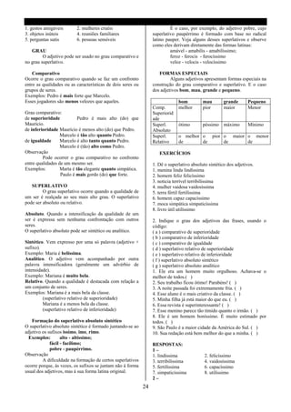 1. gestos amigáveis       2. mulheres cruéis                               É o caso, por exemplo, do adjetivo pobre, cujo
3. objetos inúteis        4. reuniões familiares                  superlativo paupérrimo é formado com base no radical
5. perguntas sutis        6. pessoas sensíveis                    latino pauper. Veja alguns desses superlativos e observe
                                                                  como eles derivam diretamente das formas latinas:
   GRAU                                                                    amável - amabilis - amabilíssimo;
         O adjetivo pode ser usado no grau comparativo e                   feroz - ferocis - ferocíssimo
no grau superlativo.                                                       veloz - velocis - velocíssimo

    Comparativo                                                      FORMAS ESPECIAIS
Ocorre o grau comparativo quando se faz um confronto                       Alguns adjetivos apresentam formas especiais na
entre as qualidades ou as características de dois seres ou        construção do grau comparativo e superlativo. E o caso
grupos de seres.                                                  dos adjetivos bom, mau, grande e pequeno.
Exemplos: Pedro é mais forte que Marcelo.
Esses jogadores são menos velozes que aqueles.                                 bom          mau        grande       Pequeno
                                                                  Comp.        melhor       pior       maior        Menor
Grau comparativo:                                                 Superiorid
de superioridade           Pedro é mais alto (do) que             ade
Maurício.                                                         Superl.      ótimo        péssimo máximo          Mínimo
de inferioridade Maurício é menos alto (do) que Pedro.            Absoluto
                  Marcelo é tão alto quanto Pedro.                Superl.      o melhor o pior o maior o menor
de igualdade      Marcelo é alto tanto quanto Pedro.              Relativo     de       de     de      de
                  Marcelo é (tão) alto como Pedro.
Observação                                                           EXERCÍCIOS
         Pode ocorrer o grau comparativo no confronto
entre qualidades de um mesmo ser.                                 1. Dê o superlativo absoluto sintético dos adjetivos.
Exemplos:         Marta é tão elegante quanto simpática.          1. menina linda lindíssima
                  Paulo é mais gordo (do) que forte.              2. homem feliz felicíssimo
                                                                  3. noticia terrível terribilíssima
   SUPERLATIVO                                                    4. mulher vaidosa vaidosíssima
         O grau superlativo ocorre quando a qualidade de          5. terra fértil fertilíssima
um ser é realçada ao seu mais alto grau. O superlativo            6. homem capaz capacíssimo
pode ser absoluto ou relativo.                                    7. moca simpática simpaticíssima
                                                                  8. livro útil utilíssimo
Absoluto. Quando a intensificação da qualidade de um
ser é expressa sem nenhuma confrontação com outros                2. Indique o grau dos adjetivos das frases, usando o
seres.                                                            código:
O superlativo absoluto pode ser sintético ou analítico.           ( a ) comparativo de superioridade
                                                                  ( b ) comparativo de inferioridade
Sintético. Vem expresso por uma só palavra (adjetivo +            ( c ) comparativo de igualdade
sufixo).                                                          ( d ) superlativo relativo de superioridade
Exemplo: Maria é belíssima.                                       ( e ) superlativo relativo de inferioridade
Analítico. O adjetivo vem acompanhado por outra                   ( f ) superlativo absoluto sintético
palavra intensificadora (geralmente um advérbio de                ( g ) superlativo absoluto analítico
intensidade).                                                     1. Ele era um homem muito orgulhoso. Achava-se o
Exemplo: Mariana é muito bela.                                    melhor de todos.( )
Relativo. Quando a qualidade é destacada com relação a            2. Seu trabalho ficou ótimo! Parabéns! ( )
um conjunto de seres.                                             3. A noite passada foi extremamente fria. ( )
Exemplos: Mariana é a mais bela da classe.                        4. Esse aluno é o mais criativo da classe. ( )
         (superlativo relativo de superioridade)                  5. Minha filha já está maior do que eu. ( )
         Mariana é a menos bela da classe.                        6. Essa revista é superinteressante! ( )
         (superlativo relativo de inferioridade)                  7. Esse menino parece tão tímido quanto o irmão. ( )
                                                                  8. Ele é um homem boníssimo. É muito estimado por
   Formação do superlativo absoluto sintético                     todos. ( )
O superlativo absoluto sintético é formado juntando-se ao         9. São Paulo é a maior cidade da América do Sul. ( )
adjetivo os sufixos issímo, imo, rimo.                            10. Sua redação está bem melhor do que a minha. ( )
  Exemplos:        alto - altíssimo;
             fácil - facílimo;                                    RESPOSTAS:
             pobre - paupérrimo.                                  1–
Observação                                                        1. lindíssima              2. felicíssimo
         A dificuldade na formação de certos superlativos         3. terribilíssima          4. vaidosíssima
ocorre porque, ás vezes, os sufixos se juntam não á forma         5. fertilíssima            6. capacíssimo
usual dos adjetivos, mas á sua forma latina original.             7. simpaticíssima          8. utilíssimo
                                                                  2–
                                                             24
 