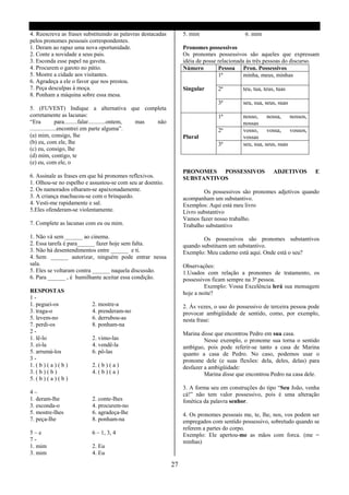 4. Reescreva as frases substituindo as palavras destacadas          5. mim                   6. mim
pelos pronomes pessoais correspondentes.
1. Deram ao rapaz uma nova oportunidade.                            Pronomes possessivos
2. Conte a novidade a seus pais.                                    Os pronomes possessivos são aqueles que expressam
3. Esconda esse papel na gaveta.                                    idéia de posse relacionada ás três pessoas do discurso.
4. Procurem o garoto no pátio.                                      Número         Pessoa Pron. Possessivos
5. Mostre a cidade aos visitantes.                                                 1ª         minha, meus, minhas
6. Agradeça a ele o favor que nos prestou.
7. Peça desculpas á moça.                                           Singular      2ª        teu, tua, teus, tuas
8. Ponham a máquina sobre essa mesa.
                                                                                  3ª        seu, sua, seus, suas
5. (FUVEST) Indique a alternativa que completa
corretamente as lacunas:                                                          1ª        nosso, nossa, nossos,
“Era            para.........falar............ontem, mas não                                nossas
..................encontrei em parte alguma”.                                     2ª        vosso, vossa, vossos,
(a) mim, consigo, lhe                                               Plural                  vossas
(b) eu, com ele, lhe                                                              3ª        seu, sua, seus, suas
(c) eu, consigo, lhe
(d) mim, contigo, te
(e) eu, com ele, o
                                                                    PRONOMES POSSESSIVOS                  ADJETIVOS       E
6. Assinale as frases em que há pronomes reflexivos.                SUBSTANTIVOS
1. Olhou-se no espelho e assustou-se com seu ar doentio.
2. Os namorados olharam-se apaixonadamente.                                 Os possessivos são pronomes adjetivos quando
3. A criança machucou-se com o brinquedo.                           acompanham um substantivo.
4. Vesti-me rapidamente e sal.                                      Exemplos: Aqui está meu livro
5.Eles ofenderam-se violentamente.                                  Livro substantivo
                                                                    Vamos fazer nosso trabalho.
7. Complete as lacunas com eu ou mim.                               Trabalho substantivo
1. Não vá sem ______ ao cinema.                                             Os possessivos são pronomes substantivos
2. Essa tarefa é para______ fazer hoje sem falta.                   quando substituem um substantivo.
3. Não há desentendimentos entre ______ e ti.                       Exemplo: Meu caderno está aqui. Onde está o seu?
4. Sem ______ autorizar, ninguém pode entrar nessa
sala.                                                               Observações:
5. Eles se voltaram contra ______ naquela discussão.                1.Usados com relação a pronomes de tratamento, os
6. Para ______ , é humilhante aceitar essa condição.                possessivos ficam sempre na 3ª pessoa.
                                                                             Exemplo: Vossa Excelência lerá sua mensagem
RESPOSTAS                                                           hoje a noite?
1-
1. peguei-os               2. mostre-a                              2. Ás vezes, o uso do possessivo de terceira pessoa pode
3. traga-o                 4. prenderam-no                          provocar ambigüidade de sentido, como, por exemplo,
5. levem-no                6. derrubou-as                           nesta frase:
7. perdi-os                8. ponham-na
2-                                                                  Marina disse que encontrou Pedro em sua casa.
1. lê-lo                   2. vimo-las                                       Nesse exemplo, o pronome sua torna o sentido
3. ei-la                   4. vendê-la                              ambíguo, pois pode referir-se tanto a casa de Marina
5. arrumá-los              6. pô-las                                quanto a casa de Pedro. No caso, podemos usar o
3-                                                                  pronome dele (e suas flexões: dela, deles, delas) para
1. ( b ) ( a ) ( b )       2. ( b ) ( a )                           desfazer a ambigüidade:
3. ( b ) ( b )             4. ( b ) ( a )                                    Marina disse que encontrou Pedro na casa dele.
5. ( b ) ( a ) ( b )
                                                                    3. A forma seu em construções do tipo “Seu João, venha
4–                                                                  cá!” não tem valor possessivo, pois é uma alteração
1. deram-lhe               2. conte-Ihes                            fonética da palavra senhor.
3. esconda-o               4. procurem-no
5. mostre-Ihes             6. agradeça-lhe                          4. Os pronomes pessoais me, te, lhe, nos, vos podem ser
7. peça-Ihe                8. ponham-na                             empregados com sentido possessivo, sobretudo quando se
                                                                    referem a partes do corpo.
5–e                        6 – 1, 3, 4                              Exemplo: Ele apertou-me as mãos com forca. (me =
7-                                                                  minhas)
1. mim                     2. Eu
3. mim                     4. Eu

                                                               27
 