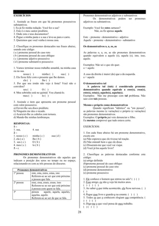 EXERCÍCIOS                                                      Pronomes demonstrativos adjetivos e substantivos
                                                                         Os demonstrativos podem ser pronomes
1. Assinale as frases em que há pronomes possessivos            adjetivos ou substantivos.
substantivos.
l. Eu já fiz minha redação. Você fez a sua?                     Exemplo: Você fez estes cartazes?
2. Este é o meu cantor predileto.                                        Não, eu fiz apenas aquele.
3. Onde esta o teus documentos?
4. Pegue a minha pasta e a sua e leve-as para o carro.          Este – pronome - demonstrativo - adjetivo
5. Queremos que você venha á nossa casa.                        Aquele – pronome - demonstrativo - substantivo

2. Classifique os pronomes destacados nas frases abaixo,        Os demonstrativos o, a, os, as
usando este código:
( a ) pronome pessoal do caso reto                              As palavras o, a, os, as são pronomes demonstrativos
( b ) pronome pessoal do caso oblíquo                           quando equivalem a aquele (s), aquela (s), isto, isso,
( c ) pronome adjetivo possessivo                               aquilo.
( d ) pronome substantivo possessivo
                                                                Exemplos: Não sei o que ele quer.
1. Vamos terminar nosso trabalho amanhã, na minha casa          o = aquilo
ou na sua.
          nosso ( )        minha ( )        sua ( )             A casa da direita é maior (do) que a da esquerda.
2. Ela ficou feliz com o presente que lhe demos.                a = aquela
          ela ( )          lhe ( )
3. Por que seu irmão não vejo á festa? Você não o               O demonstrativo tal
convidou?                                                           A palavra tal (tais) é considerada pronome
          seu ( )          O( )                                 demonstrativo quando equivale a esse(s), essa(s),
4. Meu sobrinho está no quintal. Vou chamá-lo.                  este(s), esta(s), aquele(s), aquela(s).
          meu ( )          lo ( )                               Exemplos: Não me preocupo com tal problema. Não
                                                                saio com tais pessoas.
3. Assinale o item que apresenta um pronome pessoal
com valor possessivo.                                           Mesmo e próprio como demonstrativos
a) Enviei-lhe seu disco predileto.                                       Quando significam "idêntico" ou "em pessoa",
b) Ninguém me deu o recado.                                     as palavras mesmo (e variações) e próprio (e variações)
c) Acariciei-lhe os cabelos com ternura.                        são pronomes demonstrativos.
d) Mande-lhe minhas lembranças.                                 Exemplos: O próprio pai veio denunciar o filho.
                                                                Eu mesma comprovei que tudo estava certo.
RESPOSTAS:
1–                                                              EXERCÍCIOS:
1. sua,          4. sua
2–                                                              1. Em cada frase abaixo há um pronome demonstrativo,
1. nosso ( c )   minha ( c )      sua ( d )                     exceto em:
2. ela ( a )     lhe ( b )                                      (a) Não esperava que ele tivesse tal reação.
3. seu ( c )     O(b)                                           (b) Não entendi bem o que ele disse.
4. meu ( c )     lo ( b )                                       (c) Disseram-me que você vai viajar.
3–c                                                             (d) Você já leu aquele livro?

PRONOMES DEMONSTRATIVOS                                         2. Classifique as palavras destacadas conforme este
         Os pronomes demonstrativos são aqueles que             código:
indicam a posição dos seres no tempo ou no espaço,              (a) artigo definido
relacionando-os com as três pessoas do discurso.                (b)pronome pessoal do caso oblíquo
                                                                (c) pronome pessoal do caso reto
    Pronomes demonstrativos                                     (d) pronome demonstrativo
1ª pessoa      este, esta, estes, estas, isto                   (e) pronome possessivo
               Referem-se ao ser que está próximo
               a pessoa que fala.                               1. Ele conhece o homem que entrou na sala? ( ) ( )
2ª pessoa     esse, essa, esses, essas, isso                    2. Esse amigo, eu não o vejo há muitos anos.
               Referem-se ao ser que está próximo               ( ) ( ) ( )
               á pessoa com quem se fala.                       3. Ao saber o que tinha acontecido, ela ficou nervosa. ( )
3ª             pessoa       aquele, aquela, aqueles,            ( )
               aquelas, aquilo.                                 4. Pegue esse livro e guarde-o na estante. ( ) ( )
               Referem-se ao ser de que se fala.                5. Todos os que o conhecem elogiam sua competência. (
                                                                ) ( ) ( )
                                                                6. Diga-me o que você pensa de meu trabalho.
                                                                ( )( ) ( )

                                                           28
 