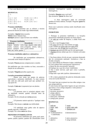 7. Faça o que lhe parecer justo. ( ) ( )                        pronomes interrogativos quando introduzem frases
                                                                interrogativas.
RESPOSTAS:
1–c                                                             Exemplos: Quantos anos você tem?
2–                                                              Que aconteceu? Quem lhe disse isso?
1. ( c ) ( a )            2. ( d ) ( c ) ( b )
3. ( d ) ( c )            4. ( d ) ( b )                                  A frase interrogativa pode ser construída
5. ( d ) ( b ) ( e )      6. ( b ) ( d ) ( e )                  também de forma indireta. Exemplo: Perguntei quem lhe
7. ( d ) ( b )                                                  dissera isso.

Pronomes indefinidos                                            Nesse caso o pronome continua sendo classificado como
        São os pronomes que se referem a terceira               interrogativo.
pessoa do discurso de modo vago indeterminado.
                                                                EXERCÍCIOS
Exemplos: Alguém bateu na porta.
Muitos alunos faltaram hoje.                                    1. Destaque os pronomes indefinidos e as locuções
Qualquer pessoa é capaz de fazer esse trabalho.                 pronominais indefinidas presentes nas frases abaixo.
                                                                1. Se cada um cuidar da limpeza, a cidade ficará uma
   Pronomes indefinidos                                         beleza.
Variáveis                Invariáveis                            2. Eu não o vejo há muito tempo.
algum, bastante, certo, algo, alguém, cada, nada,               3. Há certas pessoas que vêem defeito em tudo.
muito, nenhum, outro, ninguém, outrem, tudo,                    4. Diz o ditado que quem tudo quer tudo perde.
pouco, qualquer, tanto, quem, demais                            5. Nesse caso, não há nada que eu possa fazer.
todo, um, vários, quanto                                        6. Qualquer um pode perceber que ele está apaixonado.
                                                                7. Algumas pessoas acham que ele é o homem certo para
Pronomes indefinidos adjetivos e substantivos                   o cargo.

        Há indefinidos que acompanham substantivos,             2. Nas frases abaixo, há três em que o pronome destacado
exercendo assim função de adjetivo.                             não foi corretamente analisado. Assinale-as e faça as
                                                                devidas correções.
Exemplo: Poucas pessoas compareceram a reunião.                 a) Li várias fábulas de Monteiro Lobato. (indefinido)
                                                                b) Você conhece bem essas pessoas? (possessivo)
Há indefinidos que vêm sozinhos na frase, exercendo a           c) Quem lhe deu esse presente? (pessoal)
função de um substantivo.                                       d) Explique-me o que devo fazer. (indefinido)
                                                                e) Ele é muito nervoso; qual quer coisa o perturba.
Exemplo: Ninguém percebeu aquele erro.                          (indefinido)
                                                                f) Diga tudo o que sabe á polícia. (demonstrativo)
Locuções pronominais indefinidas
        Damos esse nome aos grupos de palavras                  3. Dê a classe gramatical das palavras destacadas nestes
equivalentes a pronomes indefinidos. As mais comuns             versos de Cecília Meireles:
são: cada um, cada qual, quem quer que, qualquer um,
seja quem for.                                                  "Fez tanto luar que eu pensei nos teus olhos antigos e nas
                                                                tuas antigas palavras.
Exemplo: Cada um é responsável por seu destino.                 O vento trouxe de longe tantos lugares em que estivemos,
                                                                que tornei a viver contigo enquanto o vento passava."
Observações                                                     1. luar substantivo
         1.O pronome certo (e variações) adquire valor          2. teus pron. possessivo
de indefinido somente quando colocado antes do                  3. antigas adjetivo
substantivo.                                                    4. o artigo definido
Exemplo: Ele foi criticado por certas pessoas.                  5. tantos pron. indefinido
                                                                6. contigo pron. pessoal
         2.O pronome outrem equivale a "qualquer outra
pessoa".                                                        RESPOSTAS:
Exemplo: Não desejes a outrem essa infelicidade.                1-
                                                                1. cada um                2. muito
        3.O indefinido outro ganha valor de adjetivo            3. certas , tudo.         4. quem, tudo, tudo
quando equivale a "diferente".                                  5. nada                   6. Qualquer um
Exemplo: Ele voltou outro das férias.                           7. Algumas.
                                                                2 – b (demonstrativo)     d (demonstrativo)
PRONOMES INTERROGATIVOS                                             f (indefinido)
         Os pronomes indefinidos que, quem, qual, quais,        3-
quanto, quanta, quantos, quantas são classificados como         1. substantivo            2. pron. possessivo
                                                                3. adjetivo               4. artigo definido

                                                           29
 