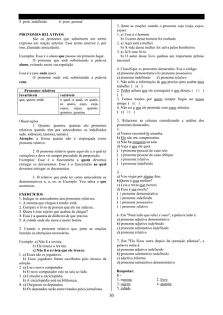 5. pron. indefinido       6. pron. pessoal
                                                                 3. Junte as orações usando o pronome cujo (cuja, cujos,
                                                                 cujas).
PRONOMES RELATIVOS                                               1. a) Esse é o homem.
         São os pronomes que substituem um termo                    b) O carro desse homem foi roubado.
expresso em oração anterior. Esse termo anterior é, por          2. a) Aqui está a mulher.
isso, chamado antecedente.                                          b) A vida dessa mulher foi salva pelos bombeiros.
                                                                 3. a) Já li esse livro.
Exemplos: Esse é o aluno que passou em primeiro lugar.              b) O autor desse livro ganhou um importante prêmio
         O pronome que está substituindo a palavra               nacional.
aluno, evitando assim sua repetição.
                                                                 4. Classifique os pronomes destacados. Use o código:
Essa é a casa onde nasci.                                        a) pronome demonstrativo b) pronome possessivo
         O pronome onde está substituindo a palavra              c) pronome indefinido      d) pronome relativo
casa.                                                            1. Não acho a informação de que preciso para acabar meu
                                                                 trabalho. ( ) ( )
   Pronomes relativos                                            2. Todos acham que ele conseguirá o que deseja. ( ) ( )
Invariáveis               variáveis                              ( )
que, quem, onde           o qual, a qual, os quais,              3. Fomos traídos por quem sempre fingiu ser nosso
                          as quais, cujo, cuja,                  amigo. ( ) ( )
                          cujos, cujas, quanto,                  4. Não sei o que ele pretende com essas atitudes.
                          quantos, quantas                       ( )( )( )

Observações                                                      5. Relacione as colunas considerando a análise dos
         1. Quanto, quantos, quantas são pronomes                pronomes destacados.
relativos quando têm por antecedentes os indefinidos             1.
tudo, todos(as), tanto(s), tanta(s).                             a) Vamos encontrá-lo amanha.
Atenção: a forma quanta não é empregada como                     b) Ele não me compreendeu.
pronome relativo.                                                c) Não há ninguém na sala.
                                                                 d) Veja o que ele quer.
         2. O pronome relativo quem equivale a o qual (e         ( ) pronome pessoal do caso reto
variações) e deve vir sempre precedido de preposição.            ( ) pronome pessoal do caso oblíquo
Exemplos: Esse é o funcionário a quem devemos                    ( ) pronome relativo
entregar os documentos. Esse é o funcionário ao qual             ( ) pronome indefinido
devemos entregar os documentos.
                                                                 2.
        3. O relativo que pode ter como antecedente os           a) Vou viajar por alguns dias.
demonstrativos o, a, os, as Exemplo: Vou saber o que             b)Quem é essa mulher?
aconteceu.                                                       c) Leia o texto que escrevi.
                                                                 d) Essa é sua escola?
EXERCÍCIOS                                                       ( ) pronome demonstrativo
1. Indique os antecedentes dos pronomes relativos.               ( ) pronome indefinido
1. A menina que chegou é minha irmã.                             ( ) pronome possessivo
2. Comprei o livro de poesias que ele me indicou.                ( ) pronome relativo
3. Quem é esse sujeito que acabou de chegar?
4. Essa é a quantia de dinheiro de que preciso.                  6. Em "Nem tudo que reluz é ouro", a palavra tudo é:
5. A cidade onde ele mora é muito bonita.                        a) pronome adjetivo demonstrativo
                                                                 b) pronome adjetivo indefinido
2. Usando o pronome relativo que, junte as orações               c) pronome substantivo indefinido
fazendo as alterações necessárias.                               d) pronome relativo

Exemplo: a) Não li a revista.                                    7. Em "Ela ficou outra depois da operação plástica", a
         b) Ele trouxe a revista.                                palavra outra é:
         c) Não li a revista que ele trouxe.                     a) pronome adjetivo indefinido
1. a) Esses são os jogadores.                                    b) pronome substantivo indefinido
   b) Esses jogadores foram escolhidos pelo técnico da           c) adjetivo biforme
seleção.                                                         d) pronome substantivo demonstrativo
2. a) Use o novo computador.
   b) O novo computador está na sala ao lado.                    Respostas:
3. a) Consulte a enciclopédia.                                   1-
   b) A enciclopédia está na biblioteca.                         1. menina                 2. livro
4. a) Chegaram os deputados.                                     3. sujeito                4. quantia
   b) Os deputados serão entrevistados pelos jornalistas.        5. cidade

                                                            30
 