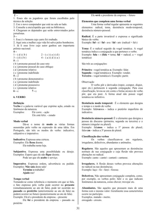 2 -                                                                      Ele será o presidente da empresa. - futuro
1. Esses são os jogadores que foram escolhidos pelo
técnico da seleção.                                               Elementos que compõem uma forma verbal
2. Use o novo computador que está na sala ao lado.                        Uma forma verbal regular apresenta os seguintes
3. Consulte a enciclopédia que está na biblioteca.                elementos: radical, tema, desinência modo-temporal,
4. Chegaram os deputados que serão entrevistados pelos            desinência número-pessoal.
jornalistas.
3–                                                                Radical. É a parte invariável e expressa o significado
1. Esse é o homem cujo carro foi roubado.                         básico do verbo.
2. Aqui esta a mulher cuja vida foi salva pelos bombeiros.        Exemplo: fal - ei / fal - ava / fal - am (radical = fal-)
3. Já li esse livro cujo autor ganhou um importante
prêmio nacional.                                                  Tema: É o radical seguido da vogal temática. A vogal
4–                                                                temática indica a conjugação a que pertence o verbo.
1–(d)(b)                  2–(c)(a)(d)                             Exemplo: fala - r (fala = tema; fal = radical; a = vogal
3-(d)(b)                  4- (a)(d)(a)                            temática)
5–1
( b ) pronome pessoal do caso reto                                São três as conjugações:
( a ) pronome pessoal do caso oblíquo
( d ) pronome relativo                                            Primeira - vogal temática a. Exemplo: falar.
( c ) pronome indefinido                                          Segunda - vogal temática e. Exemplo: vender.
5–2                                                               Terceira - vogal temática i. Exemplo: partir.
( b ) pronome demonstrativo
( a ) pronome indefinido                                          Observação
( d ) pronome possessivo                                                    O verbo pôr e derivados (repor, compor, dispor,
( c ) pronome relativo                                            opor etc.) pertencem á segunda conjugação. Para essa
6–c               7-c                                             classificação, levou-se em conta a forma arcaica do verbo
                                                                  pôr; que era poer. A forma atual não possui vogal
6. VERBO                                                          temática no infinitivo.

Definição                                                         Desinência modo temporal: É o elemento que designa
Verbo é a palavra variável que exprime ação, estado ou            o tempo e o modo do verbo.
fenômeno da natureza.                                             Exemplo: falávamos - indica o pretérito imperfeito do
Exemplos:       Ele corre. - ação                                 indicativo.
                Ele está feliz. - estado
                                                                  Desinência número-pessoal: É o elemento que designa a
Modo verbal                                                       pessoa do discurso (primeira, segunda ou terceira) e o
         Dá-se o nome de modo as várias formas                    número (singular ou plural).
assumidas pelo verbo na expressão de uma idéia. Em                Exemplo: falamos - indica a 1ª pessoa do plural;
Português, são três os modos do verbo: indicativo,                falavam - indica a 3ª pessoa do plural.
subjuntivo e imperativo.
                                                                  Classificação dos verbos
Indicativo. Expressa uma certeza.                                          Os verbos classificam-se em regulares,
Exemplos: Ele ficou doente.                                       irregulares, defectivos, abundantes e anômalos.
         Ela trabalha nesta loja.
                                                                  Regalares. São aqueles que apresentam as desinências
Subjuntivo. Expressa uma possibilidade ou desejo.                 normais de sua conjugação e cuja flexão não provoca
Exemplos: Espero que ele não fique doente.                        alterações no radical.
        Pode ser que ele acabe o serviço.                         Exemplo: canto - cantei - cantará - cantasse.

Imperativo. Expressa ordem, advertência ou pedido.                Irregulares. A flexão desses verbos provoca alterações
Exemplos: Não saia desta sala!                                    no radical ou nas desinências.
       Termine o trabalho!                                        Exemplo: laço - fiz - farei - fizesse.
       Ajude-me!
                                                                  Defectivos. Não apresentam conjugação completa, como,
Tempo verbal                                                      por exemplo, os verbos polir; falir e os que indicam
Tomando-se como referência o momento em que se fala,              fenômenos da natureza, como chover; trovejar etc.
o fato expresso pelo verbo pode ocorrer no presente
(simultaneamente ao ato de fala), pode ter ocorrido no            Abundantes. São aqueles que possuem mais de uma
passado ou pretérito (anteriormente ao ato de fala) ou            forma com o mesmo valor. Geralmente essa característica
poderá ocorrer no futuro (posteriormente ao ato de fala).         ocorre no particípio.
Exemplo: Ele é o presidente da empresa. - presente                Exemplos. matado - morto;
          Ele foi o presidente da empresa. - passado ou           enxugado - enxuto.
pretérito

                                                             31
 