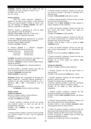 Anômalos. Incluem mais de um radical em sua
conjugação, como, por exemplo, os verbos ir e ser.                4. Pretérito perfeito (composto). Expressa um fato que
Exemplos: vou - irei - fui;                                       teve inicio no passado e que pode se prolongar até o
sou - era - fomos.                                                momento atual.
                                                                  Exemplo: Tenho estudado muito para os exames.
Formas nominais
          Além dos modos indicativo, subjuntivo e                 5. Pretérito mais-que-perfeito. Expressa um fato ocorrido
imperativo, com todos os seus tempos, o verbo apresenta           antes de outro fato já terminado.
formas que exercem também a função de nomes e, por                Exemplos: Ele já tinha estudado as lições quando os
isso, são chamadas de formas nominais. São elas o                 amigos chegaram. (forma composta)
infinitivo, o gerúndio e o particípio.
                                                                  6. Futuro do presente (simples). Enuncia um fato que
Infinitivo. Exprime a significação do verbo de modo               deve ocorrer num tempo vindouro com relação ao
vago, podendo ter valor de substantivo.                           momento atual.
Exemplo: Viver é lutar. (Equivale a "vida é luta".)               Exemplo: Ele estudará as lições amanha.
O infinitivo pode ser impessoal ou pessoal.
                                                                  7. Futuro do presente (composto). Enuncia um fato que
O infinitivo impessoal pode apresentar-se no presente             deve ocorrer posteriormente ao momento atual mas já
(forma simples) ou no passado (forma composta).                   terminado antes de outro fato futuro.
Exemplo: É preciso fazer o trabalho.                              Exemplo: Antes de bater o sinal, os alunos já terão
Era preciso ter feito o trabalho.                                 terminado o teste.

O infinitivo pessoal é o infinitivo           conjugado,          8. Futuro do pretérito (simples). Enuncia um fato que
relativamente ás três pessoas do discurso.                        pode ocorrer posteriormente a um determinado fato
Exemplo: Fazer (eu)        Fazermos (nós)                         passado.
         Fazeres (tu)      Fazerdes (vós)                         Exemplo: Se eu tivesse dinheiro, viajaria nas férias.
         Fazer (ele)       Fazerem (eles)
                                                                  9. Futuro do pretérito (composto). Enuncia um fato que
Gerúndio. O gerúndio pode funcionar como adjetivo ou              poderia ter ocorrido posteriormente.
advérbio e é formado com a desinência -ndo.                       Exemplo: Se eu tivesse ganho esse dinheiro, teria
Exemplos: Voltando da escola, encontrei alguns amigos.            viajado nas férias.
(função de advérbio)
Vi uma criança vendendo doces. (função de adjetivo)               Tempos do subjuntivo
                                                                  São seis os tempos verbais no modo subjuntivo.
Na forma simples, o gerúndio expressa uma ação em
curso; na forma composta, uma ação concluída.                     1. Presente. Enuncia um fato que pode ocorrer no
Exemplo: Estudando, serás aprovado.                               momento atual.
Tendo estudado, foi aprovado.                                     Exemplo: É conveniente que estudes para o exame.

Particípio. Quando não é empregado na formação dos                2. Pretérito imperfeito. Expressa um fato passado mas
tempos compostos, o particípio expressa geralmente o              posterior a outro já ocorrido.
resultado de uma ação terminada, formando-se com a                Exemplo: Eu esperava que ele vencesse o jogo.
desinência -ado e -ido e flexionando-se como um                   O pretérito imperfeito também é usado nas construções
adjetivo.                                                         em que se expressa a idéia de condição ou desejo.
Exemplo: terminado, saldo.                                        Exemplo: Se ele viesse ao clube, participaria do
          Terminadas as provas, todos se retiraram.               campeonato.

Tempos verbais                                                    3. Pretérito perfeito (composto). Expressa um fato
Tempos do indicativo                                              totalmente terminado num momento passado.
São nove os tempos verbais no modo indicativo:                    Exemplo: Embora tenha estudado bastante, não passou
1. Presente. Expressa um fato atual.                              no teste.
Exemplo: Ele estuda neste colégio.
                                                                  4. Pretérito mais-que-perfeito (composto). Expressa um
2. Pretérito imperfeito. Expressa um fato que ocorreu             fato ocorrido antes de outro fato já terminado.
num momento anterior ao atual mas que não foi                     Exemplo: Embora o teste já tivesse começado, alguns
completamente terminado.                                          alunos puderam entrar na sala de exames.
Exemplo: Ele estudava as lições quando foi
interrompido.                                                     5. Futuro do presente (simples). Enuncia um fato que
                                                                  pode ocorrer num momento futuro em relação ao atual.
3. Pretérito perfeito (simples). Expressa um fato ocorrido        Exemplo: Quando ele vier á loja, levará as encomendas.
num momento anterior ao atual e que foi totalmente                O futuro do presente é também usado em frases que
terminado.                                                        indicam possibilidade ou desejo.
Exemplo: Ele estudou as lições ontem á noite.                     Exemplo: Se ele vier á loja, levará as encomendas.

                                                             32
 