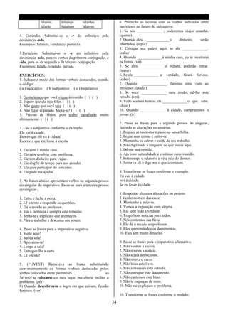 falareis      falaríeis       falardes               6. Preencha as lacunas com os verbos indicados entre
             falarão       falariam        falarem                parênteses no futuro do subjuntivo.
                                                                  1. Se nós _____________ , poderemos viajar amanhã.
4. Gerúndio. Substitui-se o -r do infinitivo pela                 (querer)
desinência -ndo.                                                  2. Quando eles ____________o        dinheiro,  serão
Exemplos: falando, vendendo, partindo.                            libertados. (repor)
                                                                  3. Coloque seu paletó aqui, se ele _____________.
5.Particípio. Substitui-se o -r do infinitivo pela                (caber)
desinência -ado, para os verbos da primeira conjugação, e         4. Quando _____________à minha casa, eu te mostrarei
-ido, para os da segunda e da terceira conjugação.                os livros. (vir)
Exemplos: falado, vendido, partido.                               5. Se eles _____________o bilhete, poderão entrar.
                                                                  (trazer)
EXERCÍCIOS:                                                       6. Se ele _____________ a verdade, ficará furioso.
1. Indique o modo das formas verbais destacadas, usando           (saber)
o código:                                                         7. Quando _____________, faremos uma visita ao
( a ) indicativo ( b )subjuntivo ( c ) imperativo                 professor. (poder)
                                                                  8. Se você _____________ meu irmão, dê-lhe este
1. Gostaríamos que você viesse à reunião. ( ) ( )                 recado. (ver)
2. Espero que ela seja feliz. ( ) ( )                             9. Tudo acabará bem se ela _____________ o que sabe.
3. Não quero que você saia. ( ) ( )                               (dizer)
4. Não fique aí parado. Mexa-se! ( ) ( )                          10. Quando _____________ à cidade, compraremos o
5. Preciso de férias, pois tenho trabalhado muito                 jornal. (ir)
ultimamente. ( ) ( )
                                                                  7. Passe as frases para a segunda pessoa do singular,
2. Use o subjuntivo conforme o exemplo:                           fazendo as alterações necessárias.
Ele vai à cidade.                                                 1. Prepare as respostas e passe-as nesta folha.
Espero que ele vá à cidade.                                       2. Pegue suas coisas e retire-se.
Esperava que ele fosse à escola.                                  3. Mantenha-se calmo e cuide de seu trabalho.
                                                                  4. Não diga nada a ninguém do que ouviu aqui.
1. Ele vem à minha casa.                                          5. Dê-me sua opinião.
2. Ele sabe resolver esse problema.                               6. Aja com naturalidade e continue conversando.
3. Ele tem dinheiro para viajar.                                  7. Interrompa o relatório e vá a sala do diretor.
4. Ele dispõe de tempo para nos atender.                          8. Sente-se ali e diga-me o que aconteceu.
5. Ele quer participar do concurso.
6. Ele pode me ajudar.                                            8. Transforme as frases conforme o exemplo.
                                                                  Eu vou à cidade.
3. As frases abaixo apresentam verbos na segunda pessoa           Irei à cidade.
do singular do imperativo. Passe-as para a terceira pessoa        Se eu fosse à cidade.
do singular.
                                                                  1. Proponho algumas alterações no projeto.
1. Entra e fecha a porta.                                         2 Venho no trem das onze.
2. Lê o texto e responde as questões.                             3. Mantenho a palavra.
3. Dá o recado ao professor.                                      4. Vemos a exposição com alegria.
4. Vai á farmácia e compra este remédio.                          5. Ela sabe toda a verdade.
5. Senta-te e explica o que aconteceu.                            6. Trago boas noticias para todos.
6. Pára o trabalho e descansa um pouco.                           7. Nós contemos sua fúria.
                                                                  8. Ele dá o recado ao professor.
4. Passe as frases para o imperativo negativo.                    9. Eles querem todos os documentos.
1. Volte aqui!                                                    10. Eles têm muito dinheiro.
2. Sai da sala!
3. Aproxima-te!                                                   9. Passe as frases para o imperativo afirmativo.
4. Limpa a sala!                                                  1. Não venhas á escola.
5. Entregue-lhe a carta.                                          2. Não reveles a noticia.
6. Lê o texto!                                                    3. Não sejais ambiciosos.
                                                                  4. Não retires o carro.
5. (FUVEST) Reescreva as frases substituindo                      5. Não leias este livro.
convenientemente as formas verbais destacadas pelos               6. Não atravesses esta estrada.
verbos colocados entre parênteses.                  a)            7. Não entregue este documento.
Se você se colocasse em meu lugar, perceberia melhor o            8. Não cantemos este hino.
problema. (pôr)                                                   9. Não te esqueças de mim.
b) Quando descobrirem o logro em que caíram, ficarão              10. Não me expliques o problema.
furiosos. (ver)
                                                                  10. Transforme as frases conforme o modelo:

                                                             34
 