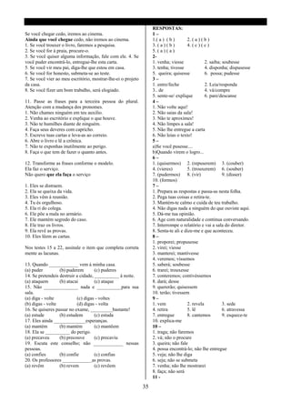 RESPOSTAS:
Se você chegar cedo, iremos ao cinema.                             1–
Ainda que você chegue cedo, não iremos ao cinema.                  1.( a ) ( b )      2. ( a ) ( b )
1. Se você trouxer o livro, faremos a pesquisa.                    3. ( a ) ( b )     4. ( c ) ( c )
2. Se você for á praia, procure-o.                                 5. ( a ) ( a )
3. Se você quiser alguma informação, fale com ele. 4. Se           2-
você puder encontrá-lo, entregue-lhe esta carta.                   1. venha; viesse              2. saiba; soubesse
5. Se você vir meu pai, diga-lhe que estou em casa.                3. tenha; tivesse             4. disponha; dispusesse
6. Se você for honesto, submeta-se ao teste.                       5. queira; quisesse           6. possa; pudesse
7. Se você vier ao meu escritório, mostrar-lhe-ei o projeto        3–
da casa.                                                           1. entre/feche                2. Leia/responda
8. Se você fizer um bom trabalho, será elogiado.                   3.. de                        4. vá/compre
                                                                   5. sente-se/ explique         6. pare/descanse
11. Passe as frases para a terceira pessoa do plural.              4–
Atenção com a mudança dos pronomes.                                1. Não volte aqui!
1. Não chames ninguém em teu auxilio.                              2. Não saias da sala!
2. Venha ao escritório e explique o que houve.                     3. Não te aproximes!
3. Não te humilhes diante de ninguém.                              4. Não limpes a sala!
4. Faça seus deveres com capricho.                                 5. Não lhe entregue a carta
5. Escreve tuas cartas e leva-as ao correio.                       6. Não leias o texto!
6. Abre o livro e lê a crônica.                                    5–
7. Não te exponhas inutilmente ao perigo.                          a)Se você pusesse....
8. Faça o que tem de fazer o quanto antes.                         b)Quando virem o logro...
                                                                   6–
12. Transforme as frases conforme o modelo.                        1. (quisermos) 2. (repuserem) 3. (couber)
Ela faz o serviço.                                                 4. (vieres)        5. (trouxerem) 6. (souber)
Não quero que ela faça o serviço                                   7. (pudermos) 8. (vir)                  9. (disser)
                                                                   10. (formos)
1. Eles se distraem.                                               7–
2. Ela se queixa da vida.                                          1. Prepara as respostas e passa-as nesta folha.
3. Eles vêm à reunião.                                             2. Pega tuas coisas e retira-te.
4. Tu és orgulhoso.                                                3. Mantém-te calmo e cuida de teu trabalho.
5. Ela ri do colega.                                               4. Não digas nada a ninguém do que ouviste aqui.
6. Ele põe a mala no armário.                                      5. Dá-me tua opinião.
7. Ele mantém segredo do caso.                                     6. Age com naturalidade e continua conversando.
8. Ele traz os livros.                                             7. Interrompe o relatório e vai a sala do diretor.
9. Ela revê as provas.                                             8. Senta-te ali e dize-me e que aconteceu.
10. Eles lêem as cartas.                                           8–
                                                                   1. proporei; propusesse
Nos testes 15 a 22, assinale o item que completa correta           2. virei; viesse
mente as lacunas.                                                  3. manterei; mantivesse
                                                                   4. veremos; víssemos
13. Quando ____________ vem á minha casa.                          5. saberá; soubesse
(a) puder         (b) puderem        (c) puderes                   6. trarei; trouxesse
14. Se pretendeis destruir a cidade, __________ á noite.           7. conteremos; contivéssemos
(a) ataquem       (b) atacai         (c) ataque                    8. dará; desse
15. Não ______________ nada e __________para sua                   9. quererão; quisessem
sala.                                                              10. terão; tivessem
(a) diga - volte           (c) digas - voltes                      9–
(b) digas - volte          (d) digas - volta                       1. vem             2. revela            3. sede
16. Se quiseres passar no exame, _________bastante!                4. retira          5. lê                6. atravessa
(a) estude        (b) estudem        (c) estuda                    7. entregue        8. cantemos          9. esquece-te
17. Eles ainda _____________esperanças.                            10. explica-me
(a) mantém        (b) mantém         (c) mantêem                   10 –
18. Ela se __________ do perigo.                                   1. traga; não faremos
(a) precaveu      (b) precouve       (c) precaviu                  2. vá; não o procure
19. Escuta este conselho; não ____________ nessas                  3. queira; não fale
pessoas.                                                           4. possa encontrá-lo; não lhe entregue
(a) confies       (b) confie         (c) confias                   5. veja; não lhe diga
20. Os professores ____________as provas.                          6. seja; não se submeta
(a) revêm         (b) revem          (c) revêem                    7. venha; não lhe mostrarei
                                                                   8. faça; não será
                                                                   11 -

                                                              35
 