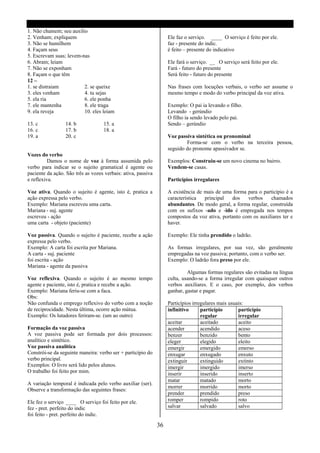 1. Não chamem; seu auxilio
2. Venham; expliquem                                               Ele faz o serviço. ____ O serviço é feito por ele.
3. Não se humilhem                                                 faz - presente do indic.
4. Façam seus                                                      é feito – presente do indicativo
5. Escrevam suas; levem-nas
6. Abram; leiam                                                    Ele fará o serviço. __ O serviço será feito por ele.
7. Não se exponham                                                 Fará - futuro do presente
8. Façam o que têm                                                 Será feito - futuro do presente
12 –
1. se distraiam          2. se queixe                              Nas frases com locuções verbais, o verbo ser assume o
3. eles venham           4. tu sejas                               mesmo tempo e modo do verbo principal da voz ativa.
5. ela ria               6. ele ponha
7. ele mantenha          8. ele traga                              Exemplo: O pai ia levando o filho.
9. ela reveja            10. eles leiam                            Levando - gerúndio
                                                                   O filho ia sendo levado pelo pai.
13. c            14. b             15. a                           Sendo – gerúndio
16. c            17. b             18. a
19. a            20. c                                             Voz passiva sintética ou pronominal
                                                                           Forma-se com o verbo na terceira pessoa,
                                                                   seguido do pronome apassivador se.
Vozes do verbo
          Damos o nome de voz à forma assumida pelo                Exemplos: Construiu-se um novo cinema no bairro.
verbo para indicar se o sujeito gramatical é agente ou             Vendem-se casas.
paciente da ação. São três as vozes verbais: ativa, passiva
e reflexiva.                                                       Particípios irregulares

Voz ativa. Quando o sujeito é agente, isto é, pratica a            A existência de mais de uma forma para o particípio é a
ação expressa pelo verbo.                                          característica  principal   dos    verbos    chamados
Exemplo: Mariana escreveu uma carta.                               abundantes. De modo geral, a forma regular, construída
Mariana - suj. agente                                              com os sufixos -ado e -ido é empregada nos tempos
escreveu - ação                                                    compostos da voz ativa, portanto com os auxiliares ter e
uma carta - objeto (paciente)                                      haver.

Voz passiva. Quando o sujeito é paciente, recebe a ação            Exemplo: Ele tinha prendido o ladrão.
expressa pelo verbo.
Exemplo: A carta foi escrita por Mariana.                          As formas irregulares, por sua vez, são geralmente
A carta - suj. paciente                                            empregadas na voz passiva; portanto, com o verbo ser.
foi escrita - ação                                                 Exemplo: O ladrão fora preso por ele.
Mariana - agente da passiva
                                                                            Algumas formas regulares são evitadas na língua
Voz reflexiva. Quando o sujeito é ao mesmo tempo                   culta, usando-se a forma irregular com quaisquer outros
agente e paciente, isto é, pratica e recebe a ação.                verbos auxiliares. E o caso, por exemplo, dos verbos
Exemplo: Mariana feriu-se com a faca.                              ganhar, gastar e pagar.
Obs:
Não confunda o emprego reflexivo do verbo com a noção              Particípios irregulares mais usuais:
de reciprocidade. Nesta última, ocorre ação mútua.                 infinitivo      particípio       particípio
Exemplo: Os lutadores feriram-se. (um ao outro)                                    regular          irregular
                                                                   aceitar         aceitado         aceito
Formação da voz passiva                                            acender         acendido         aceso
A voz passiva pode ser formada por dois processos:                 benzer          benzido          bento
analítico e sintético.                                             eleger          elegido          eleito
Voz passiva analítica                                              emergir         emergido         emerso
Constrói-se da seguinte maneira: verbo ser + particípio do         enxugar         enxugado         enxuto
verbo principal.                                                   extinguir       extinguido       extinto
Exemplos: O livro será lido pelos alunos.                          imergir         imergido         imerso
O trabalho foi feito por mim.                                      inserir         inserido         inserto
                                                                   matar           matado           morto
A variação temporal é indicada pelo verbo auxiliar (ser).
                                                                   morrer          morrido          morto
Observe a transformação das seguintes frases:
                                                                   prender         prendido         preso
Ele fez o serviço ____ O serviço foi feito por ele.                romper          rompido          roto
fez - pret. perfeito do indic                                      salvar          salvado          salvo
foi feito - pret. perfeito do indic.

                                                              36
 