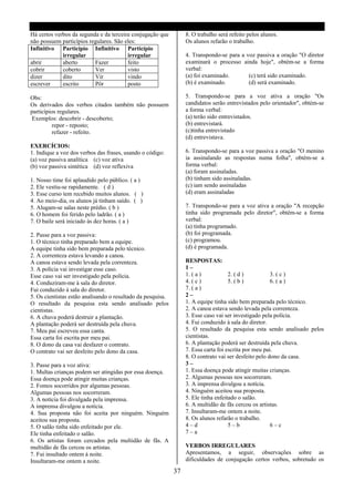 Há certos verbos da segunda e da terceira conjugação que          8. O trabalho será refeito pelos alunos.
não possuem particípios regulares. São eles:                      Os alunos refarão o trabalho.
Infinitivo Particípio Infinitivo Particípio
             irregular                  irregular                 4. Transpondo-se para a voz passiva a oração "O diretor
abrir        aberto       Fazer         feito                     examinará o processo ainda hoje", obtém-se a forma
cobrir       coberto      Ver           visto                     verbal:
dizer        dito         Vir           vindo                     (a) foi examinado.       (c) terá sido examinado.
escrever     escrito      Pôr           posto                     (b) é examinado.         (d) será examinado.

Obs:                                                              5. Transpondo-se para a voz ativa a oração "Os
Os derivados dos verbos citados também não possuem                candidatos serão entrevistados pelo orientador", obtém-se
particípios regulares.                                            a forma verbal:
Exemplos: descobrir - descoberto;                                 (a) terão sido entrevistados.
          repor - reposto;                                        (b) entrevistará.
          refazer - refeito.                                      (c)tinha entrevistado
                                                                  (d) entrevistava.
EXERCÍCIOS:
1. Indique a voz dos verbos das frases, usando o código:          6. Transpondo-se para a voz passiva a oração "O menino
(a) voz passiva analítica (c) voz ativa                           ia assinalando as respostas numa folha", obtém-se a
(b) voz passiva sintética (d) voz reflexiva                       forma verbal:
                                                                  (a) foram assinaladas.
1. Nosso time foi aplaudido pelo público. ( a )                   (b) tinham sido assinaladas.
2. Ele vestiu-se rapidamente. ( d )                               (c) iam sendo assinaladas
3. Esse curso tem recebido muitos alunos. ( )                     (d) eram assinaladas
4. Ao meio-dia, os alunos já tinham saído. ( )
5. Alugam-se salas neste prédio. ( b )                            7. Transpondo-se para a voz ativa a oração "A recepção
6. O homem foi ferido pelo ladrão. ( a )                          tinha sido programada pelo diretor", obtém-se a forma
7. O baile será iniciado às dez horas. ( a )                      verbal:
                                                                  (a) tinha programado.
2. Passe para a voz passiva:                                      (b) foi programada.
1. O técnico tinha preparado bem a equipe.                        (c) programou.
A equipe tinha sido bem preparada pelo técnico.                   (d) é programada.
2. A correnteza estava levando a canoa.
A canoa estava sendo levada pela correnteza.                      RESPOSTAS:
3. A polícia vai investigar esse caso.                            1–
Esse caso vai ser investigado pela polícia.                       1. ( a )           2. ( d )          3. ( c )
4. Conduziram-me à sala do diretor.                               4. ( c )           5. ( b )          6. ( a )
Fui conduzido à sala do diretor.                                  7. ( a )
5. Os cientistas estão analisando o resultado da pesquisa.        2–
O resultado da pesquisa esta sendo analisado pelos                1. A equipe tinha sido bem preparada pelo técnico.
cientistas.                                                       2. A canoa estava sendo levada pela correnteza.
6. A chuva poderá destruir a plantação.                           3. Esse caso vai ser investigado pela polícia.
A plantação poderá ser destruída pela chuva.                      4. Fui conduzido à sala do diretor.
7. Meu pai escreveu essa canta.                                   5. O resultado da pesquisa esta sendo analisado pelos
Essa carta foi escrita por meu pai.                               cientistas.
8. O dono da casa vai desfazer o contrato.                        6. A plantação poderá ser destruída pela chuva.
O contrato vai ser desfeito pelo dono da casa.                    7. Essa carta foi escrita por meu pai.
                                                                  8. O contrato vai ser desfeito pelo dono da casa.
3. Passe para a voz ativa:                                        3–
1. Multas crianças podem ser atingidas por essa doença.           1. Essa doença pode atingir muitas crianças.
Essa doença pode atingir muitas crianças.                         2. Algumas pessoas nos socorreram.
2. Fomos socorridos por algumas pessoas.                          3. A imprensa divulgou a notícia.
Algumas pessoas nos socorreram.                                   4. Ninguém aceitou sua proposta.
3. A notícia foi divulgada pela imprensa.                         5. Ele tinha enfeitado o salão.
A imprensa divulgou a notícia.                                    6. A multidão de fãs cercou os artistas.
4. Sua proposta não foi aceita por ninguém. Ninguém               7. Insultaram-me ontem a noite.
aceitou sua proposta.                                             8. Os alunos refarão o trabalho.
5. O salão tinha sido enfeitado por ele.                          4–d                5–b               6–c
Ele tinha enfeitado o salão.                                      7–a
6. Os artistas foram cercados pela multidão de fãs. A
multidão de fãs cercou os artistas.                               VERBOS IRREGULARES
7. Fui insultado ontem á noite.                                   Apresentamos, a seguir, observações sobre as
Insultaram-me ontem a noite.                                      dificuldades de conjugação certos verbos, sobretudo os

                                                             37
 