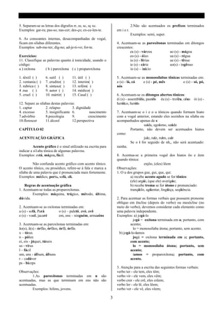 5. Separam-se as letras dos dígrafos rr, ss, sc, sç xc.                       2.Não são acentuados os prefíxos terminados
Exemplos: gar-ra; pas-so; nas-cer; des-ço; ex-ce-len-te.          em i e r.
                                                                              Exemplos: semi, super.
6. As consoantes internas, desacompanhadas de vogal,
ficam em sílabas diferentes.                                      4. Acentuam-se as paroxítonas terminadas em ditongos
Exemplos: sub-me-ter; díg-no; ad-je-ti-vo; for-te.                crescentes:
                                                                           ea (s) - várzea        ao (s) - mágoa
Exercícios:                                                                eo (s) - óleo          ua (s) - régua
11. Classifique as palavras quanto á tonicidade, usando o                  ia (s) - férias        ue (s) - tênue
código:                                                                    ie (s) - cárie         uo(s) - ingênuo
a ) oxítona       ( b ) paroxítona ( c ) proparoxítona                     io (s) – início

1. têxtil ( )     6. sutil ( )     11. útil ( )                   5. Acentuam-se as monossílabas tônicas terminadas em:
2. ventania ( )   7. erudito( )    12. ínterim( )                 a (s) - lá, cá  e (s) - pé, mês          o (s) - só, pó,
3. rubrica ( )    8. sintaxe( )    13. refém( )                   nós
4 .rua ( )        9. autor ( )     14. médico( )
5. cruel ( )      10. mártir( )    15. Casal ( )                  6. Acentuam-se os ditongos abertos tônicos:
                                                                  éi (s) - assembléia, pastéis éu (s) - troféu, céus   ói (s) -
12. Separe as sílabas destas palavras:                            heróico, heróis
1. captar         2. relapso        3. dignidade
4. excesso        5. insignificante 6.          nascimento        7. Acentuam-se o i e o u tônicos quando formam hiato
7.advérbio        8.psicologia      9.         crescimento        com a vogal anterior, estando eles sozinhos na sílaba ou
10.florescer      11.álcool         12.perspectiva                acompanhados apenas de s:
                                                                                   saída, egoísmo, saúde
CAPÍTULO 02                                                               Portanto, não devem ser acentuados hiatos
                                                                  como:
ACENTUAÇÃO GRÁFICA                                                                 juiz, raiz, ruim, cair
                                                                          Se o i for seguido de nh,, não será acentuado:
         Acento gráfico é o sinal utilizado na escrita para       rainha.
indicar a sí1aba tônica de algumas palavras.
Exemplos: está, mágoa, fácil.                                     8. Acentua-se a primeira vogal dos hiatos ôo e êem
                                                                  quando tônica:
         Não confunda acento gráfico com acento tônico.                             enjôo, (eles) lêem
O acento tônico, ou prosódico, refere-se à fala e marca a         Observações:
sílaba de uma palavra que é pronunciada mais fortemente.          1. O u dos grupos gue, gui, que, qui:
Exemplos: médico, porta, sofá, ali.                                        a) recebe acento agudo se for tônico:
                                                                           (ele) argúi, (que ele) averigúe;
    Regras de acentuação gráfica                                           b) recebe trema se for átono e pronunciado:
1. Acentuam-se todas as proparoxítonas.                                    tranqüilo, agüentar, lingüiça, seqüência.
        Exemplos: máquina, trágico, método, última,
dúvida.                                                           2. Para acentuar as formas verbais que possuem pronome
                                                                  oblíquo em ênclise (depois do verbo) ou mesóclise (no
2. Acentuam-se as oxítonas terminadas em:                         meio do verbo), devemos considerar cada elemento como
a (s) - sofá, Pará       o (s) – paletó, avó, avô                 uma palavra independente.
e (s) - você, jacaré     em, ens – ninguém, armazéns              Exemplos: a) jogá-lo
                                                                             jogá = oxítona terminada em a; portanto, com
3. Acentuam-se as paroxítonas terminadas em:                               acento;
ão(s), ã(s) - órfão, órfãos, órfã, órfãs                                     lo = monossílaba átona; portanto, sem acento.
x – tórax                                                           b) jogá-lo-íamos
n – pólen                                                                    jogá = oxítona terminada em a; portanto,
ei, eis - jóquei, túneis                                                   com acento;
us - vírus                                                                   lo = monossílaba átona; portanto, sem
l – fácil                                                                  acento;
um, uns - álbum, álbuns                                                      íamos = proparoxítona; portanto, com
r – cadáver                                                                acento.
ps - bíceps
                                                                  3. Atenção para a escrita das seguintes formas verbais:
Observações:                                                      verbo ter - ele tem, eles têm;
        1.As paroxítonas terminadas em n são                      verbo vir - ele vem, eles vêm;
acentuadas, mas as que terminam em ens não são                    verbo crer - ele crê, eles crêem;
acentuadas.                                                       verbo ler - ele lê, eles lêem;
        Exemplos: hifens, jovens.                                 verbo ver - ele vê, eles vêem;

                                                              3
 