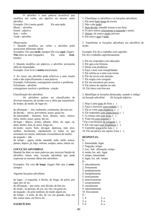 O advérbio é uma palavra invariável que
modifica um verbo, um adjetivo ou mesmo outro                       1. Classifique os advérbios e as locuções adverbiais.
advérbio.                                                           1. Ela mora bem longe da escola.
Exemplo: Ele é muito gentil. Ele saiu tarde.                        2. Não volte tarde!
Muito - adverbio                                                    3. Sem dúvida, amanhã iremos á sua festa.
Gentil - adjetivo                                                   4. O carro entrou velozmente á esquerda e sumiu.
Saiu – verbo                                                        5. Ontem, ele estava muito nervoso
Tarde - advérbio                                                    6. Ela esteve aqui à tarde.

Observações                                                         2. Transforme as locuções adverbiais em advérbios de
1. Quando modifica um verbo, o advérbio pode                        modo.
acrescentar diferentes idéias
Exemplos: Ele saiu tarde. (tempo) Ela veio aqui. (lugar)            Exemplo: Ele fez o trabalho com capricho.
Não entre na sala! (negação)      Ela     canta     bem.            Ele fez o trabalho caprichosamente.
(modo)
                                                                    1. Ela me respondeu com educação.
2. Quando modifica um adjetivo, o advérbio acrescenta               2. Ele agiu com firmeza.
idéia de intensidade.                                               3. Dirija com prudência.
Exemplo: Esse livro é muito interessante.                           4. Faça o teste com tranqüilidade.
                                                                    5. Ele referiu-se a mim com ironia.
3. Às vezes, um advérbio pode referir-se a uma oração               6. Ela me ouviu com atenção.
toda e não especificamente a uma palavra.                           7. Ele reagiu com coragem.
Exemplo: Felizmente, conseguimos resolver o problema.               8. Ele me encontrou por acaso.
Felizmente - advérbio                                               9. Ela entrou de repente na sala.
conseguimos resolver o problema - oração                            10. Ele lutou com bravura.

Classificação dos advérbios                                         3. Identifique as locuções destacadas, usando o código:
         Os advérbios podem ser classificados de                    (a) locução adverbial      (b) locução adjetiva
diversas maneiras, de acordo com a idéia que transmitem:
de tempo, de modo, de lugar etc.                                    1. Hoje é uma noite de festa. ( )
                                                                    2. Faça o exercício com cuidado. ( )
de afirmação - sim, realmente, certamente, deveras etc.             3. Ela se veste com elegância. ( )
de dúvida - talvez, porventura, acaso, quiçá etc.                   4. Ele respondeu com impaciência. ( )
de intensidade - bastante, bem, demais, mais, menos,                5. A criança está com fome. ( )
meio, muito, assaz, quase, tão etc.                                 6. Trate-me com respeito! ( )
de lugar - abaixo, acima, adiante, além, ali, aqui, cá,             7.Ele é um homem de coragem. ( )
atrás, dentro, fora, lá, peno, longe etc.                           8. Ele vem aqui com freqüência. ( )
de modo - assim, bem, devagar, depressa, mal, pior,                 9. Caminhei á toa pelas ruas. ( )
melhor, facilmente, rapidamente (e todos os que                     10. Ele me parece um sujeito á-toa. ( )
terminam em mente, indicando circunstância de modo).
de negação - não                                                    RESPOSTAS:
de tempo - agora, ainda, amanhã, cedo, tarde, nunca,                1-
jamais, depois, já, logo, outrora, sempre, antes, ontem etc.        1. Intensidade, lugar
                                                                    2. Negação, tempo
LOCUÇÃO ADVERBIAL                                                   3. Loc. Adv. afirmação, tempo
Quando ha duas ou mais palavras que exercem função de               4. modo, loc. adv. lugar
advérbio, temos uma 1ocução adverbial, que pode                     5. tempo, intensidade
expressar as mesmas idéias dos advérbios.                           6. lugar, loc. adv. tempo
                                                                    2–
Exemplos: Ele veio de longe. (lugar) Não saia á noite.              1. educadamente
(tempo)                                                             2. firmemente
                                                                    3. prudentemente
Algumas locuções adverbiais:                                        4. tranqüilamente
                                                                    5. ironicamente
de lugar - á esquerda, á direita, de longe, de perto, por           6. atenciosamente
aqui, por ali etc.                                                  7. corajosamente
de afirmação - por certo, sem dúvida, de fato etc.                  8. casualmente
de modo - ás pressas, de cor, em vão, em geral etc.                 9. repentinamente
de negação - de jeito nenhum, de modo algum etc.                    10. bravamente
de tempo - á noite, de dia, de vez em quando, hoje em               3–
dia, nunca mais, em breve etc.                                      1. b               2. a
                                                                    3. a               4. a
EXERCÍCIOS:                                                         5. b               6. a

                                                               40
 