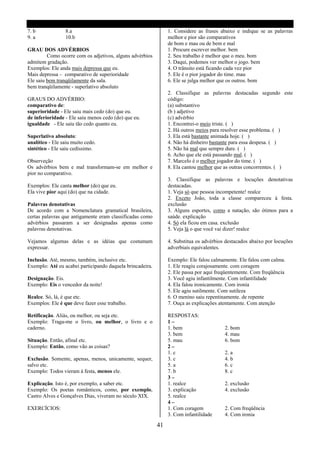 7. b             8.a                                            1. Considere as frases abaixo e indique se as palavras
9. a             10.b                                           melhor e pior são comparativos
                                                                de bom e mau ou de bem e mal
GRAU DOS ADVÉRBIOS                                              1. Procure escrever melhor. bem
         Como ocorre com os adjetivos, alguns advérbios         2. Seu trabalho é melhor que o meu. bom
admitem gradação.                                               3. Daqui, podemos ver melhor o jogo. bem
Exemplos: Ele anda mais depressa que eu.                        4. O trânsito está ficando cada vez pior
Mais depressa – comparativo de superioridade                    5. Ele é o pior jogador do time. mau
Ele saiu bem tranqüilamente da sala.                            6. Ele se julga melhor que os outros. bom
bem tranqüilamente - superlativo absoluto
                                                                2. Classifique as palavras destacadas segundo este
GRAUS DO ADVÉRBIO:                                              código:
comparativo de:                                                 (a) substantivo
superioridade - Ele saiu mais cedo (do) que eu.                 (b ) adjetivo
de inferioridade - Ele saiu menos cedo (do) que eu.             (c) advérbio
igualdade - Ele saiu tão cedo quanto eu.                        1. Encontrei-o meio triste. ( )
                                                                2. Há outros meios para resolver esse problema. ( )
Superlativo absoluto:                                           3. Ela está bastante animada hoje. ( )
analítico - Ele saiu muito cedo.                                4. Não há dinheiro bastante para essa despesa. ( )
sintético - Ele saiu cedíssimo.                                 5. Não há mal que sempre dure. ( )
                                                                6. Acho que ele está passando mal. ( )
Observeção                                                      7. Marcelo é o melhor jogador do time. ( )
Os advérbios bem e mal transformam-se em melhor e               8. Ela cantou melhor que as outras concorrentes. ( )
pior no comparativo.
                                                                3. Classifique as palavras e locuções denotativas
Exemplos: Ele canta melhor (do) que eu.                         destacadas.
Ela vive pior aqui (do) que na cidade.                          1. Veja só que pessoa incompetente! realce
                                                                2. Exceto João, toda a classe compareceu á festa.
Palavras denotativas                                            exclusão
De acordo com a Nomenclatura gramatical brasileira,             3. Alguns esportes, como a natação, são ótimos para a
certas palavras que antigamente eram classificadas como         saúde. explicação
advérbios passaram a ser designadas apenas como                 4. Só ela ficou em casa. exclusão
palavras denotativas.                                           5. Veja lá o que você vai dizer! realce

Vejamos algumas delas e as idéias que costumam                  4. Substitua os advérbios destacados abaixo por locuções
expressar.                                                      adverbiais equivalentes.

Inclusão. Até, mesmo, também, inclusive etc.                    Exemplo: Ele falou calmamente. Ele falou com calma.
Exemplo: Até eu acabei participando daquela brincadeira.        1. Ele reagiu corajosamente. com coragem
                                                                2. Ele passa por aqui freqüentemente. Com freqüência
Designação. Eis.                                                3. Você agiu infantilmente. Com infantilidade
Exemplo: Eis o vencedor da noite!                               4. Ela falou ironicamente. Com ironia
                                                                5. Ele agiu sutilmente. Com sutileza
Realce. Só, lá, é que etc.                                      6. O menino saiu repentinamente. de repente
Exemplos: Ele é que deve fazer esse trabalho.                   7. Ouça as explicações atentamente. Com atenção

Retificação. Aliás, ou melhor, ou seja etc.                     RESPOSTAS:
Exemplo: Traga-me o livro, ou melhor, o livro e o               1–
caderno.                                                        1. bem                   2. bom
                                                                3. bem                   4. mau
Situação. Então, afinal etc.                                    5. mau                   6. bom
Exemplo: Então, como vão as coisas?                             2–
                                                                1. c                     2. a
Exclusão. Somente, apenas, menos, unicamente, sequer,           3. c                     4. b
salvo etc.                                                      5. a                     6. c
Exemplo: Todos vieram á festa, menos ele.                       7. b                     8. c
                                                                3–
Explicação. Isto é, por exemplo, a saber etc.                   1. realce                2. exclusão
Exemplo: Os poetas românticos, como, por exemplo,               3. explicação            4. exclusão
Castro Alves e Gonçalves Dias, viveram no século XIX.           5. realce
                                                                4–
EXERCÍCIOS:                                                     1. Com coragem           2. Com freqüência
                                                                3. Com infantilidade     4. Com ironia

                                                           41
 