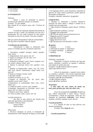 5. Com sutileza           6. De repente
7. Com atenção                                                    2. Na linguagem afetiva, certas interjeições, originadas de
                                                                  palavras de outras classes gramaticais, podem aparecer
8. INTERJEIÇÃO                                                    flexionadas no diminutivo.
                                                                  Exemplos: calminha!, adeusinho!, obrigadinho!
Definição
         Damos o nome de interjeição às palavras                  EXERCÍCIOS:
invariáveis que exprimem emoções ou sensações.                    1. Destaque as interjeições e locuções interjetivas
Exemplo: “Ai, que saudade                                         presentes nas frases abaixo e indique o sentido (ou os
Que vontade de ver renascer nossa vida.” (Vinícius de             sentidos) que elas expressam.
Moraes)                                                           1. “Alô, torcida do Flamengo, aquele abraço!” (Gilberto
                                                                  Gil)
          O sentido da interjeição depende basicamente do         2. Ufa! Finalmente acabamos o serviço!
contexto em que é usada e da entonação com que ela é              3. Caramba! Que tempestade!
pronunciada. Por isso, pode acontecer de uma mesma                4. Ah! Não me chateie com essa história de novo!
interjeição ter mais de um sentido. Veja estes exemplos:          5. Vamos lá, pessoal! Coragem!
                                                                  6. Uau! Que menina bonita!
Oh! que surpresa desagradável! (idéia de contrariedade)           7. Salve! Que bom te rever!
Oh! que bom te encontrar! (idéia de alegria)                      8. Ah! Que pena que você não pode ir á festa!

C1assificação das interjeições                                    Respostas:
         Apresentamos a seguir as interjeições mais               1. saudação               2. alívio
usuais e os sentidos que elas comumente expressam:                3. Admiração ou espanto   4. impaciência
                                                                  5. Coragem! Animação      6. admiração
1. Advertência: cuidado!, devagar!, calma!, atenção!,             7. saudação               8. tristeza
olha!, alerta!
2. Afugentamento: fora!, passa!, rua!, xô!                        9. PREPOSIÇÃO
3. Alegria ou satisfação: oh!, ah!, oba!, viva!
4. Alívio: arre!, ufa!                                            Definição e classificação
5. Animação ou estímulo: vamos!, forca!, coragem!, sus!,                   Preposição é a palavra invariável que liga dois
eia!, ânimo!, adiante!, firme!, toca!                             termos, subordina o primeiro ao segundo e estabelece
6. Aplauso ou aprovaçã: bravo!, bis!, apoiado!, viva!,            uma relação de sentido entre eles.
boa!                                                              Exemplos: casa de madeira (idéia de matéria)
7. Repulsa ou desaprovação: credo!, irra!, ih!, livra!,           fogão a gás (idéia de meio)
safa!, fora!, abaixo!, francamente!, chega!, basta!, ora!,
opa!, pó!                                                                  Através da preposição, o segundo termo explica
8. Desejo ou intenção: tomara!, oxalá!                            ou completa o primeiro. Uma mesma preposição pode
9. Desculpa: perdão!                                              estabelecer diferentes relações de sentido entre palavras.
1O.Dorou ou tristeza: ai!, ui!, eh!                               Exemplos: papel de carta (finalidade)
11.Espanto ou admiração: oh!, ah!, puxa!, quê!,                   .vim de Campinas (origem)
caramba!, nossa!, hem?!, hein?,                                   boneco de plástico (matéria)
12.Jmpaciência ou contrariedade: hum!, irra!., raios!,
diabo!, ora!                                                      Preposições:
13. Pedido de auxilio: socorro!, aqui!, piedade!                     a, ante, após, até, com, contra, de, desde, em,
14.Saudação, chamamento ou invocação: salve!, viva!,              entre, para, perante, por, sem, sob, sobre, trás.
adeus!, olá!, ei!, tchau!, ó, ô, psiu!
15.Silêncio: psiu!, bico!, silêncio!                                      Essas são as preposições essenciais. Há palavras
16. Terror ou medo: credo!, cruzes!, uh!, oh!                     que, embora pertencendo a outras classes, exercem
                                                                  eventualmente a função de preposição, sendo por isso
Locuções interjetivas                                             chamadas de preposições acidentais, como durante,
        São duas ou mais palavras que formam uma                  mediante, conforme, segundo, exceto, fora etc.
expressão equivalente a uma interjeição.
Exemplos: Valha-me Deus!                                          Locução prepositiva
        Graças a Deus!                                                    É o conjunto de duas ou mais palavras com
        Quem me dera!                                             função de preposição.
                                                                          Exemplo: Moro longe de você.
Observações
1. Devem-se distinguir, na escrita, as interjeições de
chamamento ó e ô da interjeição de alegria ou tristeza oh!           Locuções prepositivas:




                                                             42
 