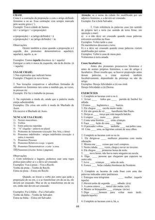 CRASE                                                             Atenção: se o nome da cidade for modificado por um
Crase é a contração da preposição a com o artigo definido         adjetivo feminino, o a deverá ser craseado.
feminino a ou as. Essa contração vem sempre marcada               Exemplo: Fui à bela Salvador.
pelo acento grave (`).
Exemplo: Vou à cidade de Santos.                                           2. Com referência ás palavras casa (no sentido
(à) = a (artigo) + a (preposição)                                 de próprio lar) e terra (no sentido de terra firme, em
                                                                  oposição a mar):
a (preposição) + a (artigo definido) = à                          a) o a não deve ser craseado quando essas palavras
a (preposição) + as (artigo definido) = às                        estiverem sozinhas na frase.
                                                                  Exemplos: Voltei tarde a casa.
Observações:                                                      Os marinheiros desceram a terra.
         Ocorre também a crase quando a preposição a é            b) o a deve ser craseado quando essas palavras vierem
seguida dos pronomes demonstrativos aquele(s),                    modificadas por outras.
aquela(s), aquilo, a, as                                          Exemplos: Voltei à casa de meus pais.
                                                                  Voltaremos à terra amada.
Exemplos: Vamos àquela discoteca. (a + aquela)
Entregue a carta à moca da esquerda, não à da direita. (à         Casos facultativos
= àquela)                                                                   Antes dos pronomes possessivos femininos e
                                                                  antes de nomes próprios femininos, o uso do artigo é
USA-SE CRASE:                                                     facultativo. Disso resulta que, se houver preposição antes
1.Nas expressões que indicam horas.                               dessas     palavras,    a    crase    ocorrerá    também
Exemplo: Chegarei às nove horas.                                  facultativamente, dependendo da presença ou não do
                                                                  artigo.
2. Nas locuções conjuntivas e adverbiais formadas de              Exemplos: Desejo felicidades a (à) sua irmã.
substantivos femininos tais como a medida que, as vezes,          Desejo felicidades a (à) Denise.
às pressas etc.
Exemplo: Ele fez o trabalho às pressas.                           EXERCÍCIOS
                                                                  1. Complete as lacunas com a ou à.
3. Na expressão a moda de, ainda que a palavra moda               1. Avisei ____ todos que ____ partida de futebol foi
esteja subentendida.                                              adiada.
Exemplos: Ele criou um estilo à moda de Machado de                2.Fomos ____ Inglaterra e ____ Suécia.
Assis.                                                            3. Ele chegou ____ escola muito tarde.
Ele escreve à Machado de Assis.                                   4. Ele não gosta de vir ____ barulhenta São Paulo.
                                                                  5. Dirija-se ____ moça que está naquele balcão.
NUNCA SE USA CRASE:                                               6. Comprei ____ moto ____ prazo.
1)  Nomes masculinos.                                             7. Conte uma história ____ estas crianças.
2)  Verbos                                                        8. Faça ____ lição de casa ____ lápis.
3)  Entre palavras repetidas                                      9. O pescador voltou ____ tardinha ____ sua pobre casa.
4)  “A” singular + palavra no plural                              10. Uma ____ uma, as lágrimas caíram de seus olhos.
5)  Pronomes de tratamento (exceção: Sra. Srta, e dona)
6)  Pronomes indefinidos / artigos indefinidos (exceção: à        2. Complete as lacunas com as ou às.
    outra, à mesma)                                               1. Ele dirigiu-se ____ mulheres presentes com muita
7) Pronomes Pessoais                                              educação.
8) Pronomes Relativos a cuja / a quem
                                                                  2. Mostre-me ____ coisas que você comprou.
9) Pronomes Demonstrativos: a esta / a essa.                      3. Nesta cidade, ____ vezes, chega a nevar no inverno.
10) Numerais (exceto: horas e páginas).                           4. Ela chegou ____ primeiras horas da noite.
                                                                  5. ____ nove horas, não havia mais ninguém na escola.
Observações                                                       6. Diga ____ pessoas que chegaram que esperem na
1. Com referência a lugares, podemos usar uma regra               outra sala.
prática para saber se o a deve ser craseado.                      7. Leve ____ crianças ____ salas de aula.
Exemplos: Vou à praia. - Vou a Recife.                            8. Fomos ____ belas cidades litorâneas do Nordeste.
Venho da prata. - Venho de Recife.
Estou na praia. - Estou em Recife.                                3. Complete as lacunas de cada frase com uma das
                                                                  palavras indicadas entre parênteses.
        Quando, ao trocar o verbo por outro que pede a            1. Entregue esse telegrama          ____ mulher. (aquela
preposição de ou em, o a se transformar em da ou na, ele          àquela)
deverá ser craseado. Mas se ele se transformar em de ou           2. Haverá aulas de segunda ____ sábado. (à/a)
em, então não deverá ser craseado.                                3. A canoa estava ____ mercê das ondas. (a/à)
                                                                  4. Mostre os brinquedos ____ crianças. (às/as)
Exemplos: Fui à Itália. - Fui a Salvador.                         5. Diga ____ homem para voltar mais tarde.
Venho da Itália. - Venho de Salvador.                             (àquele/aquele)
Estou na Itália. - Estou em Salvador.
                                                                  4. Complete as lacunas com à, há, a:

                                                             44
 