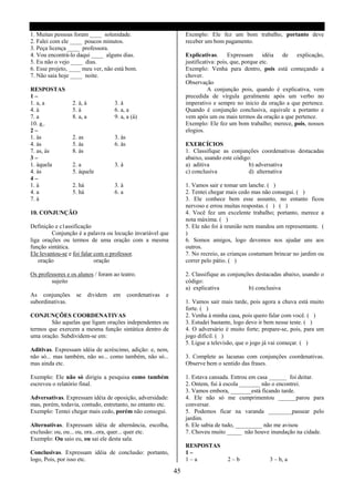 1. Muitas pessoas foram ____ solenidade.                               Exemplo: Ele fez um bom trabalho, portanto deve
2. Falei com ele ____ poucos minutos.                                  receber um bom pagamento.
3. Peça licença ____ professora.
4. Vou encontrá-lo daqui ____ alguns dias.                             Explicativas. Expressam idéia de explicação,
5. Eu não o vejo ____ dias.                                            justificativa: pois, que, porque etc.
6. Esse projeto, ____ meu ver, não está bom.                           Exemplo: Venha para dentro, pois está começando a
7. Não saia hoje ____ noite.                                           chover.
                                                                       Observação
RESPOSTAS                                                                        A conjunção pois, quando é explicativa, vem
1–                                                                     precedida de vírgula geralmente após um verbo no
1. a, a           2. à, à             3. à                             imperativo e sempre no inicio da oração a que pertence.
4. à              5. à                6. a, a                          Quando é conjunção conclusiva, equivale a portanto e
7. a              8. a, a             9. a, a (à)                      vem após um ou mais termos da oração a que pertence.
10. a .                                                                Exemplo: Ele fez um bom trabalho; merece, pois, nossos
2–                                                                     elogios.
1. às             2. as               3. às
4. às             5. às               6. às                            EXERCÍCIOS
7. as, às         8. às                                                1. Classifique as conjunções coordenativas destacadas
3–                                                                     abaixo, usando este código:
1. àquela         2. a                3. à                             a) aditiva                b) adversativa
4. às             5. àquele                                            c) conclusiva             d) alternativa
4–
1. à              2. há               3. à                             1. Vamos sair e tomar um lanche. ( )
4. a              5. há               6. a                             2. Tentei chegar mais cedo mas não consegui. ( )
7. à                                                                   3. Ele conhece bem esse assunto, no entanto ficou
                                                                       nervoso e errou muitas respostas. ( ) ( )
10. CONJUNÇÃO                                                          4. Você fez um excelente trabalho; portanto, merece a
                                                                       nota máxima. ( )
Definição e c1assificação                                              5. Ele não foi á reunião nem mandou um representante. (
         Conjunção é a palavra ou locução invariável que               )
liga orações ou termos de uma oração com a mesma                       6. Somos amigos, logo devemos nos ajudar uns aos
função sintática.                                                      outros.
Ele levantou-se e foi falar com o professor.                           7. No recreio, as crianças costumam brincar no jardim ou
   oração                   oração                                     correr pelo pátio. ( )

Os professores e os alunos / foram ao teatro.                          2. Classifique as conjunções destacadas abaixo, usando o
        sujeito                                                        código:
                                                                       a) explicativa            b) conclusiva
As conjunções      se       dividem   em      coordenativas   e
subordinativas.                                                        1. Vamos sair mais tarde, pois agora a chuva está muito
                                                                       forte. ( )
CONJUNÇÕES COORDENATIVAS                                               2. Venha á minha casa, pois quero falar com você. ( )
        São aquelas que ligam orações independentes ou                 3. Estudei bastante, logo devo ir bem nesse teste. ( )
termos que exercem a mesma função sintática dentro de                  4. O adversário é muito forte; prepare-se, pois, para um
uma oração. Subdividem-se em:                                          jogo difícil. ( )
                                                                       5. Ligue a televisão, que o jogo já vai começar. ( )
Aditivas. Expressam idéia de acréscimo, adição: e, nem,
não só... mas também, não so... como também, não só...                 3. Complete as lacunas com conjunções coordenativas.
mas ainda etc.                                                         Observe bem o sentido das frases.

Exemplo: Ele não só dirigiu a pesquisa como também                     1. Estava cansada. Entrou em casa ______ foi deitar.
escreveu o relatório final.                                            2. Ontem, fui à escola _______ não o encontrei.
                                                                       3. Vamos embora, _______está ficando tarde.
Adversativas. Expressam idéia de oposição, adversidade:                4. Ele não só me cumprimentou ______parou para
mas, porém, todavia, contudo, entretanto, no entanto etc.              conversar.
Exemplo: Tentei chegar mais cedo, porém não consegui.                  5. Podemos ficar na varanda ________passear pelo
                                                                       jardim.
Alternativas. Expressam idéia de alternância, escolha,                 6. Ele sabia de tudo, _________ não me avisou
exclusão: ou, ou... ou, ora...ora, quer... quer etc.                   7. Choveu muito _____ não houve inundação na cidade.
Exemplo: Ou saio eu, ou sai ele desta sala.
                                                                       RESPOSTAS
Conclusivas. Expressam idéia de conclusão: portanto,                   1–
logo, Pois, por isso etc.                                              1–a              2–b              3 – b, a

                                                                  45
 