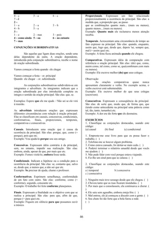 4–c              5–a               6–c                            Proporcionais. Expressam um fato relacionado
7-d                                                               proporcionalmente a ocorrência da principal. São elas: a
2–                                                                medida que, a proporção que, ao passo
1–a              2–a               3–b                            que as combinações quanto mais... (mais ou menos),
4–b              5–a                                              quanto menos... (mais ou menos).
3–                                                                Exemplo: Quanto mais ele reclamava menos atenção
1–e              2 – mas           3 – pois                       recebia.
4 – como ainda   5 – ou            6 – no entanto
7 – mas                                                           Temporais. Acrescentam uma circunstância de tempo ao
                                                                  fato expresso na principal. São elas: quando, enquanto,
CONJUNÇÕES SUBORDINATIVAS                                         assim que, logo que, desde que, depois 'ue, sempre que,
                                                                  mal (= assim que) etc.
         São aquelas que ligam duas orações, sendo uma            Exemplo: A festa ficou animada quando ele chegou.
delas dependente da outra. A oração dependente,
introduzida pela conjunção subordinativa, recebe o nome           Comparativas. Expressam idéia de comparação com
de oração subordinada.                                            referência a oração principal. São elas: (do) que, como,
                                                                  assim como, tal como, como se, que(combinam com mais
Vamos começar a festa quando ele chegar                           ou menos).
                                                                  Exemplo: Ele escreve melhor (do) que seus colegas.
Vamos começar a festa – or. principal
Quando ele chegar - or. subordinada                               Observação
                                                                           As orações comparativas quase nunca
         As conjunções subordinativas subdividem-se em            apresentam claramente o verbo. No exemplo acima, o
integrantes e adverbiais. As integrantes indicam que a            verbo escrever está subentendido.
oração subordinada por elas introduzida completa ou               Exemplo: Ele escreve melhor do que seus colegas
integra o sentido da oração principal. São elas: que, se.         (escrevem).

Exemplos: Espero que ele me ajude. / Não sei se ele virá          Consecutivas. Expressam a conseqüência da principal.
á reunião.                                                        São elas: de sorte que, modo que, de forma que, que
                                                                  (tendo como antecedente na principal uma palavra como
As adverbiais introduzem orações que expressam                    tal, tão, tanto, tamanho) etc.
diferentes circunstâncias com relação à oração principal.         Exemplo: A dor era tão forte que ele desmaiou.
Elas se classificam em causais, concessivas, condicionais,
conformativas,     finais,   proporcionais,    temporais,         EXERCÍCIOS
comparativas e consecutivas.                                      1. Classifique as conjunções destacadas, usando este
                                                                  código:
Causais. Introduzem uma oração que é causa da                     (a) causal      (b) final      (c) condicional
ocorrência da principal. São elas: porque, que, como (=
porque), pois que etc.                                            1. Empreste-me esse livro para que eu possa fazer o
Exemplo: Vou ajudá-lo porque sou seu amigo.                       trabalho. ( )
                                                                  2. Telefone-me se houver algum problema.
Concessivas. Expressam idéia contrária á da principal,            3. Como estava cansado, foi deitar-se mais cedo. ( )
sem, no entanto, impedir sua realização. São elas:                4. Poderei terminar o relatório amanhã desde que vocês
embora, ainda, apesar de que, por mais que etc.                   me ajudem. ( )
Exemplo: Fomos visitá-lo, embora fosse tarde.                     5. Não pude falar com você porque estava viajando.
                                                                  6. Fiz-lhe um sinal para que se calasse. ( )
Condicionais. Indicam a hipótese ou a condição para a
ocorrência da principal. São elas: se, contanto que, salvo        2. Classifique as conjunções destacadas, usando este
se, desde que, a menos que, a não ser que etc.                    código:
Exemplo: Se precisar de ajuda, chame o professor.                 a ) temporal            b ) concessiva
                                                                  c ) consecutiva
Conformativas. Exprimem semelhança, conformidade
de um fato com outro. São elas: conforme, como (=                 1. Ninguém mais teve sossego desde que ele chegou. ( )
conforme), segundo, consoante etc.                                2. Choveu tanto que as ruas ficaram inundadas. ( )
Exemplo: O trabalho foi feito conforme planejamos.                3. Por mais que a consolassem, ela continuava a chorar. (
                                                                  )
Finais. Expressam a finalidade ou o objetivo com que se           4. Ele saiu sem agasalho, embora esteja frio. ( )
realiza a principal. São elas: para que, afim de que,             5. Mal entrou, ele já começou a discutir com a gente. ( )
porque (= para que) etc.                                          6. Seu chute foi tão forte que a bola furou a rede.
Exemplo: Fiquem em silêncio para que possamos ouvir               ( )
a música.



                                                             46
 