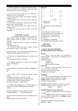 3. Considere a análise das conjunções nas frases abaixo e        Respostas
escreva C (certo) ou E (errado) em cada uma delas,               1–
fazendo depois as correções necessárias.                         1–b                2–c               3–a
                                                                 4–c                5–a               6-b
1. Ele está assim triste desde que sua namorada o                2–
abandonou. (conj. sub. temporal)                                 1–a                2–c               3–b
2. Dirija com cuidado porque essa estrada é perigosa.            4–b                5–a               6–c
(conj. sub. Final )                                              3–
3. Tudo aconteceu como havíamos previsto. (conj. sub.            1–c                2 – e causal      3–c
conformativa)                                                    4 – e proporcional
4. O nervosismo aumentava á proporção que o tempo                5- e comparativa                     6-c
passava. (conj . sub. temporal)                                  4–
5. Ele é tão educado quanto seus irmãos. (conj. sub.             conj. sub. causal, conj sub. condicional
proporcional)                                                    5 - Onde
6. Quero que você me faça um favor. (conj. sub.                  6 - ali
integrante)                                                      7-
                                                                 a) perf. indicativo, 3ª pessoa do sing.
                                                                 b) mais-que-perf. indic, 3ª pessoa do sing.
                O fazendeiro e a cegonha                         c) imperf. indic, 3ª pessoa do plural
         Um fazendeiro armou uma rede no campo onde              d) presente indic., 1ª pessoa do sing
plantara milho, porque ali vinham os pardais comer o             8 - solta-me
milho semeado. Entre os pardais, caiu na rede uma                9 – a) plantação b) semeadura
cegonha.                                                         10 – Sugestão Quem é bom não se mistura.
-Alto lá! - exclamou ela. Não sou pardal, sou cegonha!
Solte-me!                                                          SINTAXE
O fazendeiro retrucou:                                           CAPITULO 06
- Se você não é pardal, que estava fazendo no meio
desses ladrões? Agora, vai ficar presa!                          1. FRASE, ORAÇÃO E PERÍODO.
                                                                 TERMOS ESSENCIAIS DA ORAÇÃO
Fábulas de Esopo. Texto em português de Guilherme de
Figueiredo. Rio de Janeiro, Ed. Ouro, 1963.                      FRASE
                                                                          Dá-se o nome de frase a um enunciado de
4. Classifique as conjunções porque e se usadas nesse            sentido completo. A frase pode ser formada por uma ou
texto.                                                           várias palavras.
conj. sub. causal, conj sub. condicional                         Exemplos: Silencio!
                                                                          Anoiteceu.
5. No primeiro parágrafo do texto há um pronome                           Está chovendo.
relativo. Identifique-o.                                                  Marcelo acabou de chegar.
Onde                                                             ORAÇÃO
                                                                          Oração é a frase construída em torno de um
6. Que advérbio foi usado no primeiro parágrafo do               verbo ou de uma locução verbal.
texto?                                                           Exemplos: Fomos ao cinema ontem.
ali                                                              Eles vão fazer uma viagem.
7. Dê o tempo, modo e pessoa das seguintes formas                PERÍODO
verbais:                                                                  Dá-se o nome de período à frase organizada em
a) armou perf. indicativo, 3ª pessoa do sing.                    orações. O período pode ser simples ou composto.
b) plantara mais-que-perf. indic, 3ª pessoa do sing.             Simples. Quando é formado por uma só oração.
c) vinham imperf. indic, 3ª pessoa do plural                     Exemplo: Os alunos saíram.
d) sou presente indic., 1ª pessoa do sing
                                                                 Composto. Quando é formado por mais de uma oração.
8. A forma verbal solte-me está na terceira pessoa do            Exemplo: Os alunos saíram -- quando deu o sinal.
singular. Passe-a para a segunda pessoa do singular.                        oração 1           oração 2
solta-me
                                                                 TERMOS ESSENCIAIS DA ORAÇÃO
09. Dê os substantivos correspondentes aos verbos:                        O sujeito e o predicado são os termos essenciais
a) plantar plantação      b) semear semeadura                    da oração.
                                                                          O sujeito de uma oração é o elemento a respeito
10. Escreva uma frase que possa servir de moral para essa        do qual se declara alguma coisa. O predicado é aquilo
fábula.                                                          que se declara do sujeito.
Sugestão Quem é bom não se mistura.
                                                                 Exemplos Os jogadores entraram na quadra.
                                                                 Jogadores - sujeito
                                                            47
 