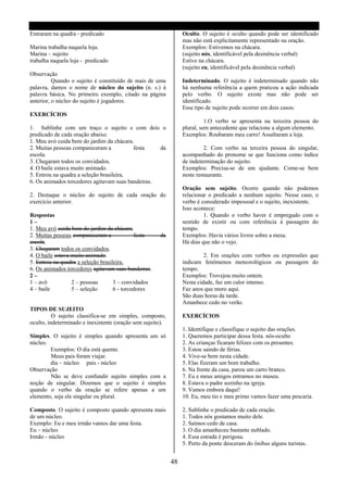 Entraram na quadra - predicado                                   Oculto. O sujeito é oculto quando pode ser identificado
                                                                 mas não está explicitamente representado na oração.
Marina trabalha naquela loja.                                    Exemplos: Estivemos na chácara.
Marina – sujeito                                                 (sujeito nós, identificável pela desinência verbal)
trabalha naquela loja - predicado                                Estive na chácara.
                                                                 (sujeito eu, identificável pela desinência verbal)
Observação
          Quando o sujeito é constituído de mais de uma          Indeterminado. O sujeito é indeterminado quando não
palavra, damos o nome de núcleo do sujeito (n. s.) à             há nenhuma referência a quem praticou a ação indicada
palavra básica. No primeiro exemplo, citado na página            pelo verbo. O sujeito existe mas não pode ser
anterior, o núcleo do sujeito é jogadores.                       identificado.
                                                                 Esse tipo de sujeito pode ocorrer em dois casos:
EXERCÍCIOS
                                                                           1.O verbo se apresenta na terceira pessoa do
1. Sublinhe com um traço o sujeito e com dois o                  plural, sem antecedente que relacione a algum elemento.
predicado de cada oração abaixo.                                 Exemplos: Roubaram meu carro! Assaltaram a loja.
1. Meu avó cuida bem do jardim da chácara.
2. Muitas pessoas compareceram a          festa    da                     2. Com verbo na terceira pessoa do singular,
escola.                                                          acompanhado do pronome se que funciona como índice
3. Chegaram todos os convidados.                                 de indeterminação do sujeito.
4. O baile estava muito animado.                                 Exemplos: Precisa-se de um ajudante. Come-se bem
5. Entrou na quadra a seleção brasileira.                        neste restaurante.
6. Os animados torcedores agitavam suas bandeiras.
                                                                 Oração sem sujeito. Ocorre quando não podemos
2. Destaque o núcleo do sujeito de cada oração do                relacionar o predicado a nenhum sujeito. Nesse caso, o
exercício anterior.                                              verbo é considerado impessoal e o sujeito, inexistente.
                                                                 Isso acontece:
Respostas                                                                 1. Quando o verbo haver é empregado com o
1–                                                               sentido de existir ou com referência à passagem do
1. Meu avó cuida bem do jardim da chácara.                       tempo.
2. Muitas pessoas compareceram a             festa    da         Exemplos: Havia vários livros sobre a mesa.
escola.                                                          Há dias que não o vejo.
3. Chegaram todos os convidados.
4. O baile estava muito animado.                                          2. Em orações com verbos ou expressões que
5. Entrou na quadra a seleção brasileira.                        indicam fenômenos meteorológicos ou passagem do
6. Os animados torcedores agitavam suas bandeiras.               tempo.
2–                                                               Exemplos: Trovejou muito ontem.
1 – avô           2 – pessoas       3 – convidados               Nesta cidade, faz um calor intenso.
4 – baile         5 – seleção       6 - torcedores               Faz anos que moro aqui.
                                                                 São duas horas da tarde.
                                                                 Amanhece cedo no verão.
TIPOS DE SUJEITO
          O sujeito classifica-se em simples, composto,          EXERCÍCIOS
oculto, indeterminado e inexistente (oração sem sujeito).
                                                                 1. Identifique e classifique o sujeito das orações.
Simples. O sujeito é simples quando apresenta um só              1. Queremos participar dessa festa. nós-oculto
núcleo.                                                          2. As crianças ficaram felizes com os presentes.
        Exemplos: O dia está quente.                             3. Estou saindo de férias.
        Meus pais foram viajar.                                  4. Vive-se bem nesta cidade.
        dia – núcleo pais - núcleo                               5. Elas fizeram um bom trabalho.
Observação                                                       6. Na frente da casa, parou um carro branco.
        Não se deve confundir sujeito simples com a              7. Eu e meus amigos entramos no museu.
noção de singular. Dizemos que o sujeito é simples               8. Estava o padre sozinho na igreja.
quando o verbo da oração se refere apenas a um                   9. Vamos embora daqui!
elemento, seja ele singular ou plural.                           10. Eu, meu tio e meu primo vamos fazer uma pescaria.

Composto. O sujeito é composto quando apresenta mais             2. Sublinhe o predicado de cada oração.
de um núcleo.                                                    1. Todos nós gostamos muito dele.
Exemplo: Eu e meu irmão vamos dar uma festa.                     2. Saímos cedo de casa.
Eu – núcleo                                                      3. O dia amanheceu bastante nublado.
Irmão - núcleo                                                   4. Essa estrada é perigosa.
                                                                 5. Perto da ponte desceram do ônibus alguns turistas.


                                                            48
 