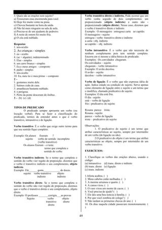 3. Quais são as orações sem sujeito?                             Verbo transitivo direto e indireto. Pode ocorrer que um
a) Trouxeram essa encomenda para você.                           verbo venha seguido de dois complementos: um
b) Hoje fez muito vento na praia.                                preposicionado (objeto indireto) e outro não -
c) Choveu bastante na hora da saída.                             preposicionado (objeto direto). Nesse caso, dizemos que
d) Não há mais ninguém na sala de aula.                          o verbo é transitivo direto e indireto.
e) Precisa-se de um ajudante de pedreiro.                        Exemplo: O mensageiro entregou a carta ao capitão.
f) A noite de ontem foi muito fria.                              O mensageiro - sujeito
g) O céu está nublado.                                           entregou - verbo transitivo direto e indireto
                                                                 a carta - obj. indireto
Respostas                                                        ao capitão – obj. indireto
1. nós-oculto
2. As crianças - simples                                         Verbo intransitivo. É o verbo que não necessita de
3. eu - oculto                                                   nenhum complemento pois tem sentido completo.
4. (se = alguém); indeterminado                                  Encerra em si mesmo a idéia básica do predicado.
5. Elas - simples                                                Exemplos: Os convidados chegaram.
6. um carro branco - simples                                     Os convidados – sujeito
7. Eu e meus amigos - composto                                   chegaram – verbo intransitivo
8. padre - simples                                               Exemplo: O avião decolou.
9. nós-oculto                                                    O avião – sujeito
10. Eu, meu tio e meu primo - composto                           decolou – verbo intransitivo
2–
1. gostamos muito dele.                                          Verbo de ligação. É o verbo que não expressa idéia de
2. Saímos cedo de casa.                                          ação. Indica estado ou condição do sujeito. Serve apenas
3. amanheceu bastante nublado.                                   como elemento de ligação entre o sujeito e um termo que
4. é perigosa.                                                   o modifica, chamado predicativo do sujeito.
5. Perto da ponte desceram do ônibus .                           Exemplos: O dia está frio.
3 – (b) (c) (d)                                                  O dia - sujeito
                                                                 está – verbo de ligação
                                                                 frio - predicativo do sujeito
TIPOS DE PREDICADO
          O predicado sempre apresenta um verbo (ou              Rosana parece triste.
locução verbal). Para se fazer a classificação do                Rosana - sujeito
predicado, termos de entender antes o que é verbo                parece – verbo de ligação
transitivo, intransitivo e de ligação.                           triste – predicativo do sujeito

Verbo transitivo. É o verbo que exige outro termo para           Observações:
que seu sentido fique completo.                                           1. O predicativo do sujeito é um termo que
                                                                 atribui características ao sujeito, sempre por intermédio
Exemplo: Os alunos fizeram        ?                              de um verbo (de ligação ou não).
         sujeito    verbo de sentido incompleto                           2.O predicativo do objeto é um termo que atribui
                    (verbo transitivo)                           características ao objeto, sempre por intermédio de um
       Os alunos fizeram - o teste.                              verbo transitivo.
                          termo que completa o
                         sentido do verbo                        EXERCÍCIOS:

Verbo transitivo indireto. Se o termo que completa o             1. Classifique os verbos das orações abaixo, usando o
sentido do verbo vier regido de preposição, dizemos que          código:
o verbo é transitivo indireto e seu complemento, objeto          (a) intransitivo (d) trans. direto e indireto
indireto.                                                        (b) trans. direto (e) ligação
Exemplo: Ele______ gosta____________ de doces.                   (c) trans. indireto
         sujeito verbo transitivo      objeto
                     indireto          indireto                  1.Afesta acabou. ( )
                                                                 2. Meus cabelos estão molhados. ( )
Verbo transitivo direto. Se o termo que completa o               3. A menina arrumou o quarto. ( )
sentido do verbo não vier regido de preposição, dizemos          4. A canoa virou. ( )
que o verbo é transitivo direto e seu complemento, objeto        5. O vaso virou um monte de cacos. ( )
direto.                                                          6. Você precisa de ajuda? ( )
Exemplo: O professor _______corrigiu___as provas                 7. Ele deu uma boa noticia á família. ( )
           Sujeito              verbo       objeto               8. Por que você zombou do colega? ( )
                              transitivo     direto              9. Não tardam as primeiras chuvas do ano. ( )
                                direto                           10. Os dias naquela cidade passavam rnonotonamente. (
                                                                 )


                                                            49
 