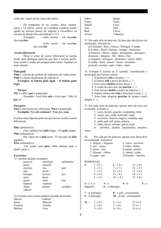 verbo dar - (que) ele dê, (que) eles dêem.                       Fabio                     Sergio
                                                                 Vania                     Tania
          Os compostos de ter (conter, deter, manter,            Daniel                    Cesar
reter) e vir (advir, convir etc.) também recebem acento          Jose                      Julia
agudo na terceira pessoa do singular e circunflexo na            Raul                      Clovis
terceira do plural (mas não dobram o “e”).                       Alvaro                    Valquiria
          Exemplos:        verbo manter - ele mantém,
eles mantêm;                                                     15. Em cada série de palavras, há duas que não devem ser
                            verbo convir - ele convém,           acentuadas. Assinale-as.
                   eles convêm.                                      a) Colombia - Peru - Grecia - Portugal - Canada
                                                                     b) Lisboa - Parati - Parana - Amapa - Amazonia
Acento diferencial                                                   c) francesa - chines - ingles - portuguesa - portugues
        Dá-se o nome de acento diferencial ao acento                 d) jesuita - indigena - flor - flores - bau
usado para distinguir palavras que têm a mesma grafia.               e) coquetel - terraqueo - planetario - anzol - habil
Esse acento é usado em pouquíssimos casos. Vejamos os                f) rainha - funil - movel - xicara - incendios
mais comuns                                                          g) inutil - corrego - guri - todos - ziper

Pôde/pode                                                        16. Coloque C (certo) ou E (errado), considerando a
Pôde é a forma do perfeito do indicativo do verbo poder.         acentuação das formas verbais.
Pode é a forma do presente do indicativo.                              1. O professor vêm á reunião. ( )
   Exemplos: O ladrão pôde fugir. / O ladrão pode                      2. O diretor relê a prova do aluno. ( )
fugir.                                                                 3. Essa caixa contêm muitos doces. ( )
                                                                       4. A venda do carro não me convém. ( )
   Pôr/por                                                             5. Esse homem detêm o poder na empresa. ( )
Pôr é verbo e por é preposição.                                        6. Alguns alunos não vêm á festa hoje á noite. ( )
        Exemplos: Você deve pôr o livro aqui. / Não vá                 7. Essa festa religiosa provêm de tempos muito
por aí!                                                          antigos. ( )

Pára/para                                                        17. Em cada série de palavras, apenas uma não deve ser
Pára é uma forma do verbo parar. Para é preposição.              acentuada. Assinale-a.
   Exemplos: Pára de reclamar! / Vou para casa.                          1. juizo, tecnico, gaucho, companhia, titulo
                                                                         2. raizes, juiz, saida, destruido, ruido
Existem mais algumas palavras que devem receber acento                   3. involucro, funebre, tragico, comedia, caju
diferencial:                                                             4. ardil, agil, util, gratis, pelucia
                                                                         5. labio, faisca, erroneo, geleia, areia
Pêlo (substantivo)                                                       6. adverbio, proprio, proprietario, propicio,
          Esse cachorro tem pêlo longo. / Foi pelo campo.        vezes
Pólo (substantivo)
          Ele viajou até o pólo norte / Vi um jogo de pólo       18.       Em cada par de palavras, apenas uma delas deve
aquático.                                                        ser acentuada. Assinale-a.
Pêra (substantivo)                                                     1. fregues – freguesa        2. viuvo - enviuvar
          Vou comer uma pêra. (Mas atenção para o                     3. raiz – raizes              4. hifen - hifens
plural: peras.)                                                       5. juizes – juiz              6. pastel - pasteis
                                                                       7. chinesa – chines          8. caindo - caida
Exercícios:                                                            9. saida – sair              10.familia – familiar
13. Acentue quando necessário:
        possivel        mitologia            quilometro          RESPOSTAS:
        jacare          reporter                                 1-    1 - (4 )            6–(4)              11 - ( 4 )
        maximo          voo                  guri                      2-(5)               7-(5)              12 - ( 3 )
        tatu            javali                                         3-(3)               8- (4)             13 - ( 4 )
        biologia        terrivel             juri                      4-(4)               9- (4)             14 - ( 5 )
        tenis           heroi                                          5-(5)               10 - ( 4 )         15 - ( 4 )
        genio           ruim                 boa
        trapezio        surpresa                                 2 - 3, 5, 6       3–a                  4–b                5–a
        diario          pessoa               cardapio            (dígrafo)         6 – c (ditongo)
        especie
                                                                 7 – d (ditongo)           8 – c (enc. consonantal)
14. Acentue estes nomes próprios quando necessário:              9 - b (ditongo)           10 – d (enc. consonantal)
Marcia                   Gabriel
Sonia                    Marcelo                                 11 –      1-(b)           6-(a)              11 -( b )
Virginia                 Aurelia                                           2-(b)           7-(b)              12 -( c )
Monica                   Vera                                              3-(b)           8-(b)              13 -( a )

                                                             4
 