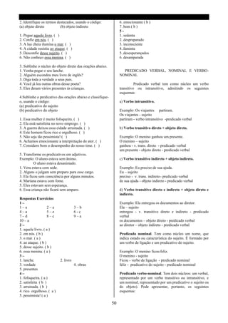 2. Identifique os termos destacados, usando o código:             6. emocionante ( b )
(a) objeto direto          (b) objeto indireto                    7. bom ( b )
                                                                  5-
1. Pegue aquele livro. ( )                                        1. sedenta
2. Confie em nós. ( )                                             2. despreparado
3. A lua cheia ilumina o mar. ( )                                 3. inconsciente
4. A cidade resistiu ao ataque. ( )                               4..faminta
5. Desconfie desse sujeito. ( )                                   5. desesperançados
6. Não conheço essa menina. ( )                                   6. desamparada

3. Sublinhe o núcleo do objeto direto das orações abaixo.
1. Venha pegar o seu lanche.                                        PREDICADO VERBAL, NOMINAL E VERBO-
2. Alguém escondeu meu livro de inglês?                           NOMINAL
3. Diga toda a verdade a seus pais.
4. Você já leu outras obras desse poeta?                                    Predicado verbal tem como núcleo um verbo
5. Eles deram vários presentes ás crianças.                       transitivo ou intransitivo, admitindo os seguintes
                                                                  esquemas:
4.Sublinhe o predicativo das orações abaixo e classifique-
o, usando o código:                                               a) Verbo intransitivo.
(a) predicativo do sujeito
(b) predicativo do objeto                                         Exemplo: Os viajantes partiram.
                                                                  Os viajantes - sujeito
1. Essa mulher é muito fofoqueira. ( )                            partiram - verbo intransitivo -predicado verbal
2. Ela está satisfeita no novo emprego. ( )
3. A guerra deixou essa cidade arruinada. ( )                     b) Verbo transitivo direto + objeto direto.
4. Este homem ficou rico e orgulhoso. ( )
5. Não seja tão pessimista! ( )                                   Exemplo: O menino ganhou um presente.
6. Achamos emocionante a interpretação do ator. ( )               O menino – sujeito
7. Considero bom o desempenho do nosso time. ( )                  ganhou - v. trans. direto - predicado verbal
                                                                  um presente - objeto direto - predicado verbal
5. Transforme os predicativos em adjetivos.
Exemplo: O aluno estava sem ânimo.                                c) Verbo transitivo indireto + objeto indireto.
          O aluno estava desanimado.
1. Vera estava com sede.                                          Exemplo: Eu preciso de sua ajuda.
2. Alguns o julgam sem preparo para esse cargo.                   Eu – sujeito
3. Ela ficou sem consciência por alguns minutos.                  preciso - v. trans. indireto - predicado verbal
4. Mariana estava com fome.                                       de sua ajuda - objeto indireto - predicado verbal
5. Eles estavam sem esperança.
6. Essa criança não ficará sem amparo.                            d) Verbo transitivo direto e indireto + objeto direto e
                                                                  indireto.
Respostas Exercícios
1–                                                                Exemplo: Ela entregou os documentos ao diretor.
1–a                 2–e               3–b                         Ela – sujeito
4–a                 5–e               6-c                         entregou - v. transitivo direto e indireto - predicado
7–d                 8–c               9–a                         verbal
10 – a                                                            os documentos – objeto direto - predicado verbal
2–                                                                ao diretor – objeto indireto - predicado verbal
1. aquele livro. ( a )
2. em nós. ( b )                                                  Predicado nominal. Tem como núcleo um nome, que
3. o mar. ( a )                                                   indica estado ou característica do sujeito. É formado por
4. ao ataque. ( b )                                               um verbo de ligação e um predicativo do sujeito.
5. desse sujeito. ( b )
6. essa menina. ( a )                                             Exemplo: O menino ficou feliz.
3–                                                                O menino - sujeito
1. lanche.                 2. livro                               Ficou - verbo de ligação - predicado nominal
3. verdade                            4. obras                    feliz - predicativo do sujeito - predicado nominal
5. presentes
4–                                                                Predicado verbo-nominal. Tem dois núcleos: um verbal,
1. fofoqueira. ( a )                                              representado por um verbo transitivo ou intransitivo, e
2. satisfeita ( b )                                               um nominal, representado por um predicativo o sujeito ou
3. arruinada. ( b )                                               do objeto). Pode apresentar, portanto, os seguintes
4. rico orgulhoso. ( a )                                          esquemas:
5. pessimista! ( a )

                                                             50
 