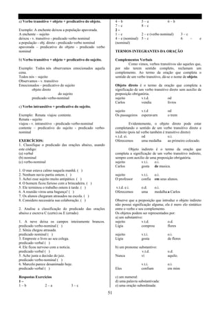 a) Verbo transitivo + objeto + predicativo do objeto.         4–b               5–a               6–b
                                                              7–c               8–c
Exemplo: A enchente deixou a população apavorada.             2–
A enchente – sujeito                                          1–c               2 – e (verbo nominal)         3–c
deixou - v. transitivo - predicado verbo nominal              4 – e (nominal)   5–c                           6   –   e
a população - obj. direto - predicado verbo nominal           (nominal)
apavorada – predicativo do objeto - predicado verbo
nominal                                                       TERMOS INTEGRANTES DA ORAÇÃO

b) Verbo transitivo + objeto + predicativo do sujeito.        Complementos Verbais
                                                                       Como vimos, verbos transitivos são aqueles que,
Exemplo: Todos nós observamos emocionados aquela              por não terem sentido completo, reclamam um
cena.                                                         complemento. Ao termo da oração que completa o
Todos nós – sujeito                                           sentido de um verbo transitivo, dá-se o nome de objeto.
Observamos - v. transitivo
Emocionados – predicativo do sujeito                          Objeto direto é o termo da oração que completa a
        objeto direto                                         significação de um verbo transitivo direto sem auxilio de
                           do sujeito                         preposição obrigatória.
        predicado verbo-nominal                               sujeito          v.t.d.            od
                                                              Carlos           vendia            livros
c) Verbo intransitivo + predicativo do sujeito.
                                                              sujeito           v.t.d             od
Exemplo: Renata viajou contente.                              Os passageiros    esperavarn        o trem
Renata - sujeito
viajou - v. intransitivo - predicado verbo-nominal                       Evidentemente, o objeto direto pode estar
contente – predicativo do sujeito - predicado verbo-          completando o sentido de um verbo transitivo direto e
nominal                                                       indireto (pois tal verbo também é transitivo direto)
                                                              v.t.d. ei.         od               o.i.
EXERCÍCIOS:                                                   Oferecemos         uma medalha      ao primeiro colocado.
1. Classifique o predicado das orações abaixo, usando
este código:                                                          Objeto indireto é o termo da oração que
(a) verbal                                                    completa a significação de um verbo transitivo indireto,
(b) nominal                                                   sempre com auxilio de uma preposição obrigatória.
(c) verbo-nominal                                             sujeito          v.t.i.  o.i.
                                                              Carlos           gosta de musica.
1. O mar estava calmo naquela manhã. ( )
2. Nenhum navio partiu ontem. ( )                             sujeito           v.t.i.    o.i.
3. Achei esse sujeito muito antipático. ( )                   O professor       confia    em seus alunos.
4. O homem ficou furioso com a brincadeira. ( )
5. Ele terminou o trabalho ontem á tarde. ( )                 v.t.d. e.i.       o.d.      o.i.
6. A reunião virou uma bagunça! ( )                           Oferecemos        uma       medalha a Carlos
7. Os alunos chegaram atrasados na escola. ( )
8. Considero necessária sua colaboração. ( )                  Observe que a preposição que introduz o objeto indireto
                                                              não possui significação alguma; ela é mero elo sintático
2. Analise a classificação do predicado das orações           entre o verbo e seu complemento.
abaixo e escreva C (certo) ou E (errado)                      Os objetos podem ser representados por:
                                                              a) um substantivo:
1. A neve deixa os campos inteiramente brancos.               sujeito           v.t.d.          o.d.
predicado verbo-nominal ( )                                   Lígia             comprou         flores
2. Sônia chegou atrasada.
predicado nominal ( )                                         sujeito           v.t.i.            o.i.
3. Empreste o livro ao seu colega.                            Lígia             gosta             de flores
predicado verbal ( )
4. Ele ficou nervoso com a noticia.                           b) um pronome substantivo:
predicado verbal ( )                                                          v.t.d.              o.d.
5. Ache justa a decisão do juiz.                              Nunca           ví                  aquilo.
predicado verbo-nominal ( )
6. Marcelo parece desanimado hoje.                                              v.t.i.            o.i.
predicado verbal ( )                                          Eles              confiam           em mim

Respostas Exercícios                                          c) um numeral:
1–                                                            d) uma palavra substantivada:
1–b            2–a                3–c                         e) uma oração subordinada:

                                                         51
 