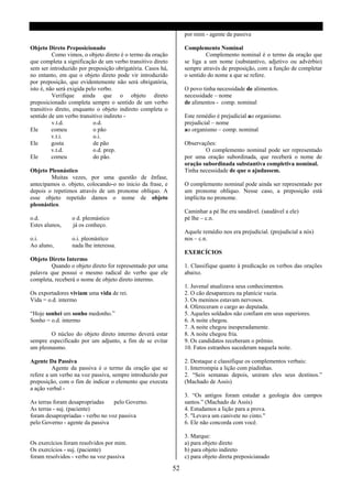 por mim - agente da passiva

Objeto Direto Preposicionado                                     Complemento Nominal
          Como vimos, o objeto direto é o termo da oração                 Complemento nominal é o termo da oração que
que completa a significação de um verbo transitivo direto        se liga a um nome (substantivo, adjetivo ou advérbio)
sem ser introduzido por preposição obrigatória. Casos há,        sempre através de preposição, com a função de completar
no entanto, em que o objeto direto pode vir introduzido          o sentido do nome a que se refere.
por preposição, que evidentemente não será obrigatória,
isto é, não será exigida pelo verbo.                             O povo tinha necessidade de alimentos.
          Verifique ainda que o objeto direto                    necessidade – nome
preposicionado completa sempre o sentido de um verbo             de alimentos - comp. nominal
transitivo direto, enquanto o objeto indireto completa o
sentido de um verbo transitivo indireto -                        Este remédio é prejudicial ao organismo.
          v.t.d.            o.d.                                 prejudicial – nome
Ele       comeu             o pão                                ao organismo – comp. nominal
          v.t.i.            o.i.
Ele       gosta             de pão                               Observações:
          v.t.d.            o.d. prep.                                   O complemento nominal pode ser representado
Ele       comeu             do pão.                              por uma oração subordinada, que receberá o nome de
                                                                 oração subordinada substantiva completiva nominal.
Objeto Pleonástico                                               Tinha necessidade de que o ajudassem.
        Muitas vezes, por uma questão de ênfase,
antecipamos o. objeto, colocando-o no inicio da frase, e         O complemento nominal pode ainda ser representado por
depois o repetimos através de um pronome oblíquo. A              um pronome oblíquo. Nesse caso, a preposição está
esse objeto repetido damos o nome de objeto                      implícita no pronome.
pleonástico.
                                                                 Caminhar a pé lhe era saudável. (saudável a ele)
o.d.             o d. pleonástico                                pé lhe – c.n.
Estes alunos,    já os conheço.
                                                                 Aquele remédio nos era prejudicial. (prejudicial a nós)
o.i.             o.i. pleonástico                                nos – c.n.
Ao aluno,        nada lhe interessa.
                                                                 EXERCÍCIOS
Objeto Direto Intermo
        Quando o objeto direto for representado por uma          1. Classifique quanto à predicação os verbos das orações
palavra que possui o mesmo radical do verbo que ele              abaixo.
completa, receberá o nome de objeto direto intermo.
                                                                 1. Juvenal atualizava seus conhecimentos.
Os exportadores viviam uma vida de rei.                          2. O cão desapareceu na planície vazia.
Vida = o.d. intermo                                              3. Os meninos estavam nervosos.
                                                                 4. Ofereceram o cargo ao deputada.
“Hoje sonhei um sonho medonho.”                                  5. Aqueles soldados não confiam em seus superiores.
Sonho = o.d. intermo                                             6. A noite chegou.
                                                                 7. A noite chegou inesperadamente.
        O núcleo do objeto direto intermo deverá estar           8. A noite chegou fria.
sempre especificado por um adjunto, a fim de se evitar           9. Os candidatos receberam o prêmio.
um pleonasmo.                                                    10. Fatos estranhos sucederam naquela noite.

Agente Da Passiva                                                2. Destaque e classifique os complementos verbais:
          Agente da passiva é o termo da oração que se           1. Interrompia a lição com piadinhas.
refere a um verbo na voz passiva, sempre introduzido por         2. “Seis semanas depois, uniram eles seus destinos.”
preposição, com o fim de indicar o elemento que executa          (Machado de Assis)
a ação verbal -
                                                                 3. “Os antigos foram estudar a geologia dos campos
As terras foram desapropriadas    pelo Governo.                  santos.” (Machado de Assis)
As terras - suj. (paciente)                                      4. Estudamos a lição para a prova.
foram desapropriadas - verbo no voz passiva                      5. "Levava um canivete no cinto."
pelo Governo - agente da passiva                                 6. Ele não concorda com você.

                                                                 3. Marque:
Os exercícios foram resolvidos por mim.                          a) para objeto direto
Os exercícios - suj. (paciente)                                  b) para objeto indireto
foram resolvidos - verbo na voz passiva                          c) para objeto direta preposicianado

                                                            52
 