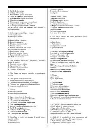 c) transitivo indireto
1. Duvido destas coisas.                                          d) transitiva direto e indireto
2. Conheça estas coisas.                                          e) de ligação
3. Bebeu o vinho que lhe ofereceram.
4. Gostou do vinho que lhe ofereceram.                            1. Prefiro cinema a teatro.
5. Bebeu do vinho que lhe ofereceram.                             2. Houve ataques sérios.
6. O fato interessa a eles.                                       3. Existiram ataques sérios. .
7. Devemos amar a eles como a nós próprios.                       4. Judas traiu a Cristo.
8. Ninguém temia ao tirano ditador.                               5. A criança nasceu em casa.
9. Os inimigos cumpriram com a palavra.                           6. “Beijou sua mulher como se fosse a última”.
10. O policial sacou do revólver para enfrentar o                 7. Ninguém resistia a seus encantos.
perigoso bandido.                                                 8. O tempo virou.
                                                                  9. O vento virou a canoa.
4. Analise o pronome oblíquo e marque:                            10. A moça virou freira.
a) para objeto direto
b) para objeto indireto                                           9. Dê a função sintática dos termos destacadas acordo
                                                                  com o seguinte critério:
1 - Emprestei-lhe o dinheiro.
2 - Espero-o na estação.                                          a) objeto direto
3 - Não nos viram na estação.                                     b) objeto indireto
4 - Isto nos pertence.                                            c) complemento nominal
5 - Eles me convidaram para a festa.                              d) agente da passiva
6 - Aquilo não me convinha.
7 - Entregaram-te o livra.                                        1. A terra era povoada de selvagens.
8 - Desejo-te uma boa viagem.                                     2. A cidade foi cercada pelo exército.
9 - Sua opinião não me importa.                                   3 .Tenha confiança em você.
10 - Nada nos incomoda.                                           4. Ninguém acredita em você.
                                                                  5. Precisa-se de pedreiros.
5. Passe as orações abaixo para a voz passiva e sublinhe o        6. Resolveram o exercício com calma.
agente da passiva:                                                7. Todos os exercícios foram resolvidos pelos
1. O exército cercou a cidade.                                    alunos.
2. O goleiro desviou a bola.                                      8. O professar aguardava a resolução dos
3. O menino quebrou a vidraça                                     exercícios.
4. Eu resolvi os exercícios                                       9. Ontem esqueci os documentos.
                                                                  10. Esqueci-me dos documentos.
6. Nas frases que seguem, sublinhe o complemento
nominal                                                           10. Marque
                                                                  a) para sujeito
1. Tinha grande amor a humanidade.                                b) para objeto direto
2. Sempre foi insensível com os amigos.
3 .Comportou-se favoravelmente ao adversário.                     1. Venderam casas.
4. Tínhamos uma grande necessidade de dinheiro.                   2. Vendem-se casas.
5. Sempre teve medo da morte.                                     3. Ocorreram fatos estranhos.
                                                                  4. Faltaram quatro pessoas.
7. Marque:                                                        5. Plastificaram os documentos.
a) para objeto indireto                                           6. Plastificam-se documentos.
b) para complemento nominal                                       7. Nasceram quatro crianças.
                                                                  8. Deve haver pessoas interessadas na vaga.
1. O povo necessitava de alimentos.                               9. Devem existir pessoas interessadas na vaga.
2. O povo tinha necessidade de alimentos.                         10. Resolver-se-ão os exercícios.
3. Eles confiam em amigos leais.
4. Eles tinham confiança em amigos leais.
5. Creio em dias melhores.                                        11. (FCMSCSP) Há verbo transitivo indireto em:
6. A crença em dias melhores animava -os                          a) O juiz apitou. Os jogadores saíram.
7. Duvido de suas palavras.                                       b) Pegue todas as bolas, goleiro.
8. Tenho dúvida de suas palavras.                                 c) Mantenha a cabeça no lugar, Serginho.
9. Gosto multo de morangos.                                       d) Lembro-me do timão de 1983.
10. Tenho gosto por morangos.                                     e) O goleiro desvia a bola com a ponta das dedos.

8. Classifique os verbos em destaque de acordo com o              12. (FCE-SP) A recordação da cena persegue-me até
seguinte critério:                                                hoje. Os termos em destaque são, respectivamente:
a) intransitivo                                                   a) objeto indireto - objeto indireto
b) transitivo direto                                              b) complemento nominal - objeto direto

                                                             53
 