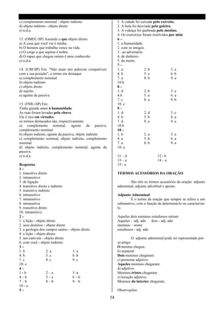 c) complemento nominal - objeto indireto                      1. A cidade foi cercada pelo exército.
d) objeto indireto - objeto direto                            2. A bola foi desviada pelo goleiro.
e) n.d.a.                                                     3. A vidraça foi quebrada pelo menino.
                                                              4. Os exercícios foram resolvidos por mim
13. (OMEC-SP) Assinale o que objeto direto.                   6–
a) A casa que você viu é minha.                               1. a humanidade.
b) O homem que trabalha vence na vida.                        2. com os amigos.
c) O cargo a que aspiras é nobre.                             3 . ao adversário.
d) O rapaz que chegou ontem é meu conhecido.                  4. de dinheiro.
e) n.d.a.                                                     5. da morte.
                                                              7–
14. (UM-SP) Em: "Não eram tais palavras compatíveis           1. a               2. b             3. a
com a sua posição", o termo em destaque                       4. b               5. a             6. b
a) complemento nominal                                        7. a               8. b             9. a
b) objeto indireto                                            10.b
c) objeto direto                                              8–
d) sujeito                                                    1. d               2. b             3. a
e) agente da passiva                                          4.b                5. a             6. a
                                                              7. c               8. a             9. b
15. (FMU-SP) Em:                                              10. e
Tinha grande amor à humanidade.                               9–
As ruas foram lavadas pela chuva.                             1. d               2. d             3 .c
Ele é rico em virtudes.                                       4. b               5. b             6. a
os termos destacados são, respectivamente:                    7. d               8. a             9. a
a) complemento nominal, agente da passiva,                    10.b
complemento nominal                                           10 –
b) objeto indireto, agente da passiva, objeto indireto        1. b               2. a             3. a
c) complemento nominal, objeto indireto, complemento          4. a               5. b             6. a
nominal                                                       7. a               8. b             9. a
d) objeto indireto, complemento nominal, agente da            10. a
passiva.
e) n.d.a.                                                     11 – d                    12 - b
                                                              13 – a                    14 – a
Respostas                                                     15 - a
1–
1. transitivo direto                                          TERMOS ACESSÓRIOS DA ORAÇÃO
2. intransitivo
3. de ligação                                                        São três os termos acessórios da oração: adjunto
4. transitivo direto e indireto                               adnominal, adjunto adverbial e aposto.
5. transitivo indireto
6. intransitivo                                               Adjunto Adnominal
7. intransitivo                                                        É o termo da oração que sempre se refere a um
8. intransitiva                                               substantivo, com a função de determiná-lo ou caracterizá-
9. transitivo direto                                          lo.
10. intransitivo
2–                                                            Aqueles dois meninos estudiosos saíram
1. a lição - objeto direto                                    Aqueles - adj. adn dois - adj. adn
2. seus destinos - objeto direto                              meninos – nome
3. a geologia dos campos santos - objeto direto               estudiosos - adj. adn
4. a lição - objeto direto
5. um canivete - objeto direto                                          O adjunto adnominal pode ser representado por:
6. com você - objeto indireto                                 a) artigo:
3–                                                            O menino chegou.
1. b               2. a            3. a                       b) numeral:
4. b               5. c            6. b                       Dois meninos chegaram.
7. c               8. c            9. c                       c) pronome adjetivo:
10. c                                                         Aqueles meninos chegaram.
4–                                                            d) adjetivo:
1-b                2–a             3 -a                       Meninos tristes chegaram.
4–b                5–a             6–b                        e) locução adjetiva:
7–b                8–b             9–b                        Meninos do interior chegaram.
10 - a
5–                                                            Observações:

                                                         54
 