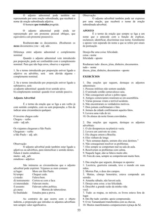 O adjunto adnominal pode também ser                       Observação:
representado por uma oração subordinada, que receberá o                    O adjunto adverbial também pode ser expresso
nome de oração subordinada adjetiva.                               por uma oração, que receberá o nome de oração
         O homem que trabalha progride.                            subordinada adverbial.

         O adjunto adnominal pode ainda ser                        APOSTO
representado por um pronome pessoal oblíquo, que                            É o termo da oração que sempre se liga a um
equivalerá a um pronome possessivo.                                nome que o antecede com a função de explicar,
                                                                   esclarecer, identificar, discriminar esse nome. Geralmente
       Roubaram-me os documentos. (Roubaram os                     o aposto vem separado do nome a que se refere por sinais
meus documentos.) me – adj. adn .                                  de pontuação.

Diferença entre adjunto adnominal e complemento                    Desejo-lhe uma coisa: felicidade.
nominal                                                            coisa - nome
        Quando o adjunto adnominal vem introduzido                 felicidade - aposto
por preposição, pode ser confundido com o complemento
nominal. Para que não haja erros, observe o seguinte:              Roubaram tudo: discos, jóias, dinheiro, documentos.
                                                                   tudo - nome
1. Se o termo introduzido por preposição estiver ligado a          discos, jóias, dinheiro, documentos - aposto
adjetivo ou advérbio, será      sem dúvida alguma -
complemento nominal.                                               EXERCÍCIOS

2. Se o termo introduzido por preposição estiver ligado a          1. Das orações que seguem, destaque os adjuntos
substantivo, será:                                                 adnominais:
a) adjunto adnominal: quando tiver sentido ativo.                  1. Pessoas infelizes não sentem saudade.
b) complemento nominal: quando tiver sentido passivo.              2. O animado cordão carnavalesco saiu.
                                                                   3. Não conseguiram salvar o pobre rapaz.
Adjunto Adverbial                                                  4. Antigos comerciantes reuniram-se em assembléia.
                                                                   5. Várias pessoas viram o terrível acidente.
         É o termo da oração que se liga a um verbo já             6. Não encontraram os verdadeiros motivos.
com sentido completo, com ou sem preposição, a fim de              7. Dois jornais confirmaram o fato.
indicar uma circunstância qualquer.                                8. Jornais da cidade confirmaram aqueles fatos.
                                                                   9. Levava uma vida de rei.
O inverno chegou cedo                                              10. Os alunos da noite foram convidados.
Chegou - verbo
cedo – adj adv.                                                    2. Das orações que seguem, destaque os adjuntos
                                                                   adverbiais:
Os viajantes chegaram a São Paulo.                                 1. O cão desapareceu na planície vazia.
Chegaram – verbo                                                   2. Levava um canivete no cinto.
a São Paulo - adj. adv.                                            3. Ele chegou ontem a Brasília.
                                                                   4. Eles vinham de longe.
                                                                   5. “Seis semanas depois, uniram eles seus destinos.”
Observação:                                                        6. Não conseguiram resolver os problemas.
         O adjunto adverbial pode também estar ligado a            7. Eles sempre se comportam mal na sala de aula.
adjetivos ou advérbios, para intensificar o sentido destes.        8. Resolveram os problemas com calma.
Édson é muito estudioso.                                           9. Naquele lugar, não se falava muito alto.
muito - adj._adv                                                   10. Fora de casa, sempre se comportavam muito bem.
estudioso - adjetivo
                                                                   3. Das orações que seguem, destaque os apostos:
          São inúmeras as circunstâncias que o adjunto             1. Lucrécia, guerreira cansada, teve o mundo em suas
adverbial pode exprimir. Vejamos as mais comuns:                   mãos.
a) lugar:        Moro em São Paulo.                                2. Morreu Pan, o deus dos campos.
b) tempo:        Cheguei cedo.                                     3. Matias, côneqo honorário, estava compondo um
c) modo:         Falava bem.                                       sermão.
d) instrumento: Cortou-se com a faca.                              4. Amanha sábado, não haverá aula.
e) intensidade: Falavam muito.                                     5. Desejo uma coisa: a tua felicidade.
f) assunto:      Falavam sobre política.                           6. Descobri a grande razão da minha vida:
g) causa:                 Morreu de tuberculose.                   você.
h) finalidade:   Estudou para a prova.                             7. Tudo: as roupas, os móveis, os livros estava fora de
                                                                   lugar.
          Ao contrário do que ocorre com o objeto                  8. Dei-lhe tudo: carinho. apoio compreensão.
indireto, a preposição que introduz os adjuntos adverbiais         9. O rio Tamanduateí transbordou com as chuvas.
tem sempre valor significativo.                                    10. Muitos manifestantes compareceram à praça da Sé.

                                                              55
 