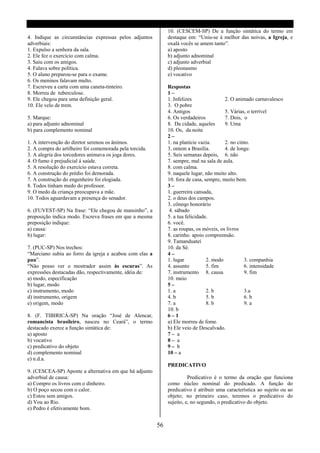 10. (CESCEM-SP) De a função sintática do termo em
4. Indique as circunstâncias expressas pelos adjuntos         destaque em: “Uniu-se à melhor das noivas, a Igreja, e
adverbiais:                                                   oxalá vocês se amem tanto”.
1. Expulso a senhora da sala.                                 a) aposto
2. Ele fez o exercício com calma.                             b) adjunto adnominal
3. Saiu com os amigos.                                        c) adjunto adverbial
4. Falava sobre política.                                     d) pleonasmo
5. O aluno preparou-se para o exame.                          e) vocativo
6. Os meninos falavam multo.
7. Escreveu a carta com uma caneta-tinteiro.                  Respostas
8. Morreu de tuberculose.                                     1–
9. Ele chegou para uma definição geral.                       1. Infelizes               2. O animado carnavalesco
10. Ele velo de trem.                                         3. O pobre
                                                              4. Antigos                 5. Várias, o terrível
5. Marque:                                                    6. Os verdadeiros          7. Dois, o
a) para adjunto adnominal                                     8. Da cidade, aqueles      9. Uma
b) para complemento nominal                                   10. Os, da noite
                                                              2–
1. A intervenção do diretor serenou os ânimos.                1. na planície vazia.      2. no cinto.
2. A compra do artilheiro foi comemorada pela torcida.        3. ontem a Brasília.       4. de longe.
3. A alegria dos torcedores animava os joga dores.            5. Seis semanas depois, 6. não
4. O fumo é prejudicial á saúde.                              7. sempre, mal na sala de aula.
5. A resolução do exercício estava correta.                   8. com calma.
6. A construção do prédio foi demorada.                       9. naquele lugar, não muito alto.
7. A construção do engenheiro foi elogiada.                   10. fora de casa, sempre, muito bem.
8. Todos tinham medo do professor.                            3–
9. O medo da criança preocupava a mãe.                        1. guerreira cansada,
10. Todos aguardavam a presença do senador.                   2. o deus dos campos.
                                                              3. côneqo honorário
6. (FUVEST-SP) Na frase: “Ele chegou de mansinho”, a           4. sábado
preposição indica modo. Escreva frases em que a mesma         5. a tua felicidade.
preposição indique:                                           6. você.
a) causa:                                                     7. as roupas, os móveis, os livros
b) lugar:                                                     8. carinho. apoio compreensão.
                                                              9. Tamanduateí
7. (PUC-SP) Nos trechos:                                      10. da Sé.
“Marciano subiu ao forro da igreja e acabou com elas a        4–
pau”.                                                         1. lugar           2. modo          3. companhia
“Não posso ver o mostrador assim às escuras”. As              4. assunto         5. fim           6. intensidade
expressões destacadas dão, respectivamente, idéia de:         7. instrumento 8. causa             9. fim
a) modo, especificação                                        10. meio
b) lugar, modo                                                5–
c) instrumento, modo                                          1. a               2. b             3.a
d) instrumento, origem                                        4. b               5. b             6. b
e) origem, modo                                               7. a               8. b             9. a
                                                              10. b
8. (F. TIBIRICÁ-SP) Na oração “José de Alencar,               6–1
romancista brasileiro, nasceu no Ceará”, o termo              a) Ele morreu de fome.
destacado exerce a função sintática de:                       b) Ele veio de Descalvado.
a) aposto                                                     7– a
b) vocativo                                                   8– a
c) predicativo do objeto                                      9– b
d) complemento nominal                                        10 – a
e) n.d.a.
                                                              PREDICATIVO
9. (CESCEA-SP) Aponte a alternativa em que há adjunto
adverbial de causa:                                                     Predicativo é o termo da oração que funciona
a) Compro os livros com o dinheiro.                           como núcleo nominal do predicado. A função do
b) O poço secou com o calor.                                  predicativo é atribuir uma característica ao sujeito ou ao
c) Estou sem amigos.                                          objeto; no primeiro caso, teremos o predicativo do
d) Vou ao Rio.                                                sujeito, e, no segundo, o predicativo do objeto.
e) Pedro é efetivamente bom.


                                                         56
 