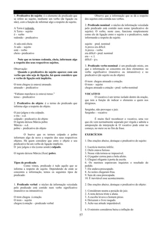 1. Predicativo do sujeito: é o elemento do predicado que                   Observe que a informação que se dá a respeito
se refere ao sujeito, mediante um verbo (de ligação ou            dos sujeitos está contida nos verbos.
não), com a função de informar algo a respeito do sujeito.
                                                                  2. Predicado nominal: o núcleo da informação veiculada
A Terra é redonda.                                                pelo predicado está contido num nome (predicativo do
A Terra - sujeito                                                 sujeito). O verbo, neste caso, funciona simplesmente
é - verbo                                                         como elo de ligação entre o sujeito e o predicativo, nada
redonda - predicativo                                             informando a respeito do sujeito.

A sala está cheia                                                 sujeito pred. nominal
A sala - sujeito                                                  A prova era difícil.
está – verbo                                                      A prova – verbo
cheia - predicativo                                               era difícil - pred. nominal
                                                                  era – v. l.
    Note que os termos redonda, cheia, informam algo              difícil – p.s.
a respeito dos seus respectivos sujeitos.
                                                                  3. Predicado verbo-nominal: é um predicado misto, em
Observação:                                                       que a informação se concentra em dois elementos: no
   Quando o predicativo do sujeito aparece com um                 verbo significativo (transitivo ou intransitivo) e no
verbo que não seja de ligação, há quem considere que              predicativo (do sujeito ou do objeto)
o verbo de ligação está implícito.
                                                                  O trem chegou atrasado a estação.
O trem chegou (e estava) atrasado.                                O trem - sujeito
atrasado - predicativo                                            chegou atrasado a estação - pred. verbo-nominal

“Fabiano marchava (e estava) tenso.”                              VOCATIVO
tenso - predicativo                                                       O vocativo é um termo isolado dentro da oração,
                                                                  que tem a função de indicar o elemento a quem nos
2. Predicativo do objeto: é o termo do predicado que              dirigimos.
informa algo a respeito do objeto.
                                                                  Serginho, não provoque o juiz.
O juiz julgou o réu culpado.                                      Serginho - vocativo
o réu – o.d.
culpado - predicativo do objeto                                            É muito fácil reconhecer o vocativo, uma vez
O ingrato deixou Márcia pobre                                     que ele vem normalmente separado por vírgula e admite a
Márcia - o.d.                                                     anteposição da interjeição ó. O vocativo pode estar no
pobre - predicativo do objeto                                     começo, no meio ou no fim da frase.

         O bserve que os termos culpado e pobre                   EXERCÍCIOS
informam algo de novo a respeito dos seus respectivos
objetos. Há quem considere que entre o objeto e seu               1. Das orações abaixo, destaque o predicativo do sujeito:
predicativo há um verbo de ligação implícito.
O juiz julgou o réu (como sendo) culpado.                         1. Lucrécia morreu infeliz.
                                                                  2. Otelo estava furioso.
O ingrato deixou Márcia (ficar) pobre.                            3. Nossa vida tornou-se impossível.
                                                                  4. O jogador correu para a bola afoito.
                                                                  5. Cheguei ofegante á porta da escola.
Tipos de predicado                                                6. Os meninos esperavam inquietos o resultado do
        Como vimos, predicado é tudo aquilo que se                pedido.
informa a respeito do sujeito. Dependendo de onde se              7. Ele andava preocupado.
concentra a informação, temos os seguintes tipos de               8. As noites chegaram frias.
predicado:                                                        9. Saiu de casa preocupada.
                                                                  10. É inevitável esse acontecimento.

1. Predicado verbal: o núcleo da informação veiculada             2. Das orações abaixo, destaque o predicativo do objeto:
pelo predicado está contido num verbo significativo
(transitivo ou intransitivo).                                     1. Consideram neutra a posição do juiz.
                                                                  2. A nota deixou triste a aluna.
O trem chegou à estação.                                          3. A escolta levava o homem preso.
O trem - sujeito                                                  4. Deixaram o livro rasgado.
chegou à estação - predicado verbal                               5. Acho sua atitude imperdoável.

                                                                  6. O ministro considerou baixa a inflação do

                                                             57
 