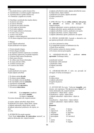 mês.
7. Sua atitude deixou o pobre homem feliz.                   a) adjunto adverbial de modo, adjunto adverbial de causa
8. Consideraram o excelente jogador imprestável.             b) objeto direto, objeto indireto
9. A herança deixou a pobre menina rica.                     c) predicativo do sujeito, adjunto adverbial
10. Chamaram o jogador de covarde.                           d) ambas predicativos
                                                             e) n.d.a.
3. Classifique o predicado das orações abaixo:
1. Tu pisavas nos astros.                                    9. (FMU-SP) Em: “Eu era enfim, senhores, uma graça
2. Tu estavas distraída.                                     de alienado”, os termos em destaque são,
3. Tu pisavas nos astros distraída.                          respectivamente:
4. O sol surgiu no horizonte.                                a) adjunto adnominal, vocativo, predicativo do sujeito
5. O sol estava radiante.                                    b) adjunto adverbial, aposto, predicativo do objeto
6. O sol surgiu radiante no horizonte.                       c) adjunto adverbial, vocativo, predicativo do sujeito
7. O vento virou a canoa.                                    d) adjunto adverbial, vocativo, objeto direto
8. A moca virou freira.                                      e) adjunto adnominal, aposto, predicativo do sujeito
9. Julguei a vitória impossível.
10. Os alunos elegeram Paulo representante de classe.        10. (POUSO ALEGRE-MG) Assinale a alternativa em
                                                             que apareça predicado verbo-nominal:
5. Marque:
a) para adjunto adnominal                                    a) A chuva permanecia calma.
b) para predicativo do sujeito                               b) A tempestade assustou os habitantes da vila.
                                                             c) Paulo ficou satisfeito.
1. O trem atrasado chegou.                                   d) Os meninos saíram do cinema calados.
2. O trem chegou atrasado.                                   e) Os alunos estavam preocupados.
3. Os inquietos meninos esperavam o resultado.
4. Os meninos esperavam o resultado inquietos.               11. (ARARAQUARA-SP) O                 professor   entrou
5. O furioso Otelo matou Desdêmona.                          apressado. O destaque indica:
6. Otelo estava furioso.
7. As velhas casas foram reformadas.                         a) predicado nominal
8. As casas estavam velhas.                                  b) predicado verbo-nominal
9. A infeliz Lucrécia saiu.                                  c) predicado verbal
10. Lucrécia saiu infeliz.                                   d) adjunto adverbial
                                                             e) n.d.a.
6. Marque:
a) para predicativo do sujeito                               12. (ARARAQUARA-SP) A terra era povoada de
b) para adjunto adverbial                                    selvagens. O termo em destaque é:

1. Os alunos saíram da sala.                                 a) sujeito
2. Os alunos saíram tristes.                                 b) objeto direto
3. Os convidados estavam na festa.                           c) adjunto adnominaí
4. Os convidados estavam animados.                           d) agente da passiva
5. O professor está na sala.                                 e) n.d.a.
6. O professor está apreensivo.
7. Ele morreu tuberculoso.                                   13. (FUVEST-SP) No texto: “Acho-me tranqüilo -sem
                                                             desejos, sem esperanças. Não me preocupa o futuro”, os
                                                             termos destacados são, respectivamente:
7. (FMU-SP)      O ar campestre é saudável.                  a) predicativo - objeto direto - sujeito
                 Ele andava abatido.                         b) predicativo - sujeito - objeto direto
                 Já chegou o carnaval.                       c) adjunto adnominal - objeto direto - objeto in
Os termos destacados são, respectivamente:                   direto
                                                             d) predicativo – objeto direto - objeto indireto
a) sujeito, adjunto adverbial, objeto direto                 e) adjunto adnominal - objeto indireto - objeto
b) predicativo do sujeito, objeto direto, sujeito            direto
c) adjunto adnominal, objeto direto, sujeito                 Respostas
d) adjunto adnominal, predicativo do sujeito, su-            1–
jeito                                                        1. infeliz.                 2. furioso.
e) n.d.a.                                                    3. impossível.              4. afoito.
                                                             5. ofegante                 6. inquietos
8. (FCMSCSP) Na oração seguinte:                             7. preocupado.              8. frias.
“Você ficará tuberculoso, de tuberculose morrerá", as        9. preocupada.              10. inevitável
palavras destacadas são, respectivamente:                    2–
                                                             1. neutra                   2. triste
                                                             3. preso.                   4. rasgado.

                                                        58
 